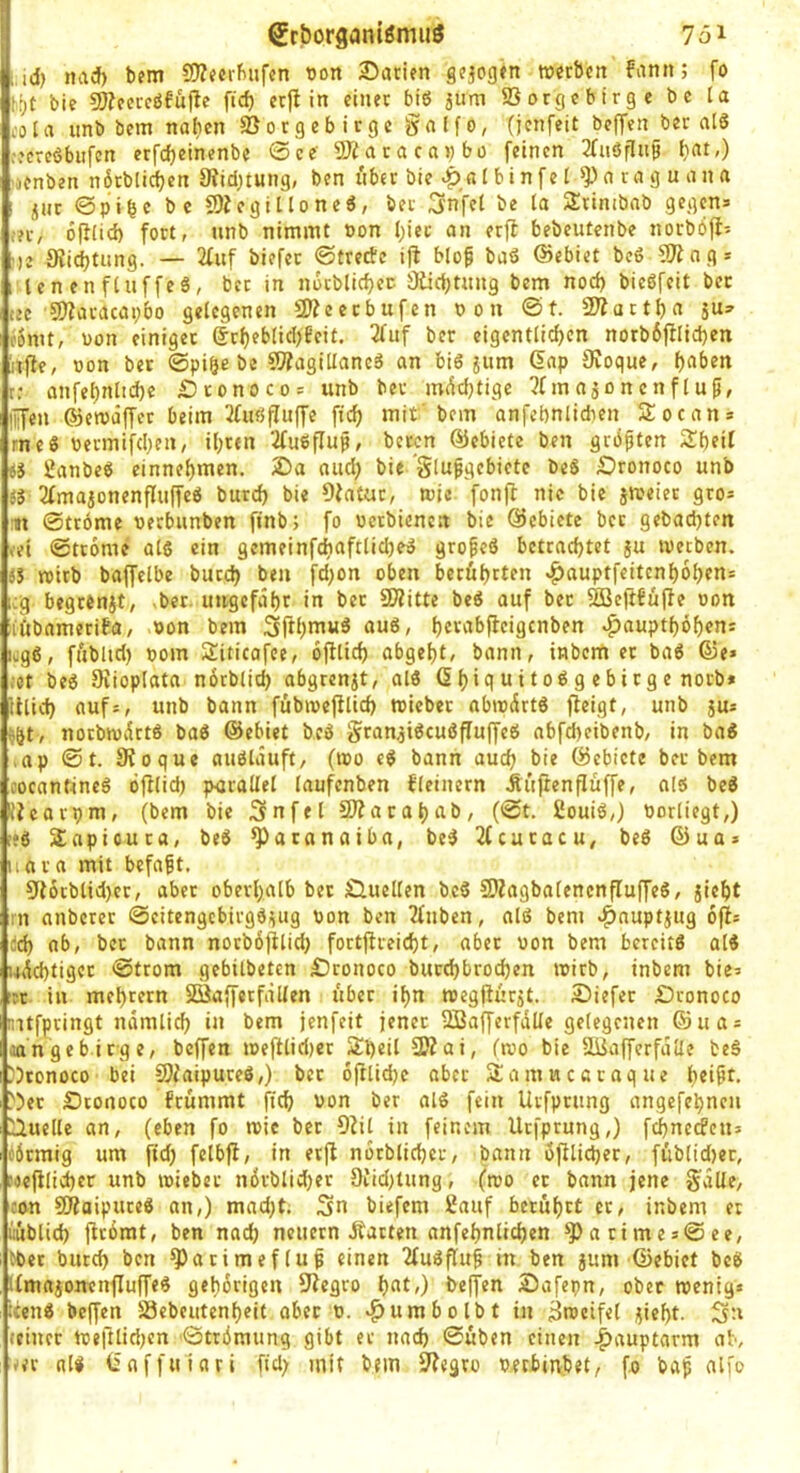 , SrborganiömiiS 751 ;,id) nad) bem SD^ferbufcn üon 2)anen gejogtn werben fann; fo t.f)t bie ?Wecrc6fü(le fid) et)l in einer biö jirni SSorgebirge bc la i'ola iinb bem na^en SJorgebitge galfo, (jenfeit beffen ber nI6 ::ereöbiifen erfdjeinenbe ®ee' 2Äaracavbü feinen 2faöflup (}«,) ■lenben nötblicben 0?id)£ung, ben iiber bie I bi n fe l n ra g u an a j(itt ©pibc bc fOiegilloneö, ber Snfel be Ja SErinibab gegen» ;?r, 6fi(id) fort, unb nimmt non l;iec an erft bebeutenbe norböfl» ')e Ki^tung. — 2fuf biefer ©tretfe i)l blop baS ©ebiet be6 9^ n g» le n en f(uffeS, ber in nöcblicf)ec- Öücbtnng bem nod) bieöfeit ber tec aJiaracapbo gelegenen 9)?eccbufcn non @t. 2Äart^a 5U» (omt, non einiger (5rf)ebIid)Eeit. 3fuf ber eigentlichen norb6ftlid)en itfle, non ber ©pi§e be 9Äagillancö an bi6 jum Gap 9voque, r: anfel)nltd)c £)tonoco= unb ber mW}tigc ?fmaäonenflup, lüfen ©cwiiffer beim ifitöffuffe fich mit'bem anfcbnlidien Slocan» rneö nermifd}en, ihren 2fu6flup, beiwn ©ebiete ben grbpten Sheil es ^anbeS einnehmen. 25a and) bie 'Slupgebiete beS Äronoco unb es 2fmaionenfIufTeS burd) bie Diatur, wie fonft nie bie sweier gro» :ji ©trome nerbnnben finb; fo netbienen bie ©ebiete ber gebachten »et ©trome als ein gemeinfchaftlicheS gropeö betrachtet ju werben, es wirb baffelbe burd) ben fd)on oben berührten |)auptfcitcnh6hcn» icg begrenjt, -ber. ungefähr in ber 9??itte beS auf ber 523ejtfü(le non ii'tbamerifa, non bem Sfth”’«^ hcr^ii^ficigcnben ^aupthöhen» icg6, füblid) nom Siticofec, oftlich abgeht, bann, inbem ec baS ©e» ;ct bes Orioplata nbrblich abgren^t, alö 6h<^I ui 10^ 9 «i>irg c norb* illid) aufs, unb bann fübincjllid) wicber abwärts fleigt, unb jus ^&t, norbiuvirtö baS ©ebiet bcS gran^iScuöPuffeö nbfcheibenb, in ba« ,ap @t. Sioque auölauft, (wo eS bann auch bie ©ebiete ber bem i’ocantincS öfllid) p<jrallel laufenben kleinem Ät'tftcnflüffe, als beS iJcarpm, (bem bie Snfel SJfarahab, (©t. fiouiS,) norlicgt,) !*ö SEapioura, beS ^acanaiba, beS 2(cucacu, beö ©ua» iiara mit befapt, 9t6rbtid)cc, aber oberhalb bet iQucllen bcS SiZagbalenenfluffeS, jleht :n anbercr ©eitengebirgSisug non ben 2fnben, alß bem ^nuptjug 6(1= ;ch ob, ber bann norböjtlid; fortjfreicht, aber non bem bereits alS u6d)tigec ©trom gebilbeten £)ronoco bucchbrochen wirb, inbem bie» Tc in mehrern SBafferfällen über ihn wegßürit. 25iefec £)ronoco mtfpringt ndmlich in bem jenfeit jener SBafferfdüe gelegenen ©ua = aa’n ge biege, beffen wefllid)cr Sheil 2JZai, (wo bie Südafferfdlle beS 'Jconoco bei 9}(aipuceS,) ber oftlidjc aber Samwcoraque hri^t, ^5ec Stonoco frümmt (ich von ber alS fein Urfpciing angefehnen [liuelle an, (eben fo wie ber 9?il in feinem Uefprung,) fehnerfens öbemig um ftd) felbfl, in er(I nocblicher, bann ofilichec, füblid)ec, tecfilicher unb wieber n6rblid)er 9iid)tung, (wo ec bann jene gdUe, con SOfaipuceS an,) mad)t. Sn biefem Sauf berührt er, inbem er iiublich (irdrat, ben nach neuern Äacten anfehnlichen ‘J)arimes@ee, Cbct burch ben ^Jarimeflup einen TfuSflup in ben jum ©ebiet beS UmajonenfluffeS gehörigen 9iegro hnf») be(fen Äafepn, ober wenig» :cenS bc(fen Söebcutenheit ober n. ^umbolbt in Zweifel jicht. Sn (einer Weftlidjen ©trömung gibt er nach ©üben einen .f)aup£arm ab, ^er als Gaffuiari fid) mit bem Sfegro neebinbet, fo bap alfo