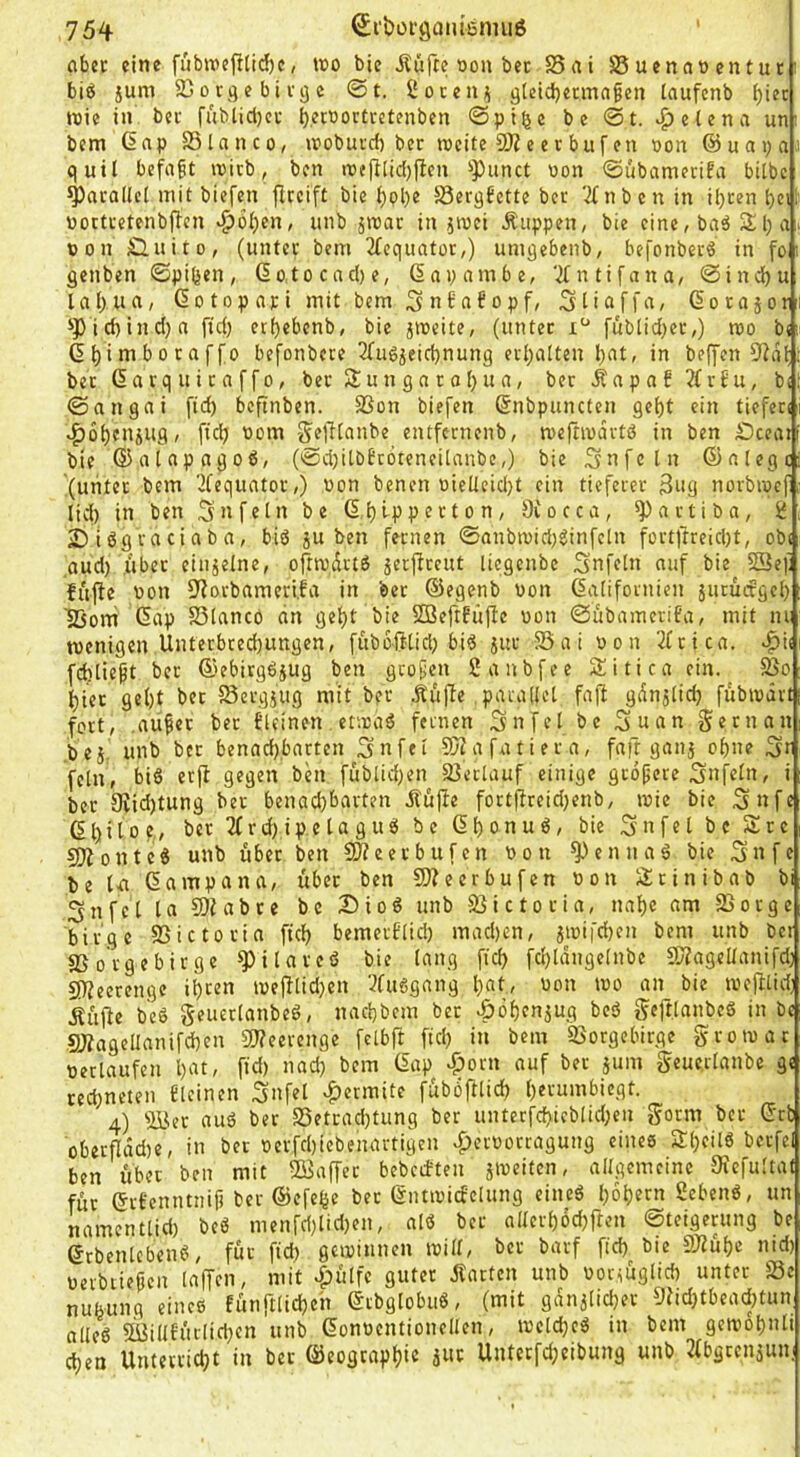 aber eine fiib»cfi[id)c, wo bic Äüfte Don bet S5ai Ü8uenaocntur i biö jum SGorgebitöc @t. iJoceu;i gletd}etmagen laufcnb f)iec wie in bet fublicl)ct b.^r'^orttctenben @pi^c bc <St. .^elena un: bem dnp SSlanco, wobutd) bet weite COZe er bufen oon ©uapaii quil befaßt witb, ben wejflidjflen i'Punct non ©übametifa bilbc ^arallci mit biefen flrcift bie bol)e SSergfette bet 'ifnbenin i[)tenbcil öoctretenbffen ^bi)cn, unb 5wat in ^wci Äiippen, bte eine, baä 3; l) a > »on Öuito, (unter bem 2fcquator,) umgebenb, befonbcrö in fo i genben ©pißen, 6otocnd)e, (Snpambe, 'ifntifana, ©indju lal)ua, ßotopari mit bem ^nbabopf, Süaffa, Gorajori ipid}ind)n fid) etbebenb, bie jweite, (unter fublid;et,) wo b<ü 6t)imboraffo befonbcre 3fu6ieid)nung erhalten bat, in beffen 9iat bet (5a rq u i t n f f0, ber Su n gn r o()u a, ber Äa p a f 3(rf u, bi ©angai fid) bcftnben. SSon biefen (Snbpuncfen gebt ein tiefen 4)6btuiug, fid) Dom ^elllanbe cntfcrnenb, weftwartö in ben £)cea» bie (Satapagoß, (©d)itbEr6teneilanbe,) bie 3nfein (5)alege {unter bem '2Cequator,) Don benen Dielleid}t ein tieferer 3ng norbwef lid) in ben Unfein be d.bippecton, 9Cocca, ^artiba, jDUgraciaba, biö ju ben fernen @nnbwid)ginfcln fortftreid)t, obi ,aud) übet einzelne, oftwdrtö jerjfteut liegenbe Snfeln auf bie S3e): fujfe Don 9iorbameri.fa in bet (Segenb Don Kalifornien juturfgeb Ißorri (5ap S3lancö dn gebt bie SöeftEüjIc Don ©übameriEa, mit nr wenigen Unterbreebungen, fuboillid) bi^ jut 95ai Don 2Crica. fcblieft ber @ebirg6jug ben großen Sanbfee Sitira ein. 5ßo biet gebt bet Sergjug mit ber .Ku|Te,parallel faßt gdnjlid) fubwdrt fort, .außer bet Eleinen etwaö fernen Sn fei bc Suan gern an .bej. unb ber benad),barten Sn fei SD?afatiera, faft ganj ohne St fein, bi§ erfl gegen ben füblid)en 23erlauf einige größere Snfeln, i ber 3lid)tung ber benad)barten ifu|te foct)freid)enb, wie bie Snfe (5bitoe., ber 2frd)ipelagusi be Kbonuö, bie Snfel bc Äre COionte« unb über ben SJfeerbufen Don 9^cnnaä bie Snfe be U Kampa na, über ben 9)?eerbufen Don Slrinibab bi 3nfcl la 59iabre bc Dioö unb äJictoria, nal)c am 25orge birge ©ictorin fid) bemerflid) mad)cn, iwifd)en bem unb bet aSotgebirge 9)ilareß bie lang fid) fd)ldngelnbe 5Ragellanifd) SO?eerengc wefllid)en 3fu6gang l)at, Don wo an bie wefUid; jfufie beö geuetlanbed, nad)bem ber |)öf)enjug beö geftlanbcö in bc 9JfageIlanifd)en 3)?eerengc fclbft fid) in bem Vorgebirge growar Derlaufen l)at, fid) nad) bem Kap >^orn auf ber jum Scuerlanbc gc rechneten Eieinen Snfel ^ermite fubbftlid) l)erumbiegt. 4) aBer auö ber S5etcad)tung ber untecfcf>icblid)cn f^orm ber Krb oberfiddie, in bet Derfd)icbenartigen ^ccüotragung eines S()eilö berfel ben über ben mit 2Baffec bebcrEten jweiten, allgemeine 0fefulta( für KrEcnntnif) ber (5)efeße ber KntwicEelung eines l)6l)ern SebenS, un namentlid) beS menfd)lid)en, alS ber allcrl)6d)ften ©teigetung be ecbenlcbenS, für fid) gewinnen will, ber barf fid) bie ntd) Derbtießcn laffen, mit «Ciulfe guter jfarten unb Dor^iiglid) unter Vc nubung eines Eunftlicbeh KrbglobuS, (mit gdnilid)er 9fid)tbead)tun alles SLBillEürlid)cn unb KonDcntionellcn, wcld)eS in bem gewot)nli d)en Unterrid)t in ber (öeogcapbtc awt Unterfdjeibung unb 3(bgcenjuni