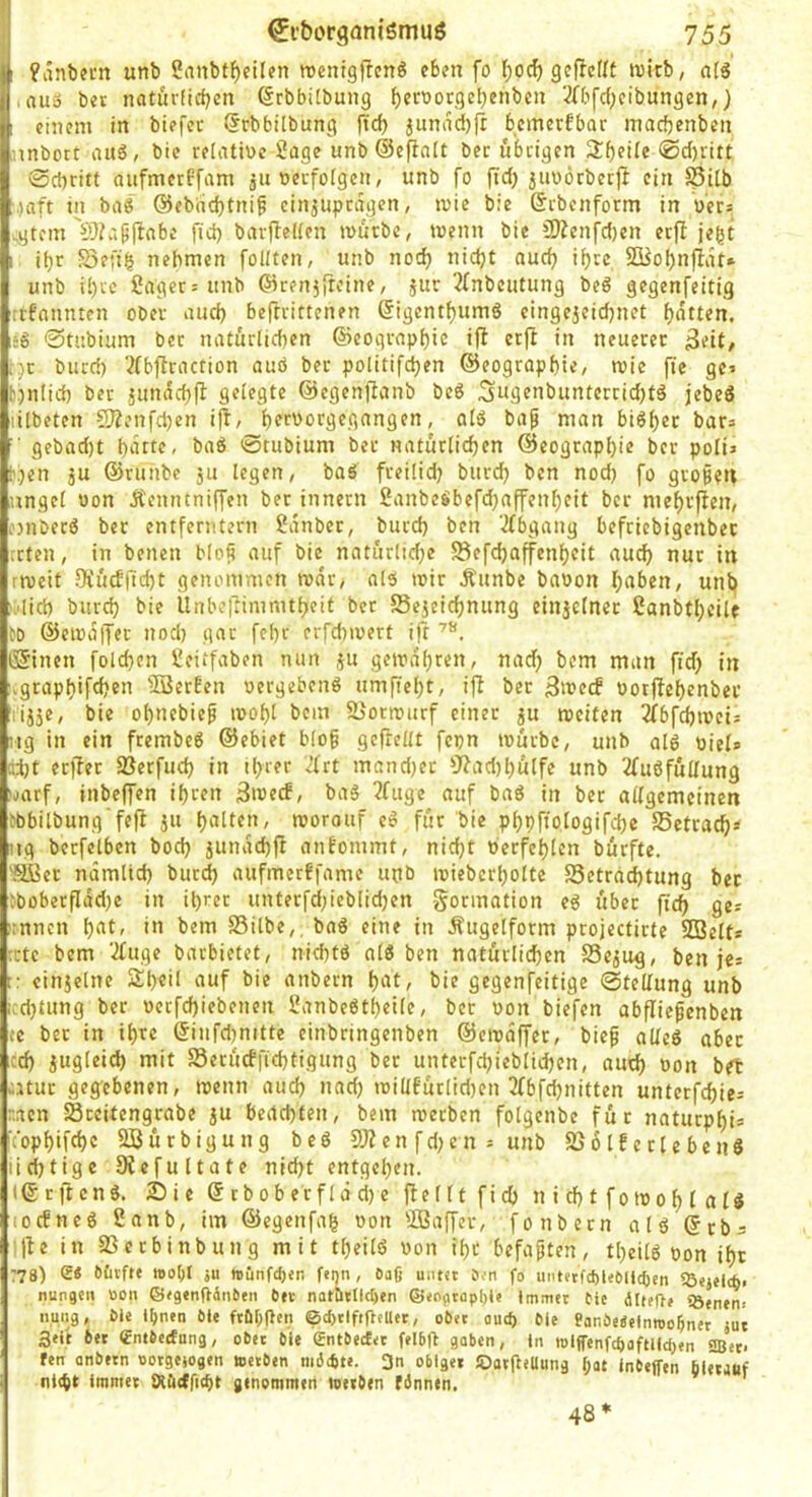 I ! unb 2nnbt^ei(en wenigflcn^ eben fo f)0cf) geflefit wicb, afg ,auä bet naturficben (Srbbitbung ^eroorgebenben 2fbfcbeibungen,) einem in biefcc (JrbbÜbung ftcb junad){r bcmetfbar macfeenben nnbort aus, btc relative Sage unb ©eflalt bec übrigen Sbeite 0d)ritt 0d)ritt aiifmerPfam ju verfolgen, unb fo fid) juvÖrberjt ein Stlb ■,)aft in baS @ebdd}tni§ einjuprdgcn, tvie bie Srbcnform in v'er= sgtcm \’}?apjfabe fid) barfbeKen ivurbc, wenn bie 3)?enfd)en erfl jegt ibr S3efib nehmen folUen, unb noch nicht auch ihre SBobnfldt* unb ihre Säger = unb ®reu}{reine, jur 2(nbcutung beS gegenfeitig trfannten ober auch befrrittcnen (figentbumS eingejcicbnet bitten. sS ©tubium ber natürlichen ©eoqrapbic ifl erjl in neuerer f)t burch 3fbflraction auö ber politifcben ©eograpbte, mie fie ge> t.)nlid) ber jundcbfl gelegte ©egenfianb beS Sng«nbunterrid)tS jebeS lilbeten CO?enfcben i|l, bffvorgegangen, als bap man biSbec bars ■ gebad)t bdtte, baS ©tubium bet natürlichen ©eograpbie ber poli» t'.}en 5U ©ruhbc ju legen, baS freilidj burch ben nod) fo gro§?n ungel von Äenntniffen bet innern SanbeSbefdjaffenbeit ber mebrffen, onberS ber entferntem Sdnbet, burch ben ‘2fbgang befriebigenbet rrten, in betten Mofi auf bie natürlid;e 58efd)affenbeit auch nur in rrveit DfücEficht genommen tvdr, als mir Äunbe bavon h<tben, unb i.'lid) burch bie llnbe|Timmtbeit bet S3e5eicbnung einjclnet Sanbtbcilc to ®eivdtT«t nod) gar febr erfchmert ift (Sitten folchen Seitfaben nun ju gemdbren, nad) bcm matt fid) in vgrapbifchen 'Serben vergebens umfiebt, ift ber vorftebcnber rij5e, bie obnebief mobl bem SJormurf einet ju meiten 3fbfchmeis itg in ein frembeS ©ebiet blog gcftellt fepn mürbe, unb alS viel* [id)t crfter Sßerfucb in ihrer Jfrt mandjer 9?ad)bülfc unb 2fuSfüUung 'itarf, itibeffen ibten 3>tJecf, baS 2fuge auf baS in ber allgemeinen ebbilbung’fefl jii b'iltf»/ morouf eS für bie pbpffologifchc SSetrach^ Itg berfelben bod) jutidchfi anfommt, nicht verfehlen bürfte. 'HBer ndmlich burd) aufmerffamc upb mieberbolte Setradbtung bet lboberfIdd}e in ihrer unterfd;ieblid)en Formation eS über fleh ges irnnett b^f' •*’ SSilbe,. baS eine in Äugelform projectirte Seit* tctc bem 2fuge barbietet, nichts alS ben natürlichen SSejug, ben jes r: einjelne Sb^Ü auf bie attbern bbt, bie gegenfeitige ©teliung unb icd}tung bec vecfchiebettett SanbeStbeile, bec von biefen abfliegenben ce bec in ihre ©itifdjnitte einbringenben ©emdffer, bieg alles aber cd) iugleid) mit Serücfftchtigung bec unterfchieblichen, aud) von bet atuc gegebenen, mettn auch »bd) millfüclidjett 3fbfchnitten unterfchies r.aen Sceitengrabe ju beachten, bem meeben folgenbe für natuepbis topbifcbc Sürbigung beS Sen fd)cn = unb SjülfeclebenS iicf)tigc 5Refultate nicht entgehen. I© r ft enS. 25 ie © cbob erflä d) e flellt fid) n i d) t fomob l a lS 10ebnes 2anb, im ©egettfab von Saffer, fottbcen als ©tbs |te in SSeebinbung mit tbeilS von ihr befugten, tbeilS von ihr 77 8) S« 6£ufte }U tuCinfdjen feijn, Dag unt«t ö;n fo iiiit»tfd)leCUid)en nunge» »on ©<g«nft4nt)fn btc natbtllc^en ©<ogtopl)(j Immer fie älteOe »Öenen. nuiig, Me Ibnen öle ftaOPcii ©chtlftfteUet, ober oueft Me ?ani)e«elnnjobner jut 3eiii btt dntbidung, obit Me gntMtfer felbft gaben, ln mlffenfcftoftlldjen 2Ber- fen anbetn «otgejogen »erben m6*te. 3n obige« JDatfteUung l;at Inbeffen bletanf nt<bt immer sxacfficbt genommen »erben fbnnen. 48*