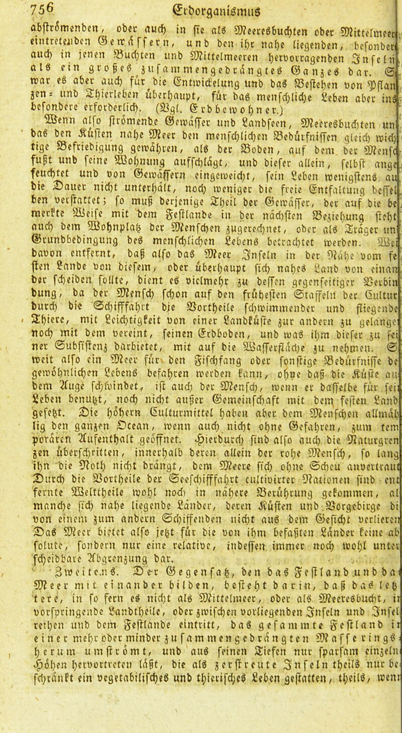 flbflr6mcnben; ob?u rtudb in jtc cilö C0?j?i‘c6bucif)fen ober 3)Zitutuiffc eintrfCfiibcn @«rc(^ffern, unb bcn i^c nai)e tiegcnben, befonbet. ciud) in jenen Suc(}tcn unb 3J?ittelmeeren Ijetüovcngenben Snfelii, 0 l e ein g V 0 f e § ^ j u f a m m e n 9 e b i- d n g t e ö © a n 5 e ö bar. war eß aber and) für bie ©ntwitfelnng unb baS S3e|!eben non ^flan jen= iinb Sf)ierleben uber(;aiipt, für baö menfrfjtidje geben aber inä ■ befonbere erforberlicb. (93gl. © rb b c w 01) n c r.) 2Öenn aifo firomenbc ©ewdffer unb ganbfeen, 50?eereöbnd)ten un ' bag ben Äüjfen nalje 9J2eer ben menfdjtidjen S3ebntfniffen gieid) roid) tigc SSefriebigiing gewahren, a(g bet SSoben, auf bem bec SJfenfc.- fuft unb feine 2BoI)nung auffd)tdgt, unb biefer allein, felbfl ange ©eiodffevn eingei»eid;t, fein geben wenigfienö au bie Sauer nid)t unterf)dlt, nod) weniger bie freie Entfaltung bcjTel' ben nei'liattetj fo mu^ berjenige 3!l)eit ber ©cwdffer, ber auf bie be j tneebte 5Beife mit bem gcfllanbe in ber ndd)flen Sejicljung fiebt; and) bem 5ßobnpla| ber S)?enfd)en jwgeredjnet, ober alö Srdger un ©runbbebingung beg menfdjlicben gebenö betrnd)tet werben. Sßei baoon entfernt, baf alfo ba6 5tteer Unfein in bet ??dbe nom fe jlen ganbe non biefem, ober überhaupt fid) na^eg ganb non einan ber fd)eiben füllte, bient eg niclmcl)t ju beffen gegenfeifiger 35erbin bung, ba ber SJienfd) febon auf ben fröbeffen ©taffein bet Gultur burd) bie ©d)ifffabi't bie SSortbeile fdjwimmenber unb piegenbe SbierC/ niit gcid)tigfeit non einet ganbfüjfe jur anbern ju gelange ttoeb mit bem nereint, feinen Etbboben, unb wag il}m biefer ju fei ner ©ubftjfen^ barbietet, mit auf bie 2öafferpdd;e }u nebmfn. @ tneit^ alfo ein 2)Zeer für ben gifebfang ober fonftige SSebürfniffe be gewobnlicben gebeng befahren werben bann, o^ne baf'bie Äupe au bem 3fuge fdjfninbet, i|i aud) ber SKenfd;, wenn er baffelbe für fei] geben benu^t, noch nid)t aufer ©emeinj^ebaft mit beitj fejten ganb ’gefe|t. Sie bob^tn Eulturmittel bt»ben aber bem ?0?enfcben allmdl) lig ben ganjen Scean, wenn aud) nicht ol)nc ©efabren, jum tem pordren 2(ufentbalt geöffnet, ^ietburd) ftnb alfo aud). bie 5Raturgrcn 5en überfd)ritten, innerhalb beten allein ber roh« ?0?enfd), fo lang il)n bie 9fotl) nid)t brdngt, bem SÄecre ficb ol)nc ©d)eu anoertraut Sutd) bie fßortbeilc ber ©eefd)ifffal)ft cultioirter 9?ationen finb ent ferntc SSelttbeile wohl nod) in nähere fSerübcung gefonimen, al manche fid) naf)e liegenbe gdnber, beten Äüflen unb SSorgebirge bi oon einem jum anbern @ri)iffenben nicht aug bem ©efiebt oerlieren Sag 9)ieer bietet alfo jefet für bie oon ihm befajjten gdnber feine ab folute, fonbern nur eine relatioe, inbeffen immer noch Wol)l unter fdjeibbave 2fbgcenjung bar. •3mcitc.ng. Se-r ® egcn fab, ben bag S'elf la nb .unb ba) 9)feer mit einanber bilben, befiebt bar in, ba^ bag le| tete, in fo fern eg nid)t alg 9?fittelmeer, ober alg. Slfecregbucbt, ii oorfpringenbe ganbtbeile, ober jwifeben oorliegcnben Snfeln unb Snfel tetl)en unb bem ^«f^i^ube eintritt, bag gefammte gefilanb it einer mebi-' ober minber äufammengebrdttgten SJfaffc ringg: herum um|frbmt, unb aug feinen Siefen nur fparfani einjeln Kloben bfobortreten Idft, bie alg jerjfreute Snfelntbeilg nur be fd)cdnft ein oegetabilifcheg unb thierifdjeg geben ge|raften, tl)eilg/ went