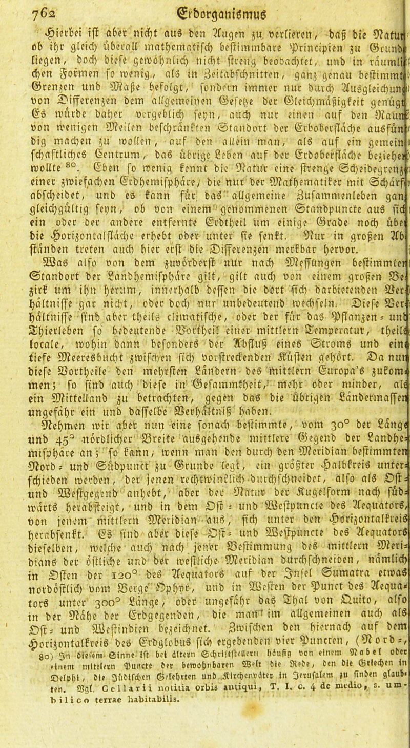 7^2 ^i'borgantgmug »hierbei tfb abfc nicfjt au8 ben Jfugen ju »crnprcn, bn§ btc 9?rtfitt' ob if)i‘ gtcid) iibci'aK matbematifcb bcPimmbnre ^Principicn ju ©ciinb liegen, bod) biefe gcnjöbnlid) nid)t ftrciig beobndjtct, imb in r^umlt 5 d)en goimen fo wenig, a(S in Beitabfcbnitten, ganj genau beftimmt t ©renjen iinb 9}?aße befolgt, fonbein immer nur buvd) 2£uggleid)un if Von 2>ifferenäen bem aKgcmeinen ©efe^e ber ©[cid)mdgigfeit genügt ©ö würbe bal)et vergebticb fepn, aud) nur einen auf ben Sfa'unj von wenigen flJfeiten befcljrdnften ©tanbort ber (SrboberfIdd)e auöfun t big machen ju woffen, auf ben aüein man, a(6 auf ein gemein o fd)aftlid)eö Zentrum, baö übrige geben auf ber ©rboberflache beziehet woUte ©ben fo wenig fennt bie Dfatu'r eine |lrenge ©d)eibegreni einer äwiefadjen ©ibhemifphdre, bie nut ber 5)?atf)ematifer mit @d)drf t nbfdjeibet, unb eö bann für, ba^ allgemeine 3nfammenleben gan gleichgültig fepn, ob von einem 'genommenen ©tanbpuncte auö ftd ' ein ober ber anbere entfernte ©rbtheit um einige ©rabe noch übe bie «^orijontalfIdd)e erhebt ober unter' fte fenbt. 9?ur in grofen 3(b ■fidnben treten auch hier erft bie ^ifferenjen merfbar h^tnor. 50ßa6 alfo von bem juvorberjb nür nach SÄeffhngen befiimmter ©tanbort ber ganbhemifphdre gilt, gilt aud) von einem grofen Se jitf um ihn ht^^nm, innerhalb beffen bie bort (td) barbietenben 33er hctltniffe gar nicht, ober bod; nur unbebeuteiib wechfeln. iDiefe 83eCi hdltniffe ftnb aber theilö climatifd)e, ober ber für baö fPfIau5en = unt fo bebeutenbe 95brfheil einer mitttern Semperatut, theils (ocale, wohin bann befonberö bet TCbfluf eineö ©tromö unb eim tiefe 9Jfeere6bucht ^wifchen fid) vorpreefenben Äüjlen gehört. 23a nur biefe SJortheile ben mehrfien gdnbern beS mitttern ©uropa’6 jufoms men5 fo finb aud) biefe in'©efammtheit,-' mehr ober minber, alt ein £D?ittellanb ju betrad)ten, gegen baö bie übrigen gdnbermaffen ungefähr ein unb baffelb'e SJerhältnif h‘i^*eti. Nehmen wir a.bet nun eine fonad) beftimmte, vom 30° ber gänge «nb 45^ norblicher SSreite au6gehenbe mittlere ©egenb ber ganbhe= mifphäre an; fo fahn, wenn man ben burd) ben fllfetibian beftimmten 9>?orb; unb ©übpunct ju ©runbe legi, ein grofter v^atbfreiö unter: fd)ieben werben, ber jenen rechtwinC’lid)■burd)fchneibet, alfo al3 £)ff: unb SBeffgegenb anl)ebt, aber bet CRdtur ber Äugelform nad) füb: wärt6 iti SOßeffpancte beö 3fequatorö, von jenem mittlem SJferibian aiiö, ftd) unter ben ^orijontalfrei^ herabj^enft. ©§ finb aber biefe Öft= unb SBeffpuncte beö 3fequatore bicfelben, wcld)c audj nach jen'et SSeftimmung beg mittlern !0?eris biang ber öRtiihe unb-ber wefftid)e-?5?eribian bUrd)fd)neiben, nämlid) in £iften bet 120° beg Tfequatorg auf ber .5nfel ©umatra etwa« uorbö|ftid) vom Serge ;*3phnr-, unb in Sjeften ber ^unrt beö 3fequa* torg unter 300^ gänge, ober ungefähr baö Shnt von Ö.uito, alfo in ber 9fahe bet ©rbgegenbeh, bie maiH im allgemeinen aud) alg £3ff= unb SBejfinbien bezeichnet. 3wifd)en ben hiernad) auf bem .ÖoriiontalFreig beg ©rbglobitg fid) ergebenben vier ^'»uncten, (9?orb=, 80) 511 etewni'einnt Ift bei dlutii ©cbvütft':«'’'' '»äuHp »on einem gjobel ober einem mlttlein <Puncte ber beioolinbaren ®elt bie Stebe, ben Öle ©riechen in JDelpt)l, öle Sfibtfcben ©ete^tten unö .ÄlcebenrAtet in Derafatcm ju (Inöen glaub« ten. 93gl, Ccllarii noiitia orbis autiqui, T. I. c. 4 de nudio, s.um- b i 1 i c o terrae habitabilis.