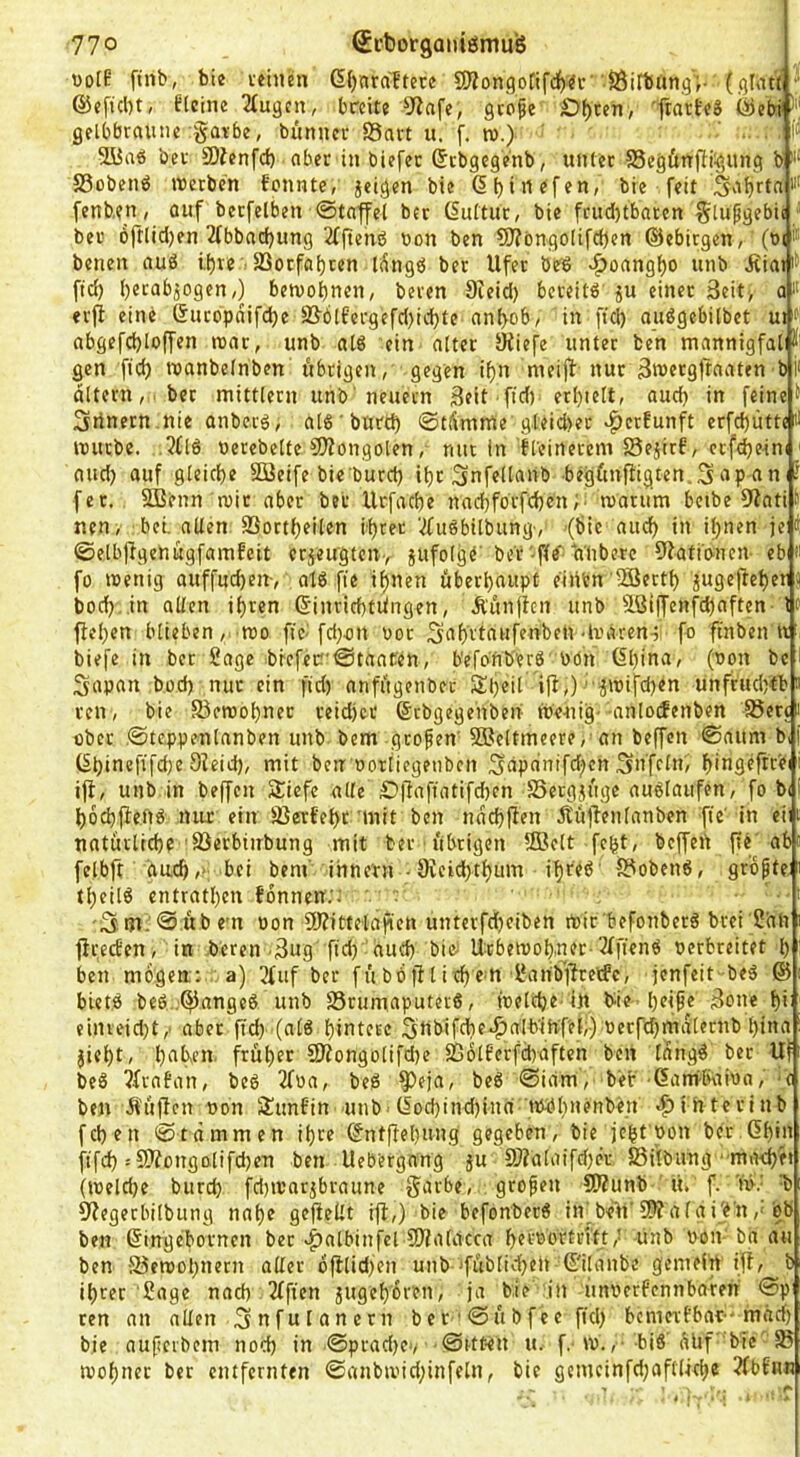 t)o[? ftnb, bic veinen 6()nra'ftece 9)?ongotifci()«c' SÖirbangV (gl<u(  @cftcl)t, Eteine ^(ugcn, breit? 5^afe, geofe D^ten, gelbbraune garbe, bunncr S3art u, f. tu.) ' li* 2Üa« ber SOienfd) aber in biefec (5cbgege'nb, «niec S3egÜrt[H^,ung b i‘ S3obenö luerbcn fonnte, jeigen bie (5 b • ^ «f f bie feit S'ibftfi fenb.en, auf berfelben ©tatfei ber (Suftur, bie frud)tbaren glupgebii ■ ber oftlidjen 2fbbad)UTtg 2fftenö uon ben 5)?öngo(ifcbcn ©ebirgen, (bi benen au6 if)re . S3otfaf)ren lÄngö ber Ufer be'6 -^oangbo unb Äia> ftd) becabjogen,) beiuobnen, beren 9ieid) bereitö' ju einer 3eit> a erji eine ßuebpdifebe ü&ötEergefd)icbte nnbob/ in ft(^ auögebilbet ut abgefcbloffen »unr, unb al8 ein alter SKiefe unter ben mannigfal gen ficb roanbelnben itbrigen, gegen ibn meijl nur 3n>erg1taaten b altern,, ber mittlern unb'neuern 3eit ftd) erl)telt, aud) in feine Srinern.nie anbetg, alß'burd) ©tdmme gteid)ec «:^erEunft erfcbüttcil itmcbe. ,5fl6 berebelte CfJiongolen, mit in freinerem JSejirE, ccfdje-ini j aud) auf gleiche Söeife bie bureb ibc Snfellanb begfmftigten.^npanii fec. SBenn mir aber ber Uefaebe naebforfeben;, maru’m betbe 9lati S nen, bei. allen. SSortbeilen ihrer '2fuSbilbungv '(bie auch in il)nen je ©elb|IgenugfamEcit crjeu’gteny jufolge'be'r-fff (ilibere 9lati'onen- eb ti fo menig auffueben-, atö fie ihnen fiberbaupü einen •HJertb iuge|ieber i| boeb in allen ihren ©inricbtilngen, Äiinjlcn unb 5Löijfenfcbaften-le ffcl)cn blieben,, tt)o ftc^ fd)-on uor f° fmben n , biefe in ber Sage bicfec!'0taacen, b'efbnb'erS bön 6bin<i/ ^ Sapan büd) nur ein ftd) anfugenbec Sbeil ifl,) ■ ^ibifd)en unfrud)tb ren , bie Steroobner reidjer ©rbgegenben raeuig' anlodenben ISerc ober .©teppenlanben unb bem großen' SBeltmeere,'an beffen ©aum b, (Sbinefifd)? Dleid), mit ben ooriiegetiben ;gapcinifd)en Unfein, b<ngeftrei i|i, unb in beffen SJiefe alle £)ffaftatifd)en SSetgjugc auölaitfen, fo bt boebfiend nux ein fBerfebt'mit ben nddjfien Äujlenlanben fte' in ei natürliche SSerbinbung mit ber übrigen fffielt fefet, beffert jte'ab felbft auch,* bei bem' ihnern • 9veicbtbum ibred' fSoben«, griopte: tbeilö entratben fonnen.': . ■5m.@übe'n oon ÜJZittelafien untcrfd)ciben toic befonberö brei San ffrecEen, in beren ,3ug ftd) aud) bici Ucbett)ob,net-3ffienö oerbreitet b ben mögen; a) 2fuf ber fübbfHitbcm San'bjlireitfc, jenfeit beö © bietö beö .'^angeß unb S5rumaputer6, toeld)e in bie-bri^e 3one bi einreid)t,' aber ftd) (alö hintere Sttbifcbe^alb'infel;-) oecfd)mdlernb l)ina jiebt, b^'h'fn früher 9Rongolifd)e 236lEerfd)aftch ben lang^ ber Uf beS 7frnEan, beb Tfba, bed ^eja, beg ©iam, ber ■ßantliaioa, ■? ben Äüfien non SiiunEin unb'(locbind)inn'tbbbnenben .f)ihtcrinb feben ©tdmmen ihre ©ntfteb«ng gegeben, bie jebt'bon ber.ßbin ftfcb =9Äongolifd)en ben Uebergang ju 3??a[aifd)er Silbang maebe» (welche biird) fdttvar^braune garbe, . gropen SWunb ti. f. nv T» 97egerbitbung nabe geteilt ijl,) bie befonberg in(be>t'S^afgi^'n,‘bb ben ©ingebornen ber v^albinfcl tDfalacca berbbrtnft,’ unb bon ba au ben föewobnern aller dfilid)en uitb 'füblii^en 6'ilanbe gemein iff, b ihrer Sage nach Tffien jugeb'dren, ja bie in ünberfennbaren ©p ren an allen Snfulanern ber'©übfee ftd) bemerbbat--mdcf) bie auperbem nod) in ©prad)e', ©Uten u. f.-w. ,■ big'dUf' bic'58 roohnec ber entfernten @anbivid)infeln, bie gcmeinfd)aflljcbe TfbEnn