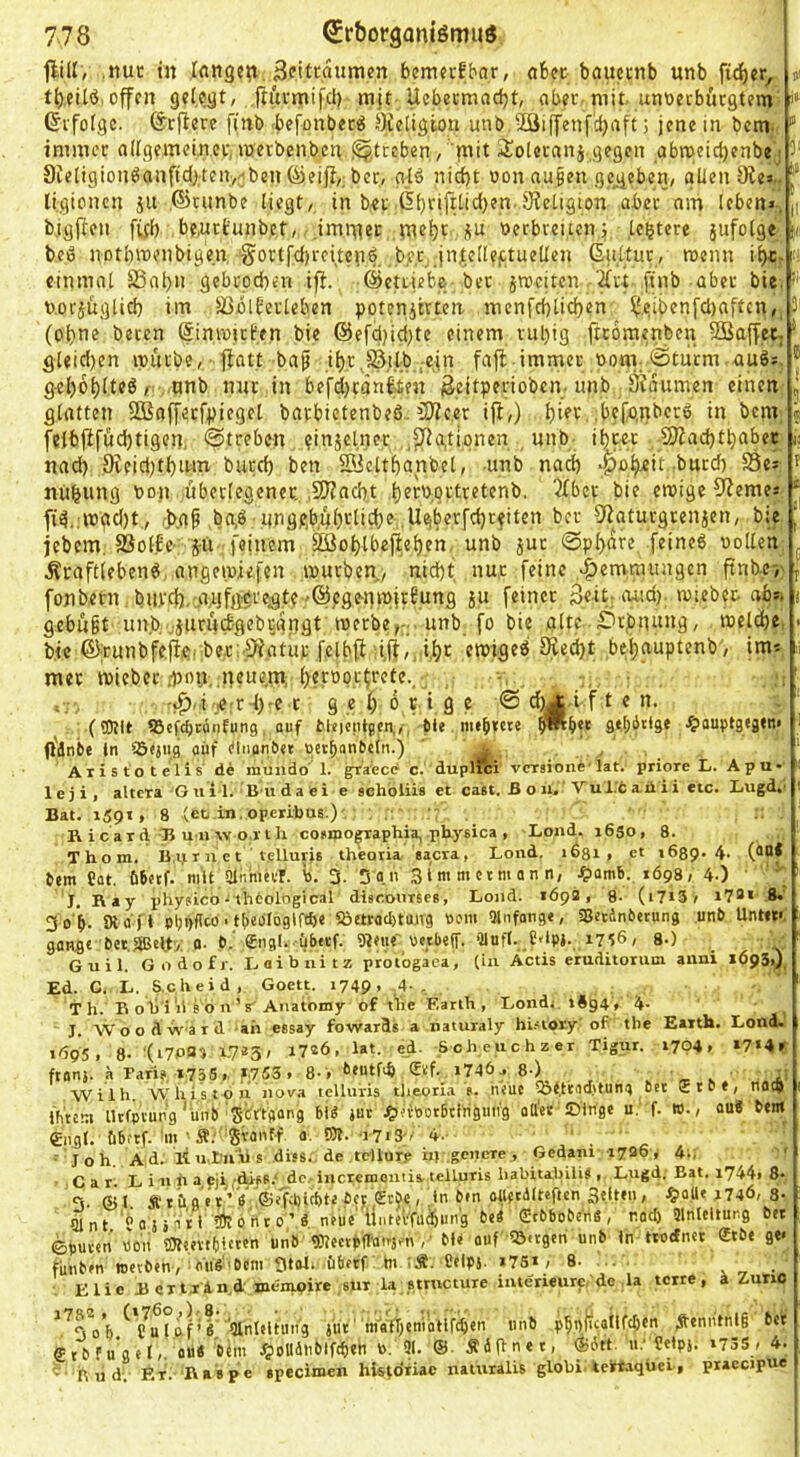 jlUI, .ttui: in langen, ^fttraumen bemerkbar, obet baucenb unb fid)cr, »i ti),eU6.offen gelegt, ftitrmifd) mit Uebeemaebt, ober, mit. unoeeburgtem (Jifotgc. förflere finb .befonberö Öteligion unb 53iffenfcl)rtft; jene in bcm. immer allgemeiner,merbenben Streben, mit iioletani,gegen abmeidjenbe15' 8ieligionöanfid);ten,^ben öieifi,. ber, glö nid)t oon nu|en gc_geben, glien öfea.. Ugionen ju .©cimbe liegt,, in bet ßb'.'i.ft^itljen.9?etigion aber am leben», ji bigflen ffjl) beiiciunbc.t, .imn^ec ntebt i(U berbrei.icnj ,Untere jufolge tu beb notbitienbigen gortfd)rciten^. b,e,c .intellektuellen (Suttur, menn il>c. : einmal SSnbn gebcoeben ifi. ©ettiebe-bet äroeiten '^tf finb aber bie. b.orjftglid) im löblfetleben potenjirten menfcf)lid)en SJeibenfd)affcn, 3' (ohne beten ©inmiefen bie @efd)id)te einem rul)ig ftcomenben 5QSaffetj * gleid)en mürbe, fiat.t bap ibr^Si.lb -ein fajl-immer oonv ^Stürm au6». ® gel)6l)lteö r ,.tmb nur in befd)cänf;£en geitperioben. unb Sioumen einen ^ glatten SBafferfpiegcl barbietenbeö. COfc.er ifl,) i)iev :bcfo,nbcrb in bem, | fe(bflfüd)tigenj, @treben einjclner ,,fJfa,tipnen . unb- ibcer -9JZacbtt)abet ü nad) 9ieid)tl)iim butd) ben ffiicltbanbel, -unb nad) ^ nub«ng Pon .überlegener, .SJfacbt bernprtretenb. 2£bet bie emige Sterne» fii.mgd)t,, ,-]>.ap ba,S imge,b,ül)i*li^e,.Ugberfc^reiten ber 3>Zatutgrenjen, bie J jebem, SöollBc- jü-feinem ^ol)tbe|lel)en, unb jut @pf)are, feineg Pollen Äraftiebeng, a.ngemiefen mürben y nid)t nur feine .^emtnungen ftnbe-, j fonbetn biird),->V}fg^regte'©egenmjdung ju feiner ßeir oud). mieber. ab»» i gebüßt un.bviiirüiigebijgpgt merbe,:; unb fo bie alte Drjbnnng, ipeld)e, . bie ®;runbfe,(i,e.ibe.t;.5fatur felbft i,ff,.;i,l)r emigeg 5Ked)t bebauptenb', im» li mer mieber/pon,,neue,m; Ijeroortrete., ^ , - ,,, ■ 'j^.i-je;r-l)'e-c gehörige © cüA-i f t e n. . ‘ («DUe tBefebränfung. auf Me)op»sen,,-, mtb««« omb« g^itlge ^lauptgegen« 1 (l'dnbe in Säfjug oüf einanOet oetbangtln.) ' * > . . ’ Aristotelis' de muiido 1. gVa'ece c. duphei versione-lat. priore L. Apu* ! leji, altera'G u il. B-u d a e i e schbliis et cast. ß o ii.' Vul.'b aii ii etc. Lxigd,. '■ Bat. 159t, 8 (etj in. operibus.) ,_ ., ' B icard B u-11 \v o.rtli cofino^apbia, pbysica , -Loiid. 1630, 8. Thom. B.ijt r n e t ' telluris theoiia sacra, Lond. 1631, et 1689.4- gern Cat. bbetf. m'it ainhteiT. b. 3- San 31«t merman n, ^lamb. 1Ö98, 4-) ’ ' J, Ray phyeicb •lheologic.il discouTses, Lond. 1692, 8. (1713, i78*- 8.’ 3o'b- Öt a'fl Pbpfftü' tbeefogiftb« Sjettadytuirg ttom Qlnfonge, SBerdngerung unb UnUt« ganfle bet.^eny 0. b. £ng!. bb«f. beeil«' oetbejf. Qlufi. C'ipi. 1756, 8-) G u i 1. Godofr. Laibnitz prot'ogaea, (iu Actis eruditorum aiini xbpSi) Ed. C. L, S.cheid, Goett. 174p, 4-, T h. B olj'i lis o n ’ s'Anatomy 6f tne F.arth , Lond,. »894 , 4- J. Woodw-aid ah essay fowards a naturaly hUiory'of’ tlie Earth. Lond. t/ipS, 8- ^-7*5' i7®b. lat. ed- .Scheuchzer Tigur. 1704» X7«4r ftanj. ä Paris, 1755,. *.753 , 8-, £ef. i74ö.. 8-) ' ^ . Wilh. W'his to 11 nova telluris tlieoria ?. neue ^«.tcaditung Per $tb«, naep jti'tcni Utfptung'un<> 1“' J&ivPorßtiriä«n'8 oU'er ©Inge u. f. to., au8 b«m €ng(. bbttf. in ■ Ä.' Svai'ff a -iTiS;/ 4- ' ■ • Joh. Ad. iiu.tiiüs diss..de tcllurp h) .genere, Gedani -1726* 4i, - Car L i n ii a pji'disR.- dc^inci;emouiis. telluris liabitabiliä , Lugd. Bat. 1744» 8- 3. ©J. Ät’öger’V'©eT;birbtetci (Erbe, in ben olletdlteften Selten, ^laUe 1746, 3- aint ‘a a j j n 11 ?0t 0 rt t 0 ’ 8 neue’Üntetfii^ni'g b«8 StbbobenS , raci) Jlnleiturg bet ©puren «o'n OTeevtliicten uiib gJlcccbfranäsnv M« auf lö.tgen unb in trotfner ®tbe ge» fünben tpetben, i<'ti8‘'6eni Stal»'öliftf P» fielpj. i7Si, 8- ... - ' . Elic Bertrind mcmpire.siir la Rttneture iiuerieuTc,'dc.la terre, ä Zuno *^3 0 B l ftf ’ 8 Ulnleltutig jur' radiTieniatlf^en unb dtenutnlg bet €tbfu’gel/- «“* 51- ® Ädiinet, ©6tt. ü.' ?eipj; i73S, 4. B u dv :^.r. Baspe specimen histdxiae iiatiiralis globi. tcrtaqüei, piaceipue