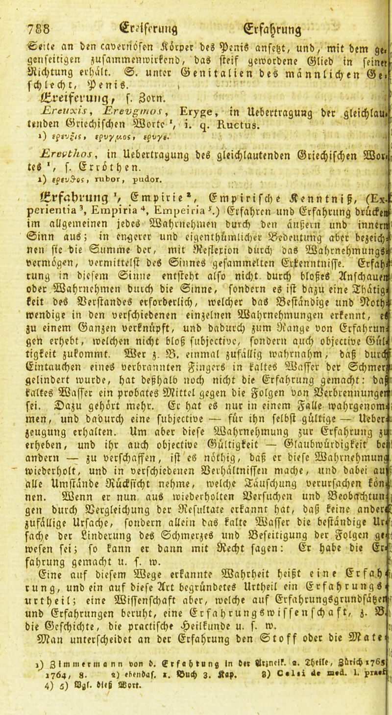 <BtHe an J>en cauerttöfen Ä6cper beS anfe|t, unb, mit bem ge. ’ gcnfcitigen jufammempirfcnb, baS fteif gemocbene ®licb in fein«' JKicl^tung eibvilt. 0. unter ©enitaiien be§ mdnntidjen @e. fdjlecf)!, ‘peni6. i Ölreiferung, f. 3otn. Ereuxis, Erevgmox, Eryge, in Uebectraguag bec gteic^tau« trnben ©ricc5)ifd)en Sßortc i. q. Ructus. *) fSVJsiSt f$vyy.ost tfvy«. Erevthos, in Uebettrogung bc6 glei{f)tautcnben ©cieeftifeften 2Bov»t teö f. ercütben. x) tgtv^of, rubor, pudor. ff.rfabruiig V Empirie *, ©mpirifebe Äenntnif, (Ex- per^ent^a^ Emjjiria“*, Empeiria^) ©ifaf)ffn unb ©rfaf>cung brürfej im aUgemeinen jebeä 2Bn()nic()mfn buvcf) ben dußein unb innetW' 0inn fluö; in enteret unb eigcntbiunlic()ei’ 58cbeutung aber bejeicf)i‘ nen fte -bie 0iinime ber, mit 9ieflerion bürd) bnö 2Sa()tnef)mungäi- Pctmdgen, «erniittelfl be6 ©inncsi gefammeltcn ©vtenntnifl’e. ©tfai)i tung in biefem ©inne entjtcbt a(fo nid)t. burd) blofeö 3Tnfd)auen' ober 5Baf)rnci)mcn buid) bie ©mne, fonbern eg i)l bnju eine Sbdtigä feit beg Serftanbeg etfotberlicb, meldjec bag SSejtdnbige unb ^ott)! rcenbige in ben oerfd)tcbenen einjetnen 2Bal)rnef)mungen erfennt, e< ju einem ©anjen werfnupft, unb baburd) jitm Oi'ange von ©efabrun; geh erbebt, meteben nidjt bto^ fubjective, fonbern and) objective ©i'ib tigfeit jufommt. S8er j. einmal jufadig mabniabm, bag bued^ ©intnu^en eineg verbrannten ^ingerg in falteg ^HJaffer ber ©cbmer ii gelinbcrt ivurbe, bttt begb^tb nod) nicht bie ©rfabrung gemacht: ba|» faiteg 5ßaffer ein probnteg SPiittel gegen bie folgen von SSerbiennungei i fei. 2)aju gehört mebf. btit eg nur in einem S«de tvabtgenomi i men, unb ba'ourd} eine fubjective— für ihn felbfi gültige— lieber:« jeugung erhalten. Um aber biefe Uüabrnebmung jur ©rfabrung ji; erbeben, unb ihr auch objective ©ultigfeit — ©laubrvürbigfeit bc ! anbern — ju vetfd^affen, ifl eg nötbig, bag er biefe Sßabrnebmunc tvieberbolt, unb in verfebiebenen SSerbdltniffen mache, unb babei au alle llmftdnbe 9iu(fficht nehme, meld^e 2:dufd)ung verurfad)en fön nen. SBenn er nun aug ivieberbolten SJerfudjen unb 23eobacbtuii: j gen burd) S>ergleid)ung ber Siefiiltate erfannt bat, bag feine anberij jufdllige Urfad)e, fonbern allein bag falte 9Baffer bie beftdnbigc Ur:'' fache ber ßinberung beg ©d)merjeg unb Sefeitigung bet golgcn ge-1 mefen fei) fo fann er bann mit 0?ed)t fügen; ©r habe bie ©n fabrung gemad)t u. f. m. ©ine niif biefem SBege erfannte SBabebeit b«'^t eine ©rfa.b'ii tung, unb ein auf biefe 2frt begrunbeteg Urtbeil ein ©rfabtungg itrtbeilj eine SOBiffenfebaft aber, tvelche auf ©rfabtungggrunbfdger unb ©rfabriingen beruht, eine ©rfabrunggmiffenfcbaft, j. S5 bie ®efchid)te, bie practifebe c^eilfunbe u. f. tv. oi 5l?an unterfebeibet on bet ©rfabrung ben ©toff ober bie ^att u x) 3 11*1 m * t m a n n bon 6. Sr fob tung ln 6»r a* Stni<b*76J 1764, 8. s) rf’fnbaf. *. ©U(b 3. Ä«l>. 8) Oolii de «aed. 1. 4) 5) fflaf- gl*6 fflerf.