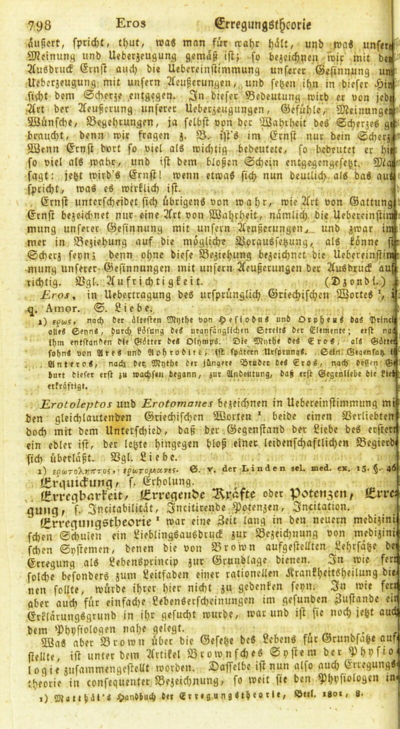 .^ufcrt, fptid)t, t^ut, wag man für iraf)t unb )nag unf«t{ Ij' £0?einuna unb Ueberjeugunc) gemc^f ifi; fo bejcidjnen 'wii: mit bei j' 2fugbvu(f (5injl aiu1) bie Uebereinflimmung unfccec ©cftnn.ung uni i Uebcrjeugung, mit unfern 2feuperungcn ,„unb fe^en if)n in bicfer ^in i ,ftd)t bcm @c|)erje entgegen. 3« btefec 95ebeutung wirb er non jebe- ;^rt ber 2feu^crung unfetec Ueberseugungen, ®cfu{)U, COZeinungeii ’ SBunfrt)«/ S5eflel)cungen, ja fetbfi opn ber 'Äabibcit beg’ ©djerjeg gi fci brnucl)t, benn wir fragen j. sj.- tfl’g im (Jrnp nur bein @d}erj, ® SBenn ©rnfi bürt fo oiei a(g wid)tig bebeutete, fo bebeutef et ^ie fo oiel a(g wnbry unb tfi bem bloßen 0d)etn entgegengefe^t. 97igi': fagt: ie|t wirb’g @rnfH wenn etwag fief) nun beutlid> alg bag aui t fpeiebt, wag eg wirflid) ifi. itn , ®rnjl untcrfd)eibet ftcb öbrigeng oon waf)r, wie 2frt üon ©attung l ©rnfi bejeidmet nur-eine 3frt oon SDSaljrbeit, mSmlid). bie Uebeceinfiini t mung unfeter ©efinnung mit unfern 2feufetungenv. unb jroar ini; mec in 58ejiei)ung auf bie mpgfid)t äSpeaugfebung,, alg bonne jfn .0d)erj fepnj, benn o()ne biefe S5ejief;ung be5ci^net bie Uebereinfliw n -mung unfeter-©efinnungen mit unfern ^eu^etungen ber 2fugbrud auf[ tid)tig. fBg[-. 2fufrid)tigfeit. ^ (2>ionb(..) ,[ Eros, in Uebettragung beg urfprungtid? ©ried^ifdjen SBorteg ^ ii q. Amor. 0. 2 i e b e, i) ffw«. naef) 6« ätteften tPti)t5e bon ^leflotii« un6 Otpbcu« 6o< <Ptlncl alle« ©enn«, Pgfung utanfäiigtlc&m ©tteltä btt gfemente; etft nac ipm entftanf'cn Me ©dttet be« orpnipS. Oie ^«tpe ee« €ro«; af« ©ättei fobn« ücn alte« unb ’^oMtc >. ifl fpihern Utfptunq«. ©ein; ©«aenfn^ l( * Sinter 0«, nodi Per, OTi)H)e Per jöngete iöruPec bti €toÄ/ nad)' Peflen-®«: Putt Plefet etfi ju waebfeti Pegann, jut SlnPeutung, Pag eeft ©egenllePe bie Siel etfräftigt. Erotoleptos unb Erotomaues bejeidjnen in Uebereinflimmiing mi ben gleid)Iautenben ©ried)ifd)cn Sößorteu * beibc einen fßerüebten bod) mit bem llnterfdjicb, ba§ ber ©egenftanb ber 2iebe beg erftett ein ebler ifi, ber leiste f)ingegen f)io^ einer leibenfd}aftlid)en SSegiet-b ftd) überlast. S3gt. Siebe. i) fpwToX»;erTOS>' spcaro/woc-j'tj* ©. y. der Iiiaden sei. med. ex. ig. 46 femidfunci t f, ©ri)olun9. , ,, fSvTcgbrtrfcit/ itvvc^eui>e obfr Potcitscn, ftvve gung, f. Sneitabilitdt, Sneitirenbe .^otenjen, 3ncitation. Öin'cgtmgetbconc * war eine 3fit neuern mebijini fd)en 0d)Uien ein SieblinggaugbrucE jur SSe^eidjnung oon mebiaini feben 0prremen, benen bie oon SSrown aufgefielltcn £ef)rfd|e bei ©rtegung atg Sebengprincip }ur ©runbiage bienen. Sn wie ferr foId)c befonberg aum geitfaben einer rationeden jiranEi)citgf)eilun9 bie nen follte, wörbe if)rer bin* nid)t a« fleöenBen fepn. S» wie fert über aud) für einfad)e 2ebengetfd)cinungen im gefunben Sufianbe eir ©rfldrungggtunb in i()r gefud)t würbe, war unb iji fie nod) iefet aud bem ^PbPftologen nnbe gelegt. c . c> m vr-, t sffiag aber 23rown über bie ®efe|e beg ßebeng für ©runbfabe auf fiellte, ifi unter bem 3frtifel S5rownfd)eg 0pfiem ber ^bbfio^ logie anfammengeficUt worben. 2)affelbe ifi nun aifo aud) ©rregungg' tbeorie in confequenter 58eaeid)nung, fo weit fie ben in< 1) aDtattMi'* 4>anP6u(b 6« t»g u n g <t§ co vi«/ *8«l. *801, 8-