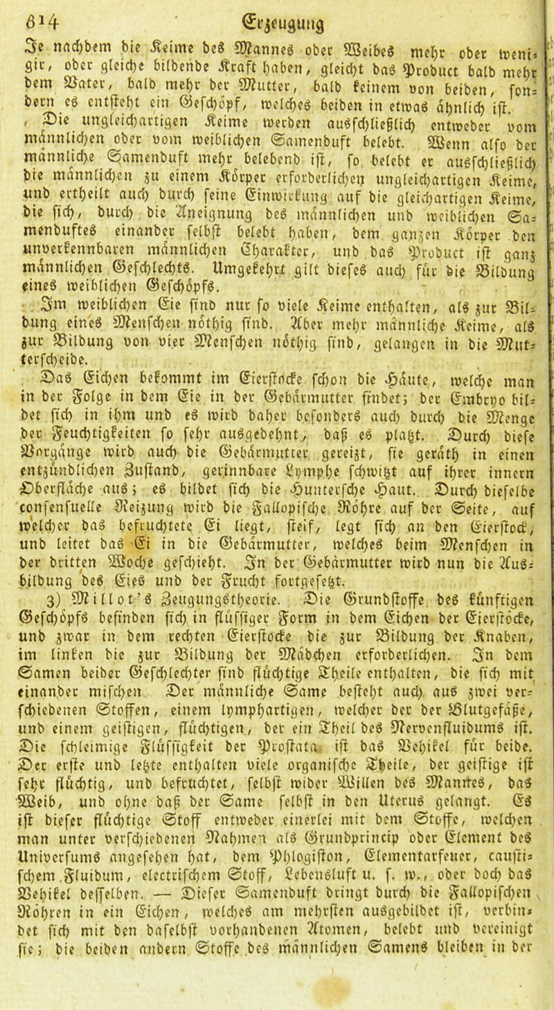 ÖH €i’ifuguitg Sc nrtd)bfm bie Jteime bc8 9»anncg obec SBeibcS mcbc ober treni» f SIC, ober flfeicbe bUbenbe Äraft haben, sfeiebt baö ii)robnct halb mehr bem ajater, balb mehr ber 9??uttcr, batb feinem »on beiben, fon= bern c6 cntjfebt ein @cfcl)öpf, loelcbeö beiben in etmaö dbniieb iff. i , Die ungieidjartisen Äeime werben au6fcf)(iegiicb entwebec üom ' mdnnlicfjcn obec wom weibiidjen ©ainenbuft beiebt. SOBcnn atfo ber ; mdnnlid>e (^amenbuft mebr^ belebenb ifi, fo, belebt ec angfcblie^Iid) ^ bie mann[id)cn ju einem Äocpec erfoebeefidjen unsieid)actigcn Äeime, ^ imb ertheilt and) buvd) feine einwirfung auf bie gteid^artigen Äeime, “ bie fich, bued) bie ^(neignung beö manniiehen nnb roeiblidjen @a= menbufteS einanbec feibfi beiebt halten, bem sanken Körper ben ' «noecfennbacen rndniilidjen Öf)«vaftec, unb baö »])robiict ifl ganj ’ mdnniichen ©efd)ted)tö. Umgefehet gilt biefcö and) für bie SSilbung eines weibiidjen ©efchbpfS. Sm weiblid)cn ©e ftnb nur fo niete Äeime entfjaiten, aiS juc 25il^ bung eines SÄ.enfd)en n6t()ig finb. 3Cber mehr männliche Äeime, aiS jur aSilbung non ni.ee 2?Zenfd)en ndthig ftnb, gelangen in bie 2Äut.- tecfcheibe. Das ©dhen befommt im (Jieifricfe fd)on bie .^dute, inetdhc man in bec goige in bem (Sie in bec ©ebdrmiittec frnbet; ber ©nbepo bil= bet fid) in ihm unb eS wirb bahec befonberS aud) burd) bie CKcngc bec geuchtigfeiten fo fehc auSgebehnt., bap eS plagt. Durd) biefc aSnrgdnge wirb auch bie ©ebdrmnttec gereijt, fie gerdth in einen entjunblid)en 3uf^(inb, gerinnbare l‘r/mphc fchwigt auf ihrer innern Dberfldche auS; eS bilbet fich bie ^unterfd)e ^aut. Durch biefelbe confenfuelle 3feijung wirb bie g^iüopifetie Kdhve auf bec ©eite, auf weld)ec baS befruchtete (Si liegt, freif, legt ftdh an ben (Sier|toc£, unb leitet baS ■© in bie (55ebdrmutter, welches beim C!J?enfd)en in ber britten 52Bbd)e gefd)ieht. Sn ber (Sebdrmuttec wirb nun bie 2fuS= bilbung beS (SieS unb ber Frucht fortgefegt. 3) aJiillot’S äeugungStheorie. Die ©runbfioffe. beS funftigen @efd)6pfS beftnben fid> in fliiffiger Sorm in bem Ziehen ber ^ierftöcfe, unb jwac in bem rechten (Sierftoefe bie juc SSilbung bec Änaben, im tinfen bie juc -ßilbung bec SlÄdbchen erforberlidjen. Sn bem ©amen beibec ©efchledjter finb fluchtige Sheile enthalten, bie fich niit einanber mifd>en Der mdnnliche ©ame befteht nud> auS jwei üecr fchiebenen ©toffen, einem ipmphartigen, wetdfer bec ber 5ßlutgcfdpe, unb einem geiftigen, fluchtigen, bet ein Sheil beS 9?erücnfIuibumS ift. Die fchleimige gluffigfeit bec a^roftata, ift baS SBehifet für beibe. Der erfte unb legte enthalten biete organifdje Sheile, ber geiflige ift fehr fluchtig, unb befruchtet, felbjl wiber aijillen beS SJtanrrcS, baS '503eib, unb ohne baf ber ©ame felbjl in ben Uterus gelangt. ®S ifl biefer flüd)tige ©toff entweber einerlei mit bem ©toffe, weldjen man unter oerfdfiebenen ^lahmen alS (^runbprincip obec ßlemcnt beS UniberfumS angefehen hnt, bem ^Phlogijlon, (Stementarfeucr, cauftia fd)em .gluibum, electrif^em ©toff, 2cbenSluft u. f. w., obec hoch baS aSegifel bejfelben. — Diefec ©amenbuft bringt burd) bie gallopifd)en Stohren in ein (Sichen, weld)eS am mehrjlen auSgebilbet ift, bcrbin» bet fich niit ben bafelbft borhanbenen 5ftomen, belebt unb bereinigt fie; bie beiben anbern ©toff.e ,beS mdnnlid;en ©amenS bleiben in ber