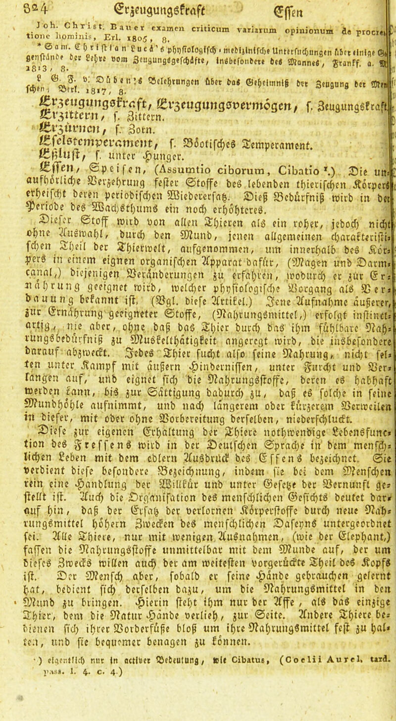 Sa4 (Jcjeugunggfraft Joh. Christ. Bauer examen criticum variariim opinionum de proci« tioiie liomiiiis, Erl. 1805 , 3. r ‘ ® S ‘ P5i)fi0l0flffc^ ■ meMjlnlWje UntttfiK^ungtn fibct ilnig« ©t ßenftili bet 8e(\te Born Sf«9Ung«gefc^dfte, Indbefoiibete bti aJlanne«, Stanff o. 5t 18'3; 8. / o I «clt^tungen übet bat ©e^cimnlg bet Sengang bet SSf« m>en-) 1317^ g, Är^eiigungeirrcft, itv^mQxm^QvmnoQtn, f. Seuäungäfeaff],' ic\\^ittcvu, f. 3ittci-n. ttv^nvnm, f. 3ocn. ^{cletcmvcvamem, f. Sootifd;eS Semperanicnt. f. mitcr >^ungcr. ftjfeU/ @pcifcn, (Assumtio ciborum, Cibatio *.) J)ie uit. flufhorlid;e SScvjf^runq feflec ©toffe bc6 lebenbcn t{)iccifd)en ÄorpctJ ^9fifcf)t bbi'en pcriobifdjcii 2Biebctcrfa^. SSebürfniß roirb in bet ^criobe beg 5ßad)gtl)uing ein nod) erbobtereg. 2)icfcc Stoff n>itb Don allen 2i)ici’cn alg ein rofieC/ jebod) nid^t of)nc '^iigioat)!/ burd) ben 9)Zunb; jenen aügetneinen djaraftecifiia (eben Alb eil bet Sibienueft, oiifgenonimcn, um innerbalb beg ÄdtJ yerg in einem eignen organifd)en 2fpparat bnfi'tr, (2)?agen unb 25atm. canal,) biejenigen 25eninberungen ju ecfabveii, tuoburd) ec jut (5r: iinl)tung geeignet roirb, meidber phbfioioflifdie ÜJorgang aig fCen banung befannt ifl, (S3gl. biefe ^rtiEel.) S«ne 3fufnal)mc dufever, juc 6rndi)vung'geeigneter ©toffe, (Dinbtunggmittei,) cvfofgü inflinctj tijf aber, of)nc bnp bgg 2!l;icr bued) bag i(;m fublisarc 9^af)s runggbeburfnip ju S)ZugfeIti)dtigEcit angeregt loirb, bie ingbefonbere bnrauf abjmed't. S^beg 3ibi«t fudijt alfo feine 9?ai)rung, nid)C fel> ten unter Äampf mit dufern «^inberniffen, unter f?urd)t unb S3er» fangen auf, utib eignet ftcb bie 9?at;runggf!offc, beren eg b(tbf)aft tneeben £anu/ big jur ©dttigung baburd) jU, baf eg foldjc in feine ^unbb6i)le aufnimmt, unb nad) längerem ober furjere.m SSernjeilcn in biefer, mit ober ol)ne SSorbereitung berfetben, nicberfcbludt. Siefe gut eigenen (Jr{)a[tung ber Jlibietc notf)reenbige Sebengfunc* tion beg gteffeng mirb in bet Seutfdjen ©prad;e in' bera menfd)» lieben Seben mit bem tblcrn 2£ugbrUcc beg 6 ff eng bejeidjuct. ©ie terbient biefe befonbere ^Se^eiebnung, inbem fie bei bem 2)?enfcbcn fein eine ^anbtung bet SCBiKfdr unb unter ©efebf bet SJernunft ge? flelft i)£. 2[ucf) bie £)rg'anifation beg menfd)Iid}cn ©eftebtg beutet bar» «uf b”t/ ba^ ber t^rfab ber uerfornen .ffdipeuftoffc buvd) neue 0?ab* runggmittet 3iveden beg mcnfdjiicben Safepng unteegeorbnet fei. 3fÜe Sbiere, nur mit wenigen 2l'ugnabmen, (wie ber ßiepbant,) faffen bie 9?abrunggfioffe unmittelbar mit bem 9??unbe auf, ber um biefeg Swetfg willen auch bet am weitejlen vorgerüdte Sbeil beg ifopfg iff. Ser 2J?enfcb aber, fobalb et feine >^dnbe gebraueben gelernt bat, bebient fid) betfelben ba^u, um bie 5fabrunggmittel in ben • SJiunb JU bringen, hierin ffebt ibm nur bet 3fffe , alg bag einjige Sbicr, bem bie 5?atur ^dnbe »erlieb^ jur ©eite. 2fnbere Sibt^re be» bienen ftd) ihrer 23orberfü|ie bloß um ihre 9?abrunggmittel fejl ju bal' ten, unb fie bequemer benagen ju Sonnen. •) cfgeaUlcf) mit fn actlBet töeteutung, »Ie Cibatus, (Coelii Aurel, tard.