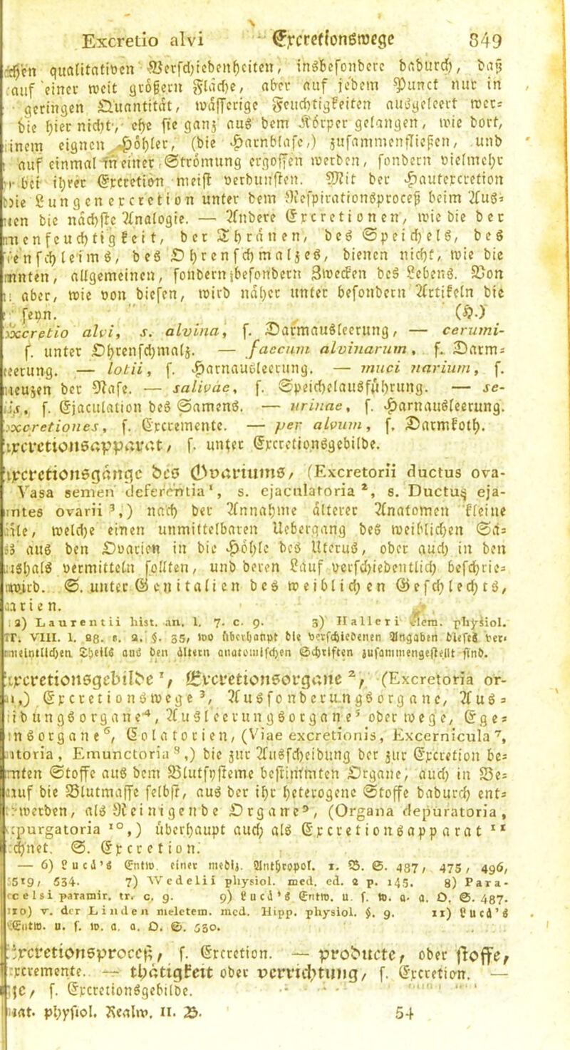 i0cn qualitatittcn ■93erfd)tcben^citeu, inöbefoaberc baburd), ba? auf einer weit äioßern gläd)e, aber auf jebem ^unct nur in • geringen Quantität, tuafferige geud)tigFeiten auögeleert rcct= blc f)ier niditv cf)e fte ganj aug bem .^'6rper gefangen, ix'ic bort, linem eignenj4>ot)Ier, (bie .^»arnblafc,) jufammenfliefen, unb I auf einmal ffteinet-Strömung ergoffen werben, fonbern r>iefmel;t M-bet i^rer ^rcretiw metfl tterbunfien. 5?Jit ber ^autercrefion t)ie gungenercretton unter bem JKefpirationgproce^ beim‘2fuö5 uen bie ndebfie 5£nafogie. — 3fnbere (Jrcretionen, wie bie ber raenfeud)tig Fei t, b er 2:f) rd n en, beg @pei d) el6, beg ■(■•enfd)lc'img, beg S i)rcnfd) maljeg, bienen nidjf, wie bie imnten, allgemeinen, fonbernjbefonbern 3weden beg gebeng. S5on 1! aber, wie non biefen, wirb ndt)er unter befonbetn 2frtiFeln bie ( fepn. ^ ($•) löccrßtio alvi, s. alvina, f. 2)armaug[eerung, — cerumi- f. unter Sfjrenfdjmali. — faeenm aLvinarum, f. 2)arms (eerung. — loLii, f. ^^arnaueteerung. — muci ?iarium, f. iieusen bet 9?afe. — saliväe, f. 0peid)etaugfui)rung. — je- (i,f. f. ©jaculation beg ©ameng. — urinae, f. >^arnaug|eerung. ^xeretiones, f. ©rcremcntc. — per alvum, f. 2)armFotl). iiFcrctioneaVP^'i-'^'t / f- @pcretio,nggcbi(be. iljfcrctionöganfjc ^oainumS/ (Exeretorii ductus ova- Vasa semen clcferVnralia ‘, s. cjacularoria *, s. Ductu^ eja- intes ovarii’,) nad) ber 3lnnabme dttercr 3(natomen Flciue liUe, weld)e einen unmittelbaren Uebergang beg weiblichen ©d= Sa aug ben £)uarien in bie »^ohlc beg Uterug, ober gud) in beu i:igha[g nermitteln feilten, unb beten gauf verfd)iebentlid) befchrie= iiw.icb. ©. unter (Ü cn i t a I i e n beg w e i b I i d; c n @ e f ch I e d; t g, aatie n. .3) Laureiitli hist, an, 1. 7. c. 9. 3) II alle ti ^cm. pli^siol. TT. VIII. 1. Bß. ». a.’ §. 35, »DO fibcrljatipt 61« Dorf4ice«iien Hingaben bUfcä Vet< rntelntUcbea ani3 6eii iUt«tn aitutomif(b«n 0g>ilf(«n ju)'ammenge|l«llt ftnb. il)gcrctiollsgcb^l^e'/ ßrvci'ctionsovganc (Exeretoria or- ji,) ©peretiongwege 3f u g f o nb er u.n gg o rg a n e, Jfuga ii b u n gg 0 rg a n e^, 3f u g I eer un g g 0 c g a n e ’ ober w e g c, ©ge* tngorgane®, © o I a t o r i e n, (Viae exeretionJs, Excernicula\ ntoria, Emunctoriabie äur 2fugfd)cibung ber 311t ©peretiou ht~ mten ©toffe aug bem 55lutfpftemc befriiUmtcn iDrgane, aud) in 23e= aiuf bie SSlutmaffc felbfr, aug ber i^t heterogene ©toffe babutch ent^ tl-werben, alg ei ni g e n b e iDrgane®, (Organa depüratoria , ■ rpurgatoria *°,) Überhaupt aud; alg ©p cte t i 0 n g app a ra t ** :(^net. ©. ©p c r e t i o nl — 6) CueJ’« (Enilü. «inet meblj. 51ntbtO)>oI. *• 55. 0. gß7, 475 , 496, ;5t9; 534- 7) Wedelii physiol. med. cd. S p. 145. 3) Para- rcelsi paramir. tr. c, 9. 9) Sued*« (Entre. u. f. to. o- 0. O, 0. 437. ito) y, der Xiiiiden nielctem. mcd. Hipp, physiol. $.9. il) Cucd’Ä ^giitro. u. f. 10. 0, Q. D, ©. 530. ::jrci’etiori5vrocc|;, f. ©rcrction. — prolbuctc^ ober floflfe, I rperemente. — tl;ötigfcit ober vm’id>tuijg/ f. ©peretion. — (;jC/ f. ©pcretionggebtlbe. ■ *- ’ ' ' ‘ I iiat. Phyfjol. Jsealw. ii. 54