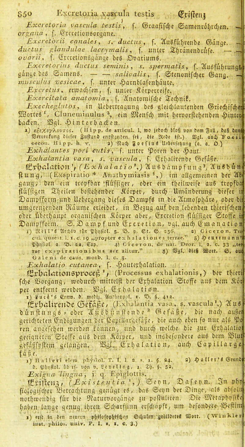 550 KxcreLoria ,\;aycu1a testis Excrctoria vasciila testis, f. @i-aaftfd;e ©iimenc6r)rd)en. organa , f. (S’Fci'ctionöovgane. Exeretbrii cnnales, j-, duetns, f. 3(uöfu{)venbe ©änge, -rti diictus ^landnlae lacrymalis, f. untcc Sljräncnbn'lfe. — ovarii, f. (fpci'ctionSganqc bcö Öfrtriiimö. E.xcrccorins diictus semini.s , .r, spermatis, f. 2fuÖfuf)run9s| ßdiige bcö ©amenö. — — salivalis, f. ©tenonifc^ec ©ang. -i jrniseuliis vcsicae, f. unter «^Qtnblafen^dute. \ E^creLits, erinacfjfen, f. unter Äorperreife. \ Exereitata anaLomia, f. 7fnatomifd)e SJedjnif, 7 ExccheglnLos, in Uebertrngung beg gleidjlautenben ©rled)tf(^ej Sßorteö S Cluneminulus ^ ein Sjjcnfci) mit (}etoor(le()enben v^iutcr baefen. ®gl. »^interbncEen. ' i) s^sX^y'^ovTOS. (inpp. de ariicul. 1. loo jetod) 6to§ bon hem Soll / 6Dt| SJetteiifiing Citfot Siiflanö ent(t;nOen. fei, 6le SHcDe lj>.) SBgl. ouib Foesi oecou. Hipp, h, v. 3) 9?acl) So e flu« Ucbeife^ung (o. a. O.) Exhulantes jwri cutis, f. unter ^oren bet ^nut. Exhalantia Vasa, s. vascula, f. Gr()nlirenbe @efd§e. ’/ (Exhai ati o ^,) 3C u g b d ni p f u n g u S b u n ^ fiung, (ExspiratioAnathymiasis ^,) im allgemeinen bet 2Tbi gang./ ben ein tropfbar‘fluffigcr, ober ein tbeilmcife au6 tropfba fluffigen Sf}ei(en bcf}e,[)enbet Äorpet, bureb Umdnberung biefet ii SJampfforiTf iinb Uebergnng biefeö Dampfö in bic 3XtmofpJ)di'e/ ober bii umgreuisenben Oidume erlcibet, in S5e5ug auf ben lebenben tl)ietifcben ober ftbecf)aupt Drganifcl}en Jtorper aber, ©peretion fluffigcr ©toffe.ii Sampffofm. ©. 2) amp f unb ©p er eti o n, og[. auc^ ©manation i) sielt’« Qlrcblö tiit fPbglTol. 5. 5Ö. 2. €t. ©. 356. 2) Ciceron. Tut cnl. qua es 1.1. i. c. 19 ,,ptoptex exhalatioiics terrae.” 5) e u t rni a n tt ’l tPbof'oI. 2 2«. ffap. 4t Cicoron. de iiai. Deor. 1. 2. c. 33 „tei rac c X s i> i r a t i o n i b u 8 aer alilur.” . 5) SSgt. ble§ 3ßO(t. ©. OUI Galeiii de caus. rnoib. 1. c. ,g. J Exhalatio cutanea, f. v^autepI)atation. ■ Jüyl;alr.tioil5Vl*OCe)Ve (Erocessus exhalationis,) ber tf)ieri fd)e jßorgang, mobutd} mittelji bet ©p^atation ©toffe nuö bem Ädt per entfernt loerben. ^gi. ©pbatation. i) SucÄ’« Cntte. &. mcMs. 2IiUt)tcpo(. j. 93. §. 412. . ^vl;i'*lirc)lbc (ScfapC/ (j^xhalamia vasa, s. vascula’,) 3fuS bünfiungö; ober 'ifuSb u n (Icnb e ^ ©efd§e, bic naci) aufici gerichteten ©nbigungen ber jSapillar'gcfd^c, bie aucl) eben fo nur atö ren angefet)en iretben fdimen, unb butch loetdtc bic 5ur ©pbatatio: geeigneten'©toffe auo bem Ädvpct, unb inöbefonbeve auö bem fSUit gefdßfpffcm gelangen. SSgf.,*. ,©pha 1 atio n, auch ©apillargc, fdpe. ‘ i) Ilalleri eloin physiol. T. T. 1 2. s, i. $. S4. 2) JE)atlet’« ÖMinC tpi)i)fiol. iib vf- uon t». t'coeting, 1. 2(). §• 53. Exigua lingua, i. tp Epiglotlis. .fpyijlcjjj/ (Exi s t ent i a- ',), ©epu, 25afcpn. Sn php ftoäpgifd;cr 5l5ettachtung genügt cö, baö ©epn bet Singe, ^alö abfclii nothtvenbig für bie fyiaturoorgdngc jit poffuliren. .Sie 9)?ctaphpfTfc haben lange genug, ihren ©d;arffinn erfd)dpft, um befonbete--föeffim 1) ttg ln Pen neiievn ppltofophlfcpcn ©gjuten gcöllPete« 3Bort. (Winkler