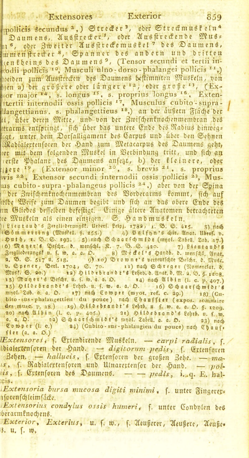 Extensores Exterior 659 [polliciö Secundixs *,) ©trctfcr’, obef ©ttctf muöf ‘ Säumen«,. 2(u6.firccf<rt ^ ober 3fu«ftreifcnbc CP?u«s ;ii ®, ober 3-roeit'cr 2tu«tlrecfcmu«Ecl be« Sauracnö, mmcn'fi'ccrfer ®,' ©pannet bc« anbecn unb brittcn iCuEbein« be« Säumen« (Tensor secnndi et tertii in- -c^cHi pollicis MuscuH uino-dorso-phalangei pollicis bjeiben jum*^ 2ru«llrccfcn bcö Säumen« (vcjlimmtcn ???u«feln, uoit b-)en a) bet g 16 f’-e r e ober langer e ■ «bet g r o f e ' ’, ( Ex- cor niajor*'*, 's. longus s. proprJus longus Exten- Itertii internodii ossis pollicis Musculus cubito - supra- IJangetiianus. s. phalangettieus *®,) an ber auf^ern glad)e bec il, über beten 5)?itte, unb non ber 3iT’ifd)enEnod)enmembrnn be« fetarm« enffpringt, fid) über ba« untere @nbe be« J^abiu« binmcgs Lgt, unter beiii Sorfalligament be« ßarpu« unb über bcn @ef)ncn iäübtnleFtenforen bet ^anb jum Sßetacarpu« be« Säumen« geljt, cer rait bcm folgenben ???u«fel in S3etbinbung tritt, unb fid) an I etfbe ‘Pb^lanr, be« Säumen« anfc^t, b) ber Elcinerc, ober ijete (Extensor ininor s. brevis^', s. propriua vvis Extensor secundi internodii ossis pollicis IVIus- uas cubito - supra - phalangeus pollicis aber oon ber ©pina ' bet 3n)ifd)enfnod)cnmembran be« SSorberarm« fommt, fid) auf ceibe ®cifc jüm Saumen begibt unb fid) an ba« obere Snbe be« ’rn ©liebe« beffelben befefligt! Einige altere 3fnatomen betradjtetcn ;:c 9J?u«Eeln al« einen einjigen. ©. .^ a n b m u « f c l n. )l gieutflub'« 3»»fllifbftun9«f. Uebetf. 8«ipj. 1733, 1. 55. 415. 3) nacö i©dm ni ettt ng (©tu«f»ll. f. 25.S-) 4) Q)fllfi)n’tf d)lt. 5Inat. Ubttf. t>. ..?)utb/ I. 55. «93. 5) noO) © cO 0 0 t f d) m i ö t (mi)ol. Sabfü. lab. 17.) 16) tDlai)ic’< 5^ef(^r. b. men(d)l. Ä. 7. 0. 4ao. 7) Sieutaub’g . SitglUbetuiiflgf u. f. ». a. a. O. 8) tOiecfet’« Jf)anbb. b. iiitnfdjt. 2inat. 3. 55. ©. 5i7'u. 518. 9) 10) iötotone’« bctteütftl)tt tSffcfct. t. ÜÄu«c. B. ©penct, ^Betl. 1704, 0. 70. 1») nach 0d)tegft (gjonifnctat. 6. !0?u«f. 0. 30.) »3) U b « b t an b t ’ 4 Cebtb. b. ai'iat.!). TO. a. »ö, ,208. 13) TOa I) e t ’ 4 55efd)t. u. f. io. a. a. O. 14) nacft 21lb 1 n (1. c. p. 407.) 15) ip U b e b t a n b t ’ 4 8e^tb. u. f. io. a. a. D. 16) © (b a a t f m t bt ’ 4 nii)Oli Sab. a. a. O. 17) notb ffolopft (myot. ref. c. 39.) 18) (Cu- bito - sus - phaUiif'cttieii du pouce) nad) £f>auffitt (cxpos. »omnaire des musc. 19 i8 ) 19) dp 11 b ( b t a n b t ’ 4 J»btb, u f. io. a. a. £>. 1209. .20) na«6 aubin,(l. c. p. 405.) 3i) .^nbebtanb’4 fjtjtb. u. f. m. a. a. O. 23) 0 d) « a t f d) m i b (’4 nipol. labm. a. a. O. 33) nach Coiopet (1; c.) 34) (Cubito• sus-phalaiigieu du pouce) nad) €bauf, fiet (a. a. O.) lExtensorei i f. ^ptenbicenbe SJ?n«feln. — carj/i raclialis, f. ilbiüleptenforen ber .f)anb. — digitorum j)edis, f. tSrtenforen 3e()en. — hallucis, f. ©ptenforen ber gropen 3e()e. ~ ma~ Id-, f. Dvabialertenforen unb Ulnarcptenfor ber .^aiib. — poU iis, f. ertenfoten be« Säumen«. pedls, i.„q. £. hal- :cis. iExtensoria bursa vuicosa digiti minirni, f. unter gingercp= tforcnfc^leimfticEe. lExlensorius condylus ossis humeri^ f. unter GoUbplen be« :()erarmfnod)en«. Exterior^ Exterius^ u. f. tv., f. ?feiiperer, ^feufere, 3feu^e.
