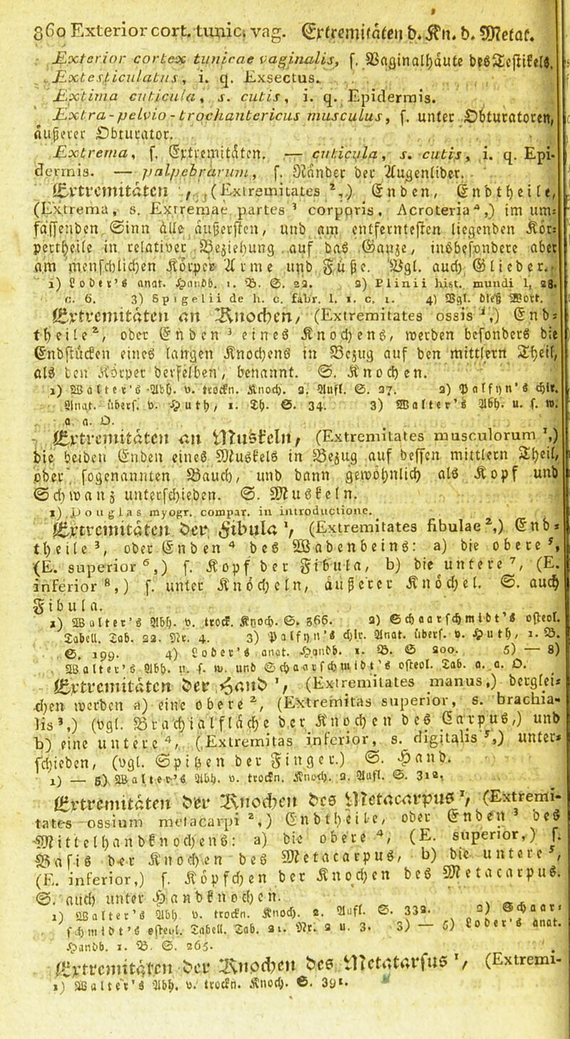 S6o Exteriorcort, timici vag. ^jrfremifafcij b. 9)?efaf. - £.xtcrior corteof tiniirae vaginalis, f. S3«gmalf)dute l>e65£efitfe(j. s - JIxte\,üculatiis, i. q. E.xsectus. £.xtima cnticula, s. cutis, i. q. Epidermis. ILxtra-pelvio - brochantericus musculus, f, mUer £)6tUCötoren, c fliipifver SbtuciUor. - . £xtrenia, f, Gjctfciliitdtcn. — ciiticylq, s. cutis, ,i. q. Epi- dermis. — palpehrännu, f. DWnbet bec '2Cu^cn(ibet.- i£-Vtt'CmitatCll j(Exireinitates *,,) (Snben, (Inbt^cite, , (Extrema, s. E^^rremae partes’ corppris, Acroteria *,) im um-- ■ fdijenbcn, @inn dlle^dujjctflcn, uub nm cntfenitejlen üegenben Ädrs ; pett^ede in rctfltipec-SJepebung auf baö .©auje, iii6b(ff»,nbere abet om iTicnfct)iid)en d^drpeV 2(nne ipib Supe. 'Sigl. aud), @ticbec.- i) foöet’i onflt. .^(inCb. i. ©. 2a. a) Plinii hist, mundi 1, 23. c. ö. 3) Spigelli de h. c. fahr. 1. i. c, i. 4) 5Sgt. 61f'§ ijBott. ßivtvonitdtcu cn ^noeben/ (Extremitates ossis^,) ©nbs ober ©nben ’ eineö Änod)end, roerben befonberö bie ^ ©nbftinfcn eincö langen ilnodjcnö in Sejug auf ben mittlern 2f)eif, ßlö ben .H'örpec bevfelben, benannt. ©. Änod)en. 1) aßaltet’fi -SlbO. h. ttoefn. Anodj. 3. 9|iiff. @.37. 3) <P «tf i) n’3 'ble. Singt. iiEntf. ö. i. !£()• ©• 34. 3) SCafter’« “• f* >• Q. n. Ü. - (C-Ptremitatcu Utustcln, (Extremitates musculorum’,) bie beibcn ©nben cinc6JOfuöfelö in Sejug auf bereit mittletn ^beil, pbci’’, fogenannten S5aucb/ unb bann gemöbnlidi alö Äopf unb ©dnna 115 untecfel)ieben. 3J?u66e(n. »).iJ Oll glas myogr. compar. in iiuroductioiic. fi|f,)irtrcmitatcil bet*: V (Extremitates fibuIae^) ©nb tl)cite’, oberen ben'* bc6 SBabenbeing: a) bie obere ^ {E. Superior®,) f. Äopf ber gib'itla, b) bie untere’, (E. f. unter dCndd;cln, du per er Ändd)el. auch inferior ®,) Sibula. *) SB ultet’« Slbl). ,to. trc^. f D0c&. ©. 366. a) © cf)_aa t feb m t-61’« otleol. 2abcll. 2ab. sa. Sie. 4. 3) 'Palfi)n’4 d)lr. Slnat. i'iberf. 0. ^utf)i 1. 5Ö. ©, J99. 4) Sofict’« onot. jrp.antb. ». SB. © soo. 5) — 8) Sß’altee’fi S16b. ti. f. tv. unb © cb a a v f d) tu it> t ’« ofteol. ,2ab. o. .0. D. i£vtrcniitdtctt (Extremitates manus.) bergfeü •d)en locrbcn a) eine obere (Extreimitas superioi, s. bracbia« Hs’,) (bgl. ®rgd)i,atfldcbc b.er_Än0 d) c n be§ darpug,) unb b) eine untere'*,. (.Exiremitas inferior, s. digitghs’,) unter* fdjieben, (ugt. ©pi^en b er g^i n g e r.) ©. >^anb. 5). SB a 11 e t’« 3lb^. «. ti'OcSn. Änud), 3. Slutf. ©. 3i2i ßirtrcmitdten b'dr 2\iicdn‘n ^c0 UTetacrUTUö V CExtrenii. tates ossium melacavpi *,) Gnbtl)eit-c, ober ©nbeu beö -5lfitt el()an bf n od)enß: a) bie oberem, (E. superior,) f. S3afiö b-er Ä'nod).en beß QÄetacarpuß, b) (E. inferior,) f. jfopfdjen bcr .Enodjen beß @. nttd) unter v|):a n b 6 n 0 d) e n. 1) SB alter’« Slbt) 0. troifn. Ä'iod). 2. Slufl. 0. 332. fdjnilbt’e efleid. Snbetl. 2ab. 3i. Sit. a u. 3. 3) .fpunbb. I. iö. ©. 265. fvt’fi'CJiutqtdn 2\ii0ci)cu bc0 tHctdtrti'fus f j) Sßalte't'ä 'llbli. twefn. Änod;. 6. 39«. bie untere’, 50? e t a c a r p u ß. 5) 3) ® «b a 011 Bo bet'« anot. (Extremi-