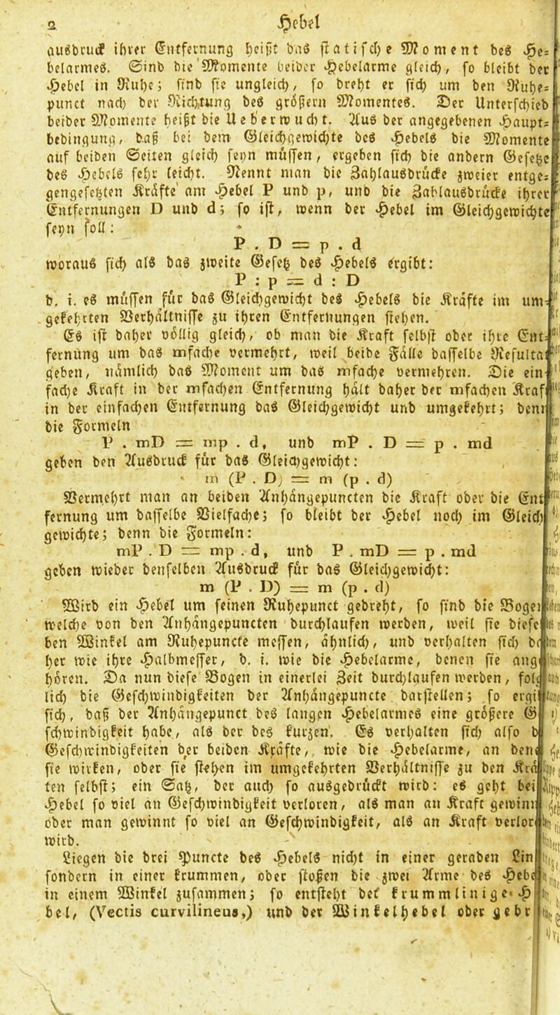 um belamieö. ©inb bic’CWomeiite betbcr ^ebchume gfeid)/ fo bleibt bet ^cbcl in 9iul)c; finb [ie ungleict), fo brel)t er fid) um ben Dful)e=: pimct nad) ber öüch^tung beö gr6pern fWomenteö. 25ct llnterfchieb beiber 9J?omente heigt bie U e b' e r ro u d) t. 2tuß ber angegebenen ^nupts bebingung, bag bei bem ©leichgeroidjte beö ^ebelb bie ?0?omente auf beiben ©eiten g(eid) fepn muffen, ergeben ftd) bie anbern ©efege beß vfjcbclö fcl)i' leicht. 9Jennt man bie 3nhl^uöbrü(fe ^rceier entges gengefehten Ärtffte' am -.^ebel P unb p, unb bie gablaugbrude ihrer Entfernungen D unb d; fo iff, »enn ber *^ebel im ©Icichgereichte fepn foU: P . D = p . d »vornuß fid) (il8 bag jioeitc ©efeh beö v^ebelö Ergibt: P ; p = d : D b, i. eö mi'iffen für baS ©leichgemicht beö v^ebelö bie Äräffe im gefehtten fBerhdltniffe ju ihren Entfernungen ftehen, Eö ift baher o6llig gleid), ob man bie Äraft felblf ober ihre ©nt fernung um baö mfachc oermehrt, loeil beibe gdllc baffelbe Öiefultai geben, ndmlich baö fWoment um baö itifache oermchren. Sie ein- fache .Rraft in ber mfad)en Entfernung h«lt baher ber mfachen Ätafi in ber einfachen Entfernung baö ©leichgemidjt unb umgefehrt; benif bie gormein P . niD = mp . d, unb mP . D = p . md geben ben 2fuöbrucf für baö ©leia)gewicht: m (P . D; m m (p . d) fBerm.ehrt man an beiben 2fnhdngepuncten bie ilraft ober bie Ent fernung um baffelbe SSielfachcj fo bleibt bet «^ebel nod) im ©leicf; gemid)te; benn bie Formeln: mP . D mp . d, unb P . mD = p . md geben toieber benfelben 2fuöbru(f für baö ©leidjgetoicht: m (P . D) = m (p . cl) SBirb ein ^ebel um feinen Kuhepunct gebreht/ fo ftnb bie SBogei toelche oon ben Tfnhdngepuncten burchlaufen toetben, iveil ftc biefe i« ben SSinfet am Stuhepunefe meffen, dhnltd), unb »erhalten fiel) bc her trie ihre •^albmeffer, b. i, wie bie Hebelarme, benen fte ang hören. Sa nun biefe SSogen in einerlei 3rit burd)laufen merben, fol!|iii4 lid) bie ©efdpvinbigfeiten ber 2Inhdngepuncte. batfiellen; fo ergi fid), bag ber 3(nhdngepunct beö langen cpebelarmcö eine grbgere © fchminbigfeit höbe, alö bet beö furjen'. Eö »erhalten fid) alfo ©efd)i»inbigfeiteh ber beiben J^tdfte,, mie bie Hebelarme, an ben iil )c, »), iE, ll3 fie mivfen, ober fte fiel>en tm umgefehrten ffierhdltniffe ju ben Ära Effi h:. ten felbff; ein ©ah, bet aud) fo auögebröcft mirb: eö geht bei »f)ebcl fo »iel an ©efd)i»inbigfeit »erloren, alö man an Äraft getoini ober man geminnt fo »iel an ©efehroinbigfeit, alö an Äraft »erlor ‘ i»irb. Siegen bie brei ^uncte beö ^ebelö nid)t in einer geraben Sin fonbetn in einet brummen, ober ffogen bie jmet 3(tme beö ^ebi in einem 2Binfel jufammenj fo entfieht bet f rummlinige* ^ bei, (Vectis curvilineua,) unb ber SKinfelh«I>«l ober gehr III l!«t 'St i)v