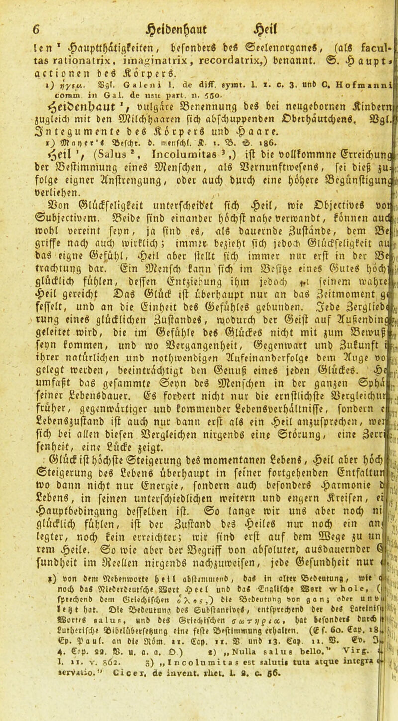 len* >^nuptt5(iti()feifcn, befcnber6 be« ©celcnorganc«, (al6 facul* tas rationatrix, imaginalrix, recordatrix,) benannt. ^aupt* actionen beö Äorpetö. Sßgl. G a 1 cII i 1. de diff. «ymt. 1. i. c. 3. Otib C, Hofmanni comm in Gal. de nsu pari. n. 5So- ^eit)cnbrtut»ulgdce Benennung be« bei neugebornen Äinbernl jugteid) mit ben CWilcbbdaren fid) ßbfcl)uppenben £)becbdutcben6. SJgl.[ Sntegumente beö Äoeperö unb ^aare. t~) 5Ä a I) < * ’ < 5Jffcbt. 6. nienfcpf. Ä. «. ö, 186. '/ (Salus *, Incolumitas ^,) ifl bie bollfommne (5rreicf)un ber SSefiimmung eineö 9}?enfd)en, alö SBernunftmefenö, fei bie^ ju»! folge eigner 2Cn(ltengung, ober aud) burd) eine SSegunfligunc 4 berlieben. i! 25on ©ludfeligfeit unterfebeibet ftd) «^eil/ mie £)bjectibe« »ot m 0ubjectitiem. S3eibe ftnb einanber l)6d}fl nabe bermnnbt, fonnen and irobl oereint fepn, ja ftnb e6, aI6 bauernbe 3u(fdnbe, bem Sein griffe nad) auch toirflid); immer bejiebt fid) jebodi ©lüdfeligfeit au m baö eigne ©efübl/ «^eit aber t^cllt ftcb immer nur erjf in ber Se j; tracbtiujg bar. (Sin SDZenfd) iann ffd) im Scfibe eines föuteS l)dd) |(t ui nn glucflid) fublen, beffen (Sntjiebung ibm jeboeb feinem tvabte ^eil gereicht 2)aS @Iucf ift überhaupt nur an baö Scitmoment g feffelt, unb an bie (Sinbeit beS ©efübicö gebunben. 3ebe 3ergticbi|,j I tung eines glücf(id)en ßuffanbeS, mobureb bet (Sleiff auf 2fu§enbinc r,( geleitet mirb, bie im ©efüble beS (SjlütfeS nid)t mit gum Semuf „ fepn fommen, unb roo Sergangenbeit, ©egenmatt unb 3u£unft i ibret natürlid)en unb notbmenbigen 3fufeinanberfotge bem iZTuge oo ,|j gelegt werben, beeintrdd)tigt ben ©enu^ eines jeben ©lücEeS. >f)e J umfaft baS gefammte @epn beS 9JZenfd>en in bet gangen @pbd feinet jSebenSbauer. ©S forbert nid)t nur bie etnjilicbjle Serglei^ur früher, gegenmdrtiger unb fommenber ?ebenSoerbdttni(fe, fonbern e £ebenS|ujfanb ifl auch nur bann erft alS ein .^eil angufpred)cn, me: ffd) bei allen biefen Sßergleicben nitgenbS eine Störung, eine 3ecci fenbeit, eine Uütfe geigt. ©Iücfiffb6d)ffe Steigerung beS momentanen ßebenS, ^eil aber bdeb Steigerung beS 2ebenS überhaupt in fefner fortgebenben (Sntfaltu Wo bann nid)t nur ©nergie, fonbern aud) befonbetS Harmonie ßebenS, in feinen unterfi^ieblicben weitern unb engem .Steifen, e ‘^nuptbebingung beffetben ifl. So lange mir unS aber noch ni gliuflid) fühlen, ifl ber Suflanb beS ^cileS nur noch ein an legtet, nod) fein erreichter; mir finb erfl auf bem 5Bege gu un rem »^eile. So mie aber bet Segriff oon abfoluter, ouSbauernber funbbeit im SZeellen nitgenbS nadjgumeifen, jebe ©efunbbeit nur l) »on Öem 9Jeb«mooite a6(lamiiien6 , ba< in olttt ©«Öeatuna, toif noch baS 9Jle6etteutfcbf Sffiovt JCpeet unb ba« SnqUftpe ®ett wholc, (fi fp«»c6enb bem ßiciecblfcben oXos,') tl« töebeutnng son gatii cb«t untoj)i'% iifft bat. Ote ?&<boutunci beä ©ubftantlöe«, entfptedjenb bei be« fiatelnffjii. aBovtiÄ salup, unb beS ®tied>lfd)en ffurf/fi», bat bifonbeil buiA tti £utb«itfcbe töibeliibeifcbung eine fefte Söfftlmniung «balten. (® f. 6o. €ap. i8|»I- Gp. ‘Paul, nn bie Wäm. «i. (Eap. ii. 9S unb 13. Gap. n. 93. D 4. Gap. aa. Ö5. U. n. a. O.) t) „Nulla salus bello.” Virff. 1. II. V. s6a. 3) „ 1 ncoluinita s est ealutii tuta at^ue Integra^ icrvaüo.” Cieex. de iuveat. xhet. 1. 9. c. 66 'llii if ji |!'Sb