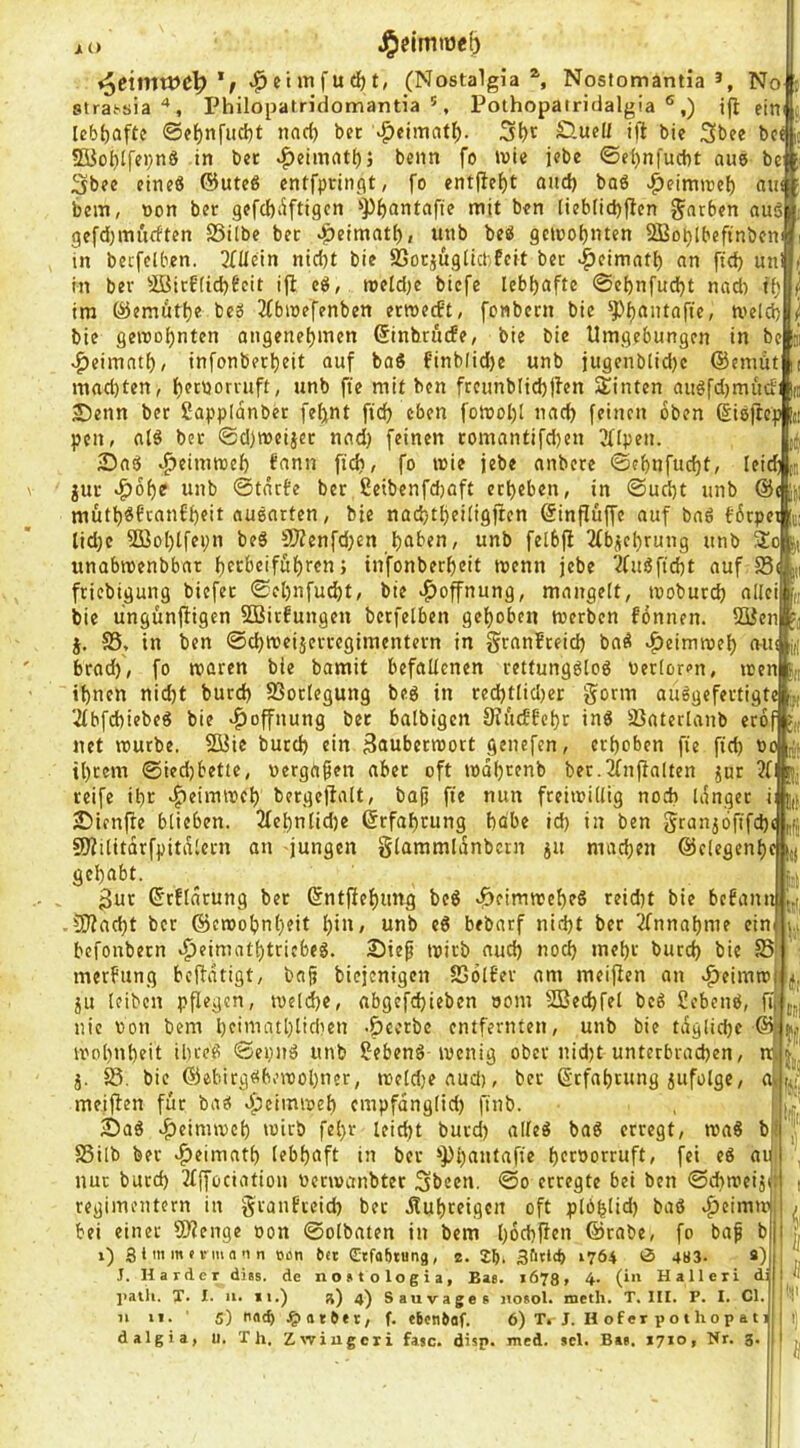 JiO liil h (Nostalgia ^ Nostomamia No sirat'öia'*, Philopatridomantia ', Pothopairidalgia ®,) ifi eirtfi lebhafte @e^nfud)t narf) bet v^eimat^. 5{)c Öuel/ ij^ bic 3>bee bc S5io^lffi;n8 in bet ^eiinnt^j beim fo ivie jebe ©ei)nfucbt aus bc Sbee eine« ®ute« entfptiiiflt, fo entfielt and) baö >:^eimit)e{) aw bem, »on bet gefd)iiftigcn ^'Pfeantaftc mit ben liebfid)ficn färben au5 gefd)mufften 25i(be bet ^eimat^, unb beö 9ctoot)ntcn SBoblbefinbcn: m becfclben. Allein nid)t bie SSotjügücbfcit bet v^eimatf) an fid) un! in ber ^äü3irffid)fcit ijl cö, roe[d)e biefe lebhafte ©ebnfudjt nad) tf; ira ©emutfje beS 3fbwefenbcn etroerft; fonbern bie ^^^antafie, meid) bie geroo^nten angenel)men ßinhriufe, bie bie Umgebungen in bc ij ^eimat^, infonber^eit auf baö finblid)c unb jugenblid)c ©cniüt i mad)ten, j^ccoorruft, unb fte mit ben ftcunblid)jfen Stinten auöfdjmüdi lu Denn ber Sappidnbet fe^nt fic^ eben fomol)l nac^ feinen oben (iieftep n peu, aI6 bet @d)meijct nad) feinen romantifd)en ^Hpeii. Daö «^eiiumef) fann fid), fo mie jebe anbere ©ef)nfud)t, leicAn gut >^6f)e unb ©tdrfe ber ßeibenfd)aft etf)eben, in ©ud)t unb @( Jp mut^«fran£f)eit auöatten, bie nadjt^eiltgjten @inflüffe auf ba6 f6cpei t; lid)c 2Bo[)lfei;n beö 5D?enfd)en ^aben, unb felbfi 2(bgel)rung unb 3!o p unabmenbbat f>erbeiföf)rcn; in'fonber^eit menn jebe 2fuöfid)t auf S3( in friebigung biefet ©el)ufud)t, bie Hoffnung, mangelt, moburd) allei bie lingunfiigen SQSitfungeu berfelben gel^obcu merben foniien. SBcn j. S5, in ben ©d)mciäetregimentern in granfteid) baö ^eimroef) n-iu brad), fo maren bie bamit befaltenen rettungöloö Derloron, men tf)nen nid)t burd) SSotlegung beg in red)tlid)cr gönn auögefevtigte 2fbfd)iebeö bie «Hoffnung bet balbigen 9?i'i(f£c|)t ing SSaterlanb erof net mürbe. 2üie burd) ein Bnuberraott genefen, erhoben fie fid) oo j{,. U)tem ©ied)bette, »ergaben aber oft mdf)tenb ber.JCnfialten gur ?f! rj. reife il)t ^eimmet) bergeilalt, baji fte nun fteimillig noch idnger i j,}, Dienfle blieben. 2fet)nlid)e (Srfa^rung bdbe id) in ben grangöfffd)« 9J?ilitdrfpitdIcrn an jungen glaramidnbcrn ju mad)en @elcgenf)c [{j gel)abt. j.. (Srflnrung bet ©ntfief)ung beg ^eimmef)eg reid)t bie befann -50?ad)t ber @cmot)nl)eit f)iu, unb eg bebarf nid)t ber 2fnnaf)nie ein i„ befonbetn «^eimat()tricbeg. Die^ mirb aud) nod) mef)t burd) bie S5 merfung befidtigt, bajt biejenigen SSolf’ev am meijlen an v^eimm ju leiben pflegen, me(d)e, abgefd)ieben oom SBecbfel beg Sebeng, fii nie Don bem l)eimatl)lidien -pectbc entfernten, unb bie tdglicf)c @ mol)ut)eit ibeeg ©ei)Ug unb Sebeng-menig ober nid)t unterbvad)en, Ui j. S5, bic ®ebirggbemol)ner, meld)caud), ber ßrfabrttng gufolgc, aj meiflen für baö .^^cimmel) cmpfdng(id) ftnb. Dag >&eimmcl) mirb fel)r leid)t burd) alfeg bag erregt, maö b SSilb bet v^eimatl) lebhaft in ber **pi)autafic bcröorruft, fei eg ai nur burd) 2fffociatiou üermanbter 3b«cn. ©o erregte bei ben ©cbmeigd regimentern in granfreid) ber dtuf)reigcn oft plö^lid) bag ^eimm bei einer Sllenge oon ©olbaten in bem l)6d)jien ©rabe, fo baf b i) S 1 > >w ' i’I a 1 Oßn Oet Stfoütung, 2. 2b- 3f>rt(b ‘764 0 483. s) J. Harder diss. de nootologia, Bas. 1673, 4. (in Hall er i d: ]>atli. T. I. 11. II.) a) 4) Sauvages jtosol. meth. T. III. F. I. CI. 11 II. ■ 5) nod) .^atOer, f. tbenbaf. 6) T. J. H of er p o t ho p a 11 dalgia, u. Th. Z.wiugcri faic. disp. med. »cl. Bas. 1710, Hr. 3. (f: III fi