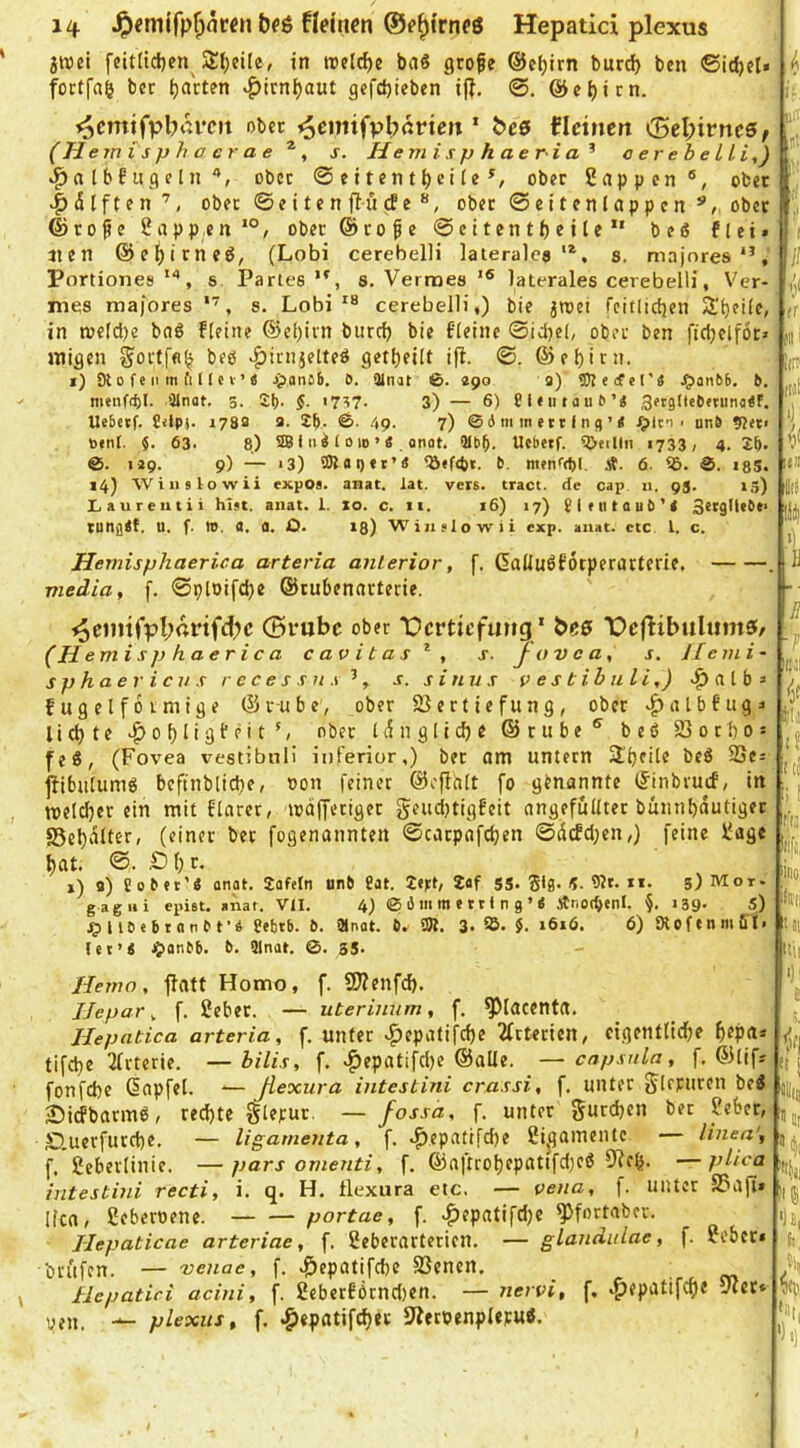 jwei feit(id}cn Äl^eile, in treibe baS grofe ©eljirn burd) ben ©idjet» foetfn^ ber garten ^icn()aut gefd)ieben i|?. ©cl)icn. ^cmtfpb*n‘cii obec ^emifvbßrten ‘ bc9 ticinen <Bel)ivncs, (H ernisphacrae s. Hem isp h ae r ia ^ aerebeLLi,) »^a Ibf iigelnober 0eitent^eiie^, ober Ünppen®, ober ^dlften’, ober 0e i te n ftu (f e ober Seiten lappe nober ©r0fe 2app,en *°/ ober ©rofe Scitentfjeilf“ beß flei^ lien ©c^irneß, (Lobi cerebelH lateralca s. majnres*’, Portiones s Parles 8. Verraes laterales cerebelH, Ver- mes roa)ores s. Lobi cerebelH,) bie ^raei fcitlicfien in n)eldi)e bnß fleine ®c[)ivn burd) bie t’Ieine ©idjel, ober ben fidjclfor» jtiigen Sortffl^ beß v^irnjelteß getfjeilt ifi. ©. ©ef)irn. i) Ol 0 f e II m fl n e V’ « jjiansb. ö. 3inat ©. «po a) SJlecfel'« .^anbb. b. menffbl- Qlnat. 3. Sb- §. '7^7- 3) — 6) Cieutaub’i! Setgliebminaif. Uebetf. Cilpj. 178a 2. £b. ©• 4p. 7) © 4 ni m c 111 n <) ’ < rpln < unb 9?et< b«nt. 63. 8) 5£Bfii4foio’« onat. Qlbb. Uebetf. ^etllii 1733; 4.2b. up. p) — 13) 3)loi)«t’« b. m«nf(bl. 6. ©. igS. i4) Will s lowii expos. anat. tat. vers. tract. de cap 11, 95. 13) Laureiitii hist. anat. 1. xo. c. 11. 16) 17) £l(iitaub’< SetsDcO*» tungit. U. f. ». a. a. O. 13) Winslowii exp. anat. etc t. c. Hernisphaerica arteria anterior, f. ßallußfotperartcrie, media, f. ©ploifdje ©rubenacterie. ^cintfpl;rtnfd)c (Srubc ober Dertiefung ' beß Dcflibuliima:/ r-H emisphaerica cavitas^, s- J ov c a, s. Jleini- s p h a e r i c V s r c c e s s n s ’, s. sinu s vestibuli,) a t b » o ^ w , . — .. ^ ^ fugelfoimige ©i-ube, ober Vertiefung, ober ^albfuga lid)te |>obngi'pit', ober idn gliche ©rube® beß Vorho: feß, (Fovea vestibnii inferior,) ber om untern SIhfHb ^Ses jübulumß beftnbliche, oon feiner ©cftalt fo genannte IJinbruif, in roeldjer ein mit finret, mdfferiger geudjtigfeit angefuUter bünnhdutigec S5el)dltcr, (einer bet fogenannten ©carpafdjen ©defdjen,) feine 2age hat. ®. S)l)c. i) 8) Sobtt’« anat. 2afefn unb ?at. 2ej:t, 2af SS. Sl0. «• 9Jr. xi. 3) Mot- gagni epiet. anat. Vtl. 4) © 6 m m e 111 n g ’ « Änocbenl. §. i39- S) ^illb«btanbt’4 ?ebtb. b. SMnat. b. iSl. 3. 95. J. i6i6. 6) Oloftnmfil. let’S ^lanbb. b. SInat. ©. 3S. UM! Hemo, flatt Homo, f. 9)?enfd). JJepar, f. 2eber. — uterinnm, f. ^lacenta. Hepatica arteria, f. unter .^epatifd)e 2frterien, eigentliche h^pn* tifche 3frterie. —bilis, f. .^epatifd)e ©alle. —cnpsnla, f. ©lif* fonfehe dnpfel. -— JLexura intestini cra.isi, f. unter Sirruren beß Siefbarmß, rechte glepur. — fossä, f. unter gurchen ber 2eber, S.uerfutche. — ligamenta, f. .pepatifche 2i|]ainentc — linea', f, Seberlinie. —pars omenti, f. ©n|trohepattfd)eß 51?eb. —plica intestini recti, i. q. H. llexura etc, — vena, f. unter S3afia licn, Seberoene. portae, f. .^epatifdje ^fortaber. Jlepaticae arteriae, f. Seberarterien. — glandulae, f. 2ebet* brufen. — venae, f. .^epatifche Venen. _ Hepatici acini, f. 2eberförnd)en. — nervi, f. t^epatifepe vier* plexus, f. .giepatifcher 9Jerpenplepuß. R «to !ria ■m Ml M «lltii 'fji •)i, l!