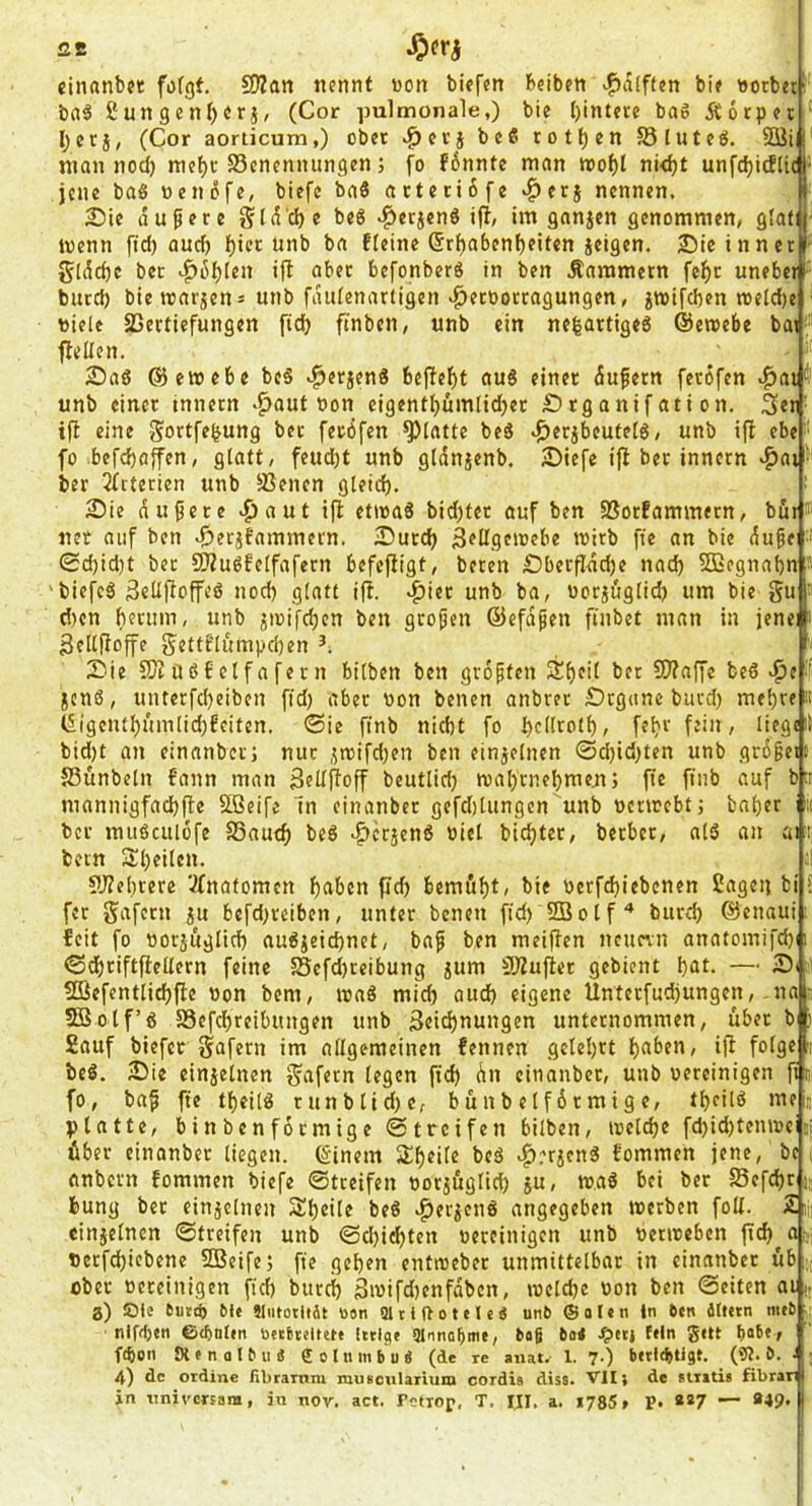 cinanbet fofgf. 502an iiernit von biefen Beiben »Rafften bif vorbei!' baö £ungcnf)Ori, (Cor pulmonale,) bie l)intere ba6 Äotper ‘ I;crj, (Cor aorticum,) ober ^evj bc« rotf)en SSlutce!. 3öi I man nod) inc{)c S3cncnnungen; fo fönntc man Jvol)l ni<^t unfdjidlic- jene ba6 venöfe, biefe baö atteriofe nennen. 2)ie dunere §Id'd)e beg .^erjend ifi, im gnnjen genommen, glafi ■ ivenn fid) auch l)ter unb ba fteine ®rf)abeni)eiten ieigen. 2)ie inner - gldc^c ber ^dl)(en ift aber befonberS in ben Kammern fe^t uneber!' burd) bie tvarjen= unb fdidenariigen >^etöortagungen, jtvifd)en tveld)e ■ viele SSertiefungen fic^ ftnben, unb ein ne^artigeg ©eraebe bat'“ gellen. 2)aö ©eivebe be§ ^erjenS 6ejlef)t aug einer dufern ferofen .^ai'*’ unb einer innern -^aut von cigentbumlidjer Örganif ati on. 3«ti' tfl eine gortfe^ung ber feröfen glatte beä »^erjbeutetö, unb ift ebe • fo befd)affen, glatt, feud)t unb gldn^enb. 2)icfe iji ber innern «^ai ber 2(tterien unb Svenen gleid). 2)ie dunere «^aut ifl etivaS bid)ter auf ben SSorfammern, bur® net auf ben ^etjbammern. 2)urc^ ä^llgeivebe tvirb fte an bie du^e •' 0d)id)t ber CKuöfeifafern befefligt, beten iDberfIdd)e nad) ?S3egnabn s 'biefeä 3elijIoffeö nod) glatt if!. .^ier unb ba, vorjuglid) um bie gu ■ dten berum, unb pvifeben ben großen ©efdpen finbet man in jenei i 3ellfioffe gettt'li'impd)en 2iie SJiööfctfafern bilben ben größten äf)tit bet 9)?affe bed ^e i[! jenß, unterfd)eiben ftd) aber von benen anbret £)rg(ine burd) mef)re li I5igentl)umlid)£citen, (Sie finb nicht fo I)c(Itoll), fel)i‘ fjiu, liege it bid)t an einanber; nur ,^ivifd)en ben einjclnen @d)id)ten unb grdgetf JSunbeln fann man SedRoff beutlid) roalftnebmeni fte finb auf bti mannigfad)fte SLBeife m einanber gefd)lungcn unb venvebtj bal)er mi ber muöciilüfe S3autb bed •Ifcrjend viel bicl)ter, berber, ald an ai r bern 3^l)eilen. ;! 5y?el)rere VXnatomen buben pd) bemfibC bie verfepiebenen ßageij bi ? fer gafetn ju befd)reiben, unter benen fid) SBolf'* burd) ©enaui: feit fo vorjuglid) audieid)net, baf ben meipen neuern anatomifd)n (Sdbriftftellern feine 5Sefd)teibung jum SJZufler gebient but. — ' Söefentlicbpe von bem, ivad mich aud) eigene Unterfud)ungen,-ua : SBolf’d S3efcbreibungen unb 3eicb(iti(’9«n unternommen, über b ) Sauf biefer gafern im allgemeinen fennen gelehrt b<tben, ip folge : bed. 5)ie einjelnen gafern legen fid) du einanber, unb vereinigen pn fo, bap fie tbeild tunblid)e, bunbelfdrmige, tbeild me j platte, binbenfotmige Streifen bilben, tvelcbe fd)id)tentvei über einanber liegen, ©inem Speile bed ^.'‘rjend fommen jene, bc i ttnbern fommen biefe 0treifen vorjüglicb ju, mad bei ber Sefepr j; feung bet einjetnen Speile bed .^er^end angegeben werben foU. 2ii| einjelncn ©treifen unb ©d)iebten vereinigen unb verweben pcb a;, Vetfebicbene SBeife; fie geben entweber unmittelbar in einanber üb -; ober vereinigen fid) burci) 3wifd)enfdben, welche von ben ©eiten ai|; a) öle euttb Mt ?lutoti»At tion «atlUotetc« unb ®oItn in 6en älfttn mib niffljen ©t&nltn bttbreltete [itige ülnna^mt, daß 6oe filn S«U ba6«f febon £X e n 0 10 u ä g o l um b u « (de re anat. 1. 7.) bftlc^tigt. (9t. ö. ■ 4) de ordine fibrainm musoularium cordia dis8. VII} de stnti« fibrar in iinivcrsara, in nov. act. Fctiop, T. III, a. 1785, P. «*7 — *49* |