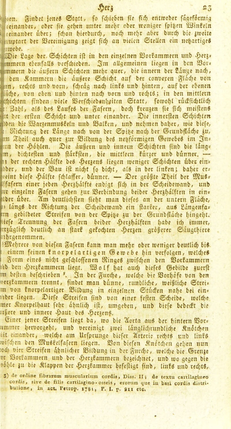 5inbe( jfiuS fo fd}tc6cn ftc cntiucbcr fa.f^cficmtg {cinanber, ober fie ge[)tn unter me^r ober trcniger fpt^en ^infe(tt fctnanber über; fcf)on bifrbiird), nod) nief)r nbct butdj bic itocite :;uptflrt bet 2}creinigung 5eigt \id) au oiclcn ©leiten ein ne|artigeJ ■loebe. ie Sage ber, ©d)id)ten i|T in ben cinjeincn SJorfammern unb ^erj» r.mmetn cbenfaKö oeefebieben. Sm allgemeinen liegen in ben SSois immctn bie aupern ©d)id)ten raei)t quer, bie innetn ber Singe nad), ben Kammern bic aupere @d)id)t auf ber conoepen g(id)e Don etn, redjtö unb ootn, fd)tig nad) linfö unb fjinten, auf ber ebenen iid)C, »on oben unb binten nad) uorn unb re^tö; in ben mittlern l;id)ten ftnbcn oiele SSerfebiebenb^iten ©tatt, foioof)! rütffid)tlid) : Sabl, als bc4 Saufeö ber gafern, boeb freujen fte jtd) meiflen« :t ber erjlen ©cbtd}t unb unter einanbet. 25ie innerflen ©cbidjten bben bic SBarjenmuöfeln unb Jöatfcn, unb nebmen bnbet, wie biefe, 9iid)tung ber Sange nad) oon ber ©pifee nad) ber ©runbflicbc ju, ini 3:beit aud) quer jur Silbung bc6 nebfermigen ©emebeö im 3ns ;in ber Noblen. 2)ic iupetn unb innetn ©d)id)ten ftnb bie (dng* m, biebtefien unb jfirfffen, bie mittfern fürjcr unb bünncr. — t ber red)ten ^ilfte beb ^erjenö liegen ipenigev ©d)icbten übet ein* bber, unb ber Sau ifr nicht fo biebt, atb in ber tinfen; habet er* ceint biefe Raffte fdilaffer, bünncr. — 2)er grüßte Sbeif ber SJfubs ffafern einer jeben ^erjbilfte enbigt (td) in ber ©d)cibcn>anb, unb nr einjelne Safetn geben ^ut Serbinbung beiber ^erjbdlften in ein* itber über, 2(m bcutlid)ften fiebt man biefeb an ber untern Sla^c, ') lingb bet Sfiebtung ber ©cbeibcioanb ein fiarEer, aub Sangenfo* rn gebilbeter ©treifen »on ber ©pib« gu ber @tunbflid)e bingebt. liefe SÜrennung ber gafern beiber >^ergbalften b^be id) immer, rrgugficb beutlicb an fiarf gefoebten «bergen grbferer ©augtbiere nbtgcnommen. *9)tebrece oon biefen gafern fann man mehr ober weniger beutlid) bib 1 einem feinen fnorpelartigen 65ewebe b'n verfolgen, wcld)eb 1 Sonn eineb nid)t gefd)Ioffenen 9fingcb gwifeben ben Sotfammern i'ib ben v^ergfammetn liegt. SB off bat auci) biefeb 65cbilbe gucrjl tm beiten bcfd)cieben ^ 3n berSurebe, wel^e bie Sorböfe von ben leetgtammern trennt, finbet man bünnc, runbfid)c. Weibliche ©frei« iin von fnorpelartiger Silbung in eingelnen ©tücfen nabe bei ein» inber liegen. Siefe ©treifen finb von einer feften ©cbeibe, welche nner Änorpelbaut febr dbnlid) i|t, umgeben, unb biefe bebeeft bie »^ere unb innere >f!)aut beb ^^ergenf. (Sinet jener ©treifen liegt ba, wo bie 2forta aub ber hintern SSor* iimmer l)«vorgebt, unb vereinigt gwei ldnglid)runbfid)e Änütdjen mit cinanber, roelcbe am Urfprungc biefer 3frtcric recht« unb linf« :'üifd)cn ben 3}?u«felfafcrn liegen. Son biefen Jt'ndtcben geben nun :od) vier ©treifen übnlid)er Silbung in bcrSurd)e, welche bie 65renge er Sorfammern unb ber ^ergfammern begeid)net, unb wo gegen bie )6ble gu bie Älappen ber ^ergfammet befcjtigt ftnb, linfö unb red)t«, s) de ordine fibraxum muscularium cordii, Diss. II} de textu cartilagineo cordis, sive de filip cartUagino • osseis | eroTuni que iu basi cordis distri* buiione, in act. Fflrop. »781| P. 1. p. 8li flc.