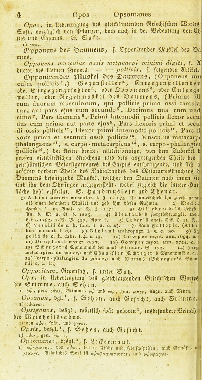 Opos, in> llcba-fiagung bc8 gfcicl)lnutcnbcn ®rtcd)ifd)cn SBocfcä: ©aft, uocjiiglid) Den 'Pflanjcn, bod; aud; in bec S3ebfutung oon ßj)| liiß unb ßbpnuiö. ©. ©oft. l) OTTOS.' I 0pponcnö jDrtUinenS/ f. £'pponirenbcc S0?nöFcI bc§ men?. ^ .... ‘ Opponens musculas ossis metacarpi minimi digiti, f. 2(| biictor beö flctncn gingevS. pollicis, f. fofgenben 3TrtifcI.i 0pponil■cn^CL* tltußfcl 2)auincn0/ (Opponens rm^ culus pollicis',) @ eg enfbe Her^, ßntgcgcnfbellenber ober (Entgegen gefegter'*, obec ^pp o n cnö’, obcc ®ntgege fletler, ober ©egenmuöfet bc6 Daumen?, (Primus ill rum duorum musciilorum, qui pollicis primo ossi famula tur, aut pars ejus cum secundo®, Decimus una cum und' cimo’, Pars ihenaris®, Primi internodii pollicis flexor secu;, dus cum prirho aut parte ejus®, Pars flexoris primi et secu;i di ossis pollicis'®, Flexor primi internodii pollicis, Pars xoris primi et secundi ossik pollicis'®, Musculus metacarp(; phalangaeus, e. carpo - metacarpieus s. carpo-phalangie^j pollicis'^,) bec fleine breite, rautenfbrmige, oon bem Suberfel h g.rofen bielwinflid)en Änod)eng unb bem ongrenjenben S’bfüe be6 ä( gent|)umlid;en S3olarligamenteS be? (5atpu? entfpririgenbe, unb fid) d: größten borbern 2if)ci[c beö Stabialranbe? beö SWetacarpuSEnodjeng bi Säumen? bcfefligenbe 9)?u?EcI, meld)er ben Snumen nad) innen jic. ■unb i^n bem .Übrftngec entgegenjlellt, wobei jugleid) bie innere ^onj fliid)e erfd)eint. ©. ‘^anbmuöfeln unb 2:f)enar. l) Albini historia musculor. 1. 3. c. 173. @1: unterfd;ie& i^n }ucr(l genftii) ol8 einen Befonbern 9)tu8EeI unb gab itjm bfefen 9taf)nicn. 2) SOtedcB. .&nnb6. b. in. 2£nat- 2. 83. 5. 1174. 3) i t b eb rnnb t’ 8 Ce^rb. [l 2tn. b. tot. 2. S3. §. 1225. 4) ßieutnub’8 SergneberungSE. iXebü Seipä. 1782, 1.58. <B- 427. 5lofe f. 5) C ober’6 onat. 5Eaf. 2.41. 5. . d) Vesalii de c. h. fahr. 1. 2. c. 43. 7) 3tnd) g 0II 0 p i a. (Albi J hiet. niuscul. 1. c.) ß) Riolaai antliropogr. 1. 3. c. 30. 9) SjY; gelii de c. h. fabr. 1. 4> c. 19, 10) Cowper myot. 81111,1694. c.! . 11) Douglasii niyogr. c. 37. 13) Cowper myot. ann. 1724. c. ! 13) ©d;reger’8 ©ynonpiniE ber onat. ßiterntur, ©. 172. 14) (carpi metacarpien du poucc,) nnd; 6 b 4 a f f i e t (©d^rcger’8 ©pnonomiE n. 0. J 15) (carpo-phalaiigieu du pduce,) nod; 2)uma8 (©d;rcgcr’8 ©ynor;- miE a. a. O.) Oppositum, ©egenfag, f. unter ©nö- Ops, in Uebectragung be? gleid)Iautenben @ried;ifd)en SBortce bie ©timme, oud) ©ef)en. ' . il 0<Jj, gen. oTtos, ©timme, oi/< unb gen. ojttos , ^uge, oud; ©eljcn. ,nl Opsanon, bgl.', f, ©e()en, aud) ®cfid;t, and; ©timmc.ial 1) oi/'oovoy. Opsigonos, beSgl., wörtlid; fpi5t geboren', tngbefonbereSSeinal;)'i be? 50 ei?bfjö . j i)'Uon oi/'f, fp^t/ unb yovof, Opsis, beögl.f. ©ef)en, nud; ®efid;t. 1) o<l/is , gen. os/'sos, 0] )somaiies, be?gl,', f. 2edenn auf. 1) o<loy.o!.vvi > '’oa o4^ov, Icctere gifd;e unb gteifd;fpeifen, ou^ ®emilfe, ycnt>}f{, tfel;nlid;e6 5BBovt i|t o</'0(paj',o'r«Tos, unb o<j/o(^ccyof‘