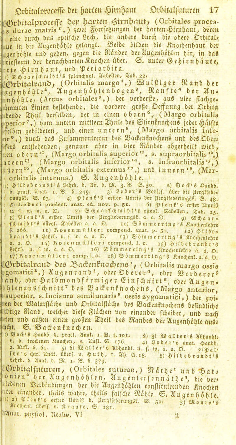 i C0l'bit‘'*Ipi'ÖCC)fc bCf I;nrtcn ^ivnl;aut, (Orbitales proces- :s durae matris *,) jtüci gortfc^ungen bcc Raiten ^irnf)au£, i>cren eine buvd) baö optifcljc 2od), bie onbete bmeb bic obere £)rbitnU ;.'uc in bie 3fu3cnbel)le flctangt. SSeibe bilben bie Änocl;enl)aut bet ;:gcn^6f)Ie unb gelten, gegen bie Sidnbec ber 2(ugenf)dl)len pin, in bnd [iriofieum ber benadjbartenitnodjen über. ©, unter @e()irn^dUte, rrte »ptrnl)aut, unb Periorbita. [) ©djaorfdimibt’ö fplandjnol. Sobellen, 5£ü6. 22; tÖrbitßltonJ)/ (Orbitalis margo*,) SQ3urf!iget 9?anbbft agenbHl®*' u g en ^ 6 Ij 1 e n b o g en’, JRonfte^ bcc 2iii* :n()6{)Ie, (Arcus orbitales*,) bet oorberfie, auß »iec fladjge» limmten ßinien bepe^enbe, bie oorbere grofe Deffnung ber £)rbita :benbe Sbeil berfclben, bcc in einen Obern®, (Margo orbitalis perior’,) üom untern mittlern Sl)eile beß ®firnfnod;enß jeberv^dlfte [eiben gebilbeten, unb einen untern®, (Margo orbitalis infe- r»r®,) burd) baß gufammentreten beß SacEenfnoc^cnß unb beß£)ber» ;ferß ent|TcI;enben, genauer aber in oier Didnber abgetf)eilt wirb, .;en obccn*°, (Margo orbitalis superior, S; supraorbitalis'*,) ;itern**, (Margo orbitalis inferior'^, s. infraorbitalis’*,) >.fern*®, (Margo orbitalis externus^’,) unb innecn'®, (Mar- ofbitalis internus.) @. 2( u g e n t) 6 b I f. I) J|>tlbe6ranbt’ö Cct)rb. b. 2(n. b. 5DI. 3. SB ©. 30. 2) SB 0 tt’ ö .&anbBi b. pvact. 2fnnt. i. 58. §. 249. 3) Ceber’6 SQorlcf. über bie ^ergticbe: tungSe. ©.63. 4) 5)Ient’6 et|ler Umriß ber 3erglicbenmgS!. ©. 43. 5) Leberi praelect. anat. ed. iiov. p. S*. 6) ^lenC’l frilet Umriß «. f. tv. 0. 0. O. ?) ©cBoorftbmibt’g o|ieol. iJabcUen, Sab. 15. 8) ^tenE’g erßer Umriß ber 3crgIiebcrunggE. a. a. Q. 9) ©ebaars fcßmibt’g ofteot. Säbelten a. a. D. 10) © 6 mmcr r in g ’ g ÄnocI;entef)re §. 266. II) rioseiimi'illeri compciid. aiiat. p. 50. 12) .^itbc; bronbt’S Se^rb. u. f. m. a. a. D. 13) © 6m m e r r i hg ’g Änod;entebrc a. a. D. 14) 1\ o 8 e II m ü 11 c r i compend. 1. c. 15) .^ilbebranbt’g ßebrb. u. f. m. a. a. S). 16) ©bmmerring’S Änod;enIebre a. d. )D. i7)Rosenmüllcri comp. 1. c. 18) © 6 m m er r i n g ’ g Änocbenl. a. d. O. ,(l>vbitaliv,?lb bcs i23t;cBonfnod?Cn8'; (Orbitalis margo ossis .gomatici*,) 2(ugenranbober £)b ererober Jßorbeccc* anb, ober ^albmonbförmigec ©infdjnitt®, ober 2(ugen* f)lenaußfd)nitt’ beß Sacfenfnodjenß, (Margo anterior, -superior, s.Incisura semilunaris® ossis zygomatici,) bet jioi» en ber Pialarflddje unb Drbitalfiddje beß SSoeBenfnodjenß beftnblidjc tlfüge 9ianb, weldjer biefe glddjen von einanbec fdjeibet, unb nach ten unb aüfen einen großen Sijeil beß Kanbeß ber 2(ugenf)dhle ouß* id)t. S3acEenfnod)en. 0 SBod’g .&anbb. b. ^jract. 2tnat. i.S. §. lon 2) 3) SIBalter’g 2(bl)Qnbt; ». b. trodenen Änod)en, 2. ttufl. ©. 176. 4) ßober’g anat. Jbanbb 2. 2Cuft. 61. 5) 6) SB alt er >g 3tbt)anbt. u. f. tu. a. a. Ö. ?)^aU fbn’g d;ir. 'ttndt. übetf. 0. -^utf), i. (5.13. 8) i 1 b e b r a n b t * g Sebrb. b. Ttnat. b. SDl. i. 58. §. 37g. .OrbitrtlfutUfcn/ (Orbitales snturae,) 9Zdtl)e* unbl^ati onien^ bet 2i:ugcnl)ölslen, 3fugenlei[enndtf;e*, bie veti lebencn SÖetbinbungen bet bie 2(ugcnb6f)Ien conjlituirenben Änodjett ;ter einanbec, t()eilß toabte, tbeilß falfd)c 9?dl)te. 6. 2(ugen b öh le, 0 2) gjtenE’g erflcr Umriß b. SergticberunggE. ©. go, qS SUtonrn-d Änod;enI. überf, u. 5f r a u fe, ©. 131. tonre s 5lnrtt. pbvftol. ?\cabv. VI o