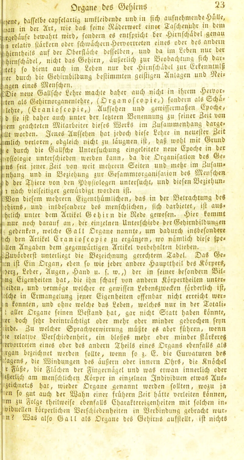 Organe &eß ©ef^iniö Kiic bafTclbe capfcliuiig unifleibciibc unb in fiel) aufiief)nicube>&ülfe, oaii 'in bet 2(it, wie bnö feine Sfabetreerf einet 2:afd)enul)r in bem tfle^aufc bei»a()vt wirb, fonbetn cö entfpridjt bet ^itn[d;dbel genau n relatiü ftdrfern ober fd)n)dd)cin>^etüottveten cineö obec beö anbern hinuf)cilö auf bet £)6erfldd)c beffclben, unb ba im ijeben nuc bet birnfd)äbel, nidjt baö ©eljirn, duperiid; jur S5eobad;tung fid) bav> tetj fo bient audj im Seben nur bet 43iinfd)dbcl juc ß’tfennuilß ec burd) bie ©ebirnbilbung befiimmten geiftigen 2fnlagen unb yfeii ngen cineö 2»enfdjen. . . r rJ)ie neue ©allfdje iei)xe madjte baficr nud) nid;t in it)icm jp^fboc: ten alö @e()irnotganenle^rc, (£) tga n of co p i e,) fonbevn alö @d)as Ui)te, (ßraniofeopie,) 2fuffe(jen unb geiuiffecmagen ©podje, b ftc ifl hübet and) unter bet Icbtccn S3enennung ju feinet 3cit bon eni genebteten SO?itarbeitec biefeö SBerfö im 3ufammenbnng batge» .illt iDorben. S^neö 2(uffcben l;nt jebod) biefc Sebce in neueffer^ 3eit ;tnlid) wetloren, obgleid) nicht ju Idugnen ifi, ba^ inobl mit ©cunb c burd) bie ©allfcbe llnterfud}ung eingeleitete neue ©podje in bet ipftologic unterfebieben tvetben t'ann; ba bie £)rganifation beö ®e* nö feit jener 3eit bon ibcit mebteen ©eiten unb mebc im 3ufam» nbang unb in 5i5ejiebung juc ©efammtorganifauon bcö SJZenfdjen b bet 5Jbi®*^2 bon ben ^bVI'btpgen untecfud)t/ unb biefen 23ejicbuns 1 nach bielfeitiger geibutbigt tvotben i[i. •SSon biefem mebvern @igentl)umlid)en, ba5 in bet 2^etrad}tung beS ebitnß/ unb inßbefonbeve beß menfd)lid)en, fteb barbietet, ift auß» bclid) unter bem ^ctiEet ©ebitn bie Stebc gemefen. >^iec fommt nuc nod; barauf aii/ ber einzelnen Unterfdjiebe bec ©ebienbilbungen gebent'en, raelcbe ©all Organe nannte/ um baburd) inßbcfonbece d) ben 3fr(ifel ßtaniofeopie 511 crgdnjen, mo ngmlid) biefc fpc* llen Eingaben bem gegcmvdrtigen 2frtifel toorbebalten blieben, äuvorberft unterliegt bie 23ejeid}nung geredetem SJabel. iDaß ©e* .•n ifl ©in Dtgan, eben fo wie jebec anberc ^aupttbeil beß J?6tperß, )ec}, 2eber, 2(ugcn, *f)anb u. f. w.,) bec in feiner befonbern S3ils ng ©igenbeiten \)at, bie ibn febarf non anbern Äorpertbeilcn unter* eiben, unb uermoge meld)er er geiriffen üebenßiWecfen forberlicb if^, ■•lebe in ©rmangelung jener ©igenbeiten offenbar nicht erreicht wer* n fonnten, unb ohne U)eld)e baß Seben, melcbeß nur in ber Siotali» t aller £)rganc feinen S3ejlanb b^t/ gar nicht ©tatt f'dnnte, ec hoch febr beeintrnd)tigt obec mehr obec minbec gebrodjen fepn itbe. 3u melcbec ©prad)üemnrriing müpte cß aber fuhren, menit )c relatiue 5ßerfd)iebenbeit, ein blofeß mehr ober minbec (tdebereß erbortceten eineß ober beß anbern Sbeilß eineß £)rganß ebenfallß alß rgan bezeichnet tvetben follte, ivenn fo j. ©. bie ©uewaturen beß lagenß, bie ©inbungen beß dufiern ober innetn Dbr^/ t>iß Änochel t gu^«/ bie gldcben ber gingcrndgel unb maß etman innerlid) obec ifetlfd) am menfd)lid)en dCorper in einzelnen Snbivibuen etmaß 2fuß* Zcid)netcß bot, mieber £)rganc genannt merben foUten, wozu ja cn fo gilt auch ber Süiabn einer frubern 3cit bdtte verleiten fonnen, m zu golge tbeiliveife ebenfallß ©buraf'tcreigenbeiten mit fold)en in* vibuellen torperlichen 23ecfd)iebenbeiten in Sßnbinbung gebracht ivur* n? 2Baß alfo ©all alß £>rganc beß ©ebirnß aufflcllt, if! nichtß