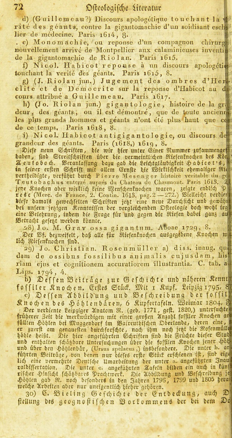 d) (G ui 11 cm c au ?) Discours apologcliquo loueliant 1 a i rite des göants, conlrc la giganlomacliie d’un soidisant escl: lier de mcdecine. Paris i6i4, 8* , e) Monom achie, ou reponse d’iin compagnon chirurg nöuvellement arrive de Montpellier aux calaininieuses invcnli de la gigantomachie de Riol an. Paris i6i5. f) Nicol. Habi CO t r ep oiis e ä un discoui’s apologeti touchant la verile des geanls, Paris i6i5, 8. g) (J. Riolan jun.) Jugement des ombres d’IIe clite et de Dcmocritc sur la reponse d’Habicot au cours allribue a Guillcmeau, Paris 1617. , h) (Jo. Riolan jun.) gigantologie, liistoiro de la gr dcur, des geants , ou il cst dchnonlre, que de toule ancienr les plps grands homines et geants n’ont cle plus haut que c< de ce lemps. Paris i6i8, 8. i) Nicol. Ilabicot a n t i g i g a n t o 1 o g i e, ou discours de  grandcur des geants. Paris (i6l8,) i6iq, 8. •SDieft neun ©djriften, bfe wir ()iet unter @tner stummer jufainmenge haben., ftnb ©trcitfii)riften über bie oecmcinttidjen 0?iefcnEnod)cn bcS Ä5i SEcutobod). SBctanloffung boju gob bfe fiei^tglSubigfeit .^abteofö, in l'einec erflcn ©chrfft mit altem Srnjle bie SöirtlfchFeit ehemaliger SUv Oertl;cibigte, »erführt burd; Pierre Meson g er lüstoire veiitable du gi T 0 u t o b a c Ji US eutofre aupres du Cbateau de Cbaumont. Paris 1613. 2 jene Änochen aber wirElid; Eeine 9Jtcnfd)cnEnod)en waren, jeigte enblid) ^ rc«c (IMerc. de France, 2. Contin. 1613. pag.2—272.) aSielleid)t rerbiei biefe bamaia gewed}fclten ©djriften jeht eine neue 2)nrd)fid)t unb gewäh bei unfern je^fgen Äcnntnilfen ber oerglcichenben Dfteologic bod) wohl iro eine SSclehrung, inbem bie grage für ünb gegen bie Stiefen babef ganj ai S3etrad)t gefegt werben Sonnte. i8) Jo. M. Grav ossa gigantnm. A'ßoae 1729, 8. _ >Der S3f. beiweffelt, bap alte für 9l{efcnEnod)cn auögegtbene Änodjen w lid) ^iefenfno^en finb. 29) Jo. Christian. Roseumiiller a) diss. inaug. qn dam de ossibus fossilibus aniraalis cujusdam, bis riam ejus et cognilionem accuratiorem illusltanlla. C. tab. ai Lips. 1794, 4 b) 25eff«nS5ettrage jur®efd)ichtc «nb näheren .Kennt fofftlcc itnodten. ßrjleä ©tucF. SDiit i Äupf. Cetpslg 1795 c) 2)effen 2fbbilb’ung unb S5efd}veibung beefoffit i^nod;cn bc6 Höhlenbären, 6 Jlupfertafcln. SBetmar 1804 ®et »erbiente ßeipjiger Ifnatom SJ. (geb. 1771, gejl. 1820,) untcrfuchte ar früherer Seit bie ’merfwürbigeu mit einet großen Ifnjahl foffiler Änochen füllten .f)6hlen bei SKuggenborf im SSaircuthifd)cn Dberlanbe, beren eine er juer)l am genaueren burd)for[chte, nad) ihm nod) je^t bie OTofenmülti hbhle heißt. Sie hier ongeführten (Schriften finb bie grüchtc biefer ©tut tmb enthalten fcha^bare Unterfudjungen über bie fofjtlen Änodjen jener unb übet beii .f)6hlenbär, (Ursus spelaeus,) fnSbefonbere. Sic unter b. _ai* führten Seitrüge, bon benen nur biefeS erjle ©tücB erfchienen ift, ftnb eig lid) eine üermehrte Seiitfdje Umarbeitung ber unter a. angeführten 3nat ralbiffertation. ®ie unter c. angeführten tafeln bilben ein nud) in fün rifd)er ^fnfid)t fd)ül^barc8 ^rad)t)rerf. iDic Itbbftbung unb Sefdircibung je .f)6hlcn gab Sf, nod) befonber« in ben Sahren 1796, 1799 unb 1805 hcra welche Krbcften aber nur uneigentlid) hicher gehören. 30) 6. Sicling ®cfd)id)te ber (fntbetfung, audj 25 {Ifllimg bt6 gcognorrtfd;cn 23 ocEomm.cuß bet bet bem 2>(