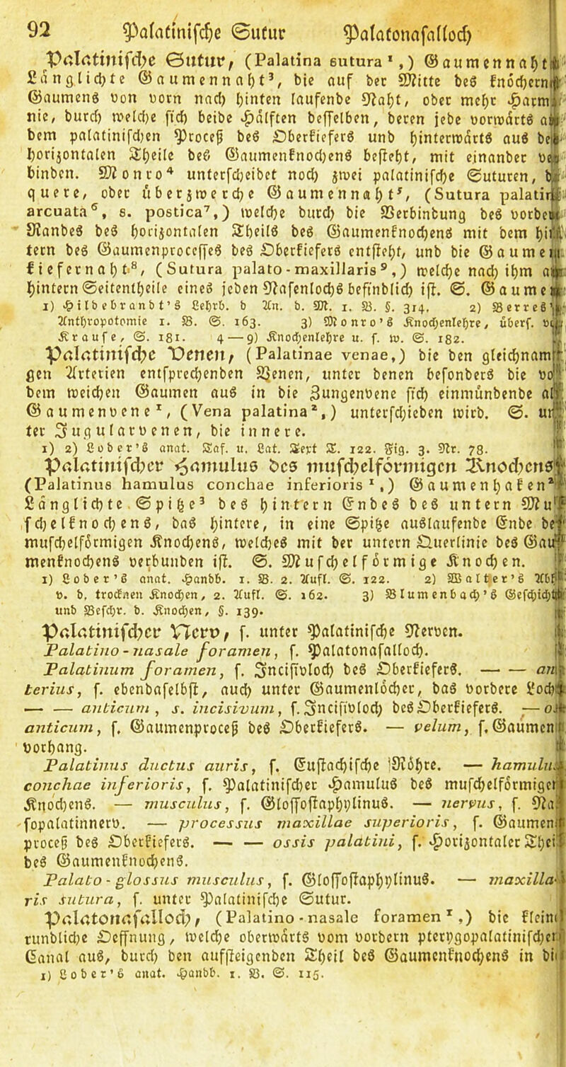 Ptil<»ttuifd>c (Palatina 611 tura *,) ©aumenna^t| Sanfllid^te @a umenn nf)t^, bie ouf bec SD?itte beS fnöcfjctn ©aumcns von vorn naci) (jinten laufenbe ober mcf)c ^armi nic/ butrf) tvelc{)e ftc^ beibe »^(ilftcn beffelbrn, brren jcbe vonvartß ai ■ bcm palatintfdjen ^rocef br6 £)berfiefcrö unb f)intern)(Srt6 au6 be - Ijorijontalen 2:i)ei[e beö ©anmenfnodjenö bcfirbt/ niit einanbec va - binbcn. 5Wonco'^ unterfd)eibct nod) jmct palatini[d)e ©uturcn, t - quere, ober itbetjivercbe ©aumennal)f^, (Sutura palatir ;* arcuata®, s. postica’,) tveldje burd) bie SSerbintung be6 vorbc#' Slanbeä beö f)oiiiontiilen SbcÜö beö ®aumenfnod)en£i mit bem l)iilji tern beö ©aumenproccjJe6 beö £>berfiefcr6 cntpe^f, unb bie ©aumetii f i efer n a i) t'^, (Sutura palato-maxillaris® ,) reeldje nnd) i^m a b)intecn©eitentbeile eines jcben 9?nfentod)6 beftnblid) ifl. ©aume i) e6ranb t’ä Celjrb. b 2tn. b. 501. i. 5B. §. 314, 2) SBerreS 2fnt()ropofomie i. 58. ©.163. 3) tOionro’S Änodjenlcfjte, übcrf. »1 Äroufe, ©. 181. 4 — 9) Änod;enlet)re u. f. lu. ©. 182. ■prtlatinifd^C T)^neU/ (Palatinae venae,) bie ben gleidjnani gen 2(rterien entfpredjenben SJ^nen, unter benen befonberö bie bem mcicben ©aumen ciuS in bie 3ungenVene ficb einmunbenbe dt' ©oumenvene^, (Vena palatina*,) unterfd;icben ivirb. ©. u ter Sugularvenen, bie innere, i) 2) Cübcr’S annt. !£af. u. Cnt. Sevt 5E. 122. Sig. 3. 9tr. 78. Pßlatinifdx’f Famulus bc5 mufd?elf6nnigcn 3\nod;cn0* (Pa latinua hamulus conchae inferioris ^,) ©numenl)aben*® £dngltd)te.@pi^e^ beö f)intern ©nbeS beS untern CKu'' ,f d}e Ifn 0 d; en S, bnS Hintere, in eine @pi&e nuSlnufenbe ©nbe be' mufcbetformigen ÄnodjenS, tvel^eS mit ber untern Sluerlinie beS ©ai^ men6nod)enS vetbunben ifl. SÄufdjel förmige Änod)en. j i) Sober’ß onot. .^anbb. i. 58. 2. Jfufl. ©. 122. 2) SIB albet’S ICb? ö. b, trodncu Änod;en, 2. Jlufl. ©. 162. 3) 58 turn enb ad; ’ S ®efd;td;(j unb 58efd;r. b. Äno^en, §. 139. Palatimfd?cir VlcvVf f. unter ^])alatinif($e 9flervcn. Palatino - nasale foramen, f. ^alntonafaliod). Palatinum foramen, f. Sncijivlod) beS £)berfieferS, ßezi terius, f. cbenbnfelbfi, aud) unter ©aumenl6d)er, baS vorbere l*ocbi — — anbicurn , s. incisivurn, f. 3*idfiV[od; beß£)berfieferS. ,— oJ anticum, f. ©aumenprocep beß £)betficferß. — velum, f, ©aumen vorbang. _ Palatinus dnctus auris, f, ©u(üad)ifcbe |9J6f)re. — hamuliä conchae inferioris, f, ^alatinifdier v^amuluß beß mufd;eIformiger Änocl)enß. — musculus, f, ©toffofiapbplinuß. — nervus, f. 9Za* fopalatinnerv, — processus maxillae superioris, f. ©aumen proce§ beß £)beiEieferß. — — ossis palatiui, f. «horizontaler Sbfi' beß ©aumeuEnocbenß. Palato - glossus musculus, f. ©Ioffofiapl)l)Iinuß. — maxilla^ ris sutura, f. unter ^alatinifcbe 0utur. PrtlatOtUtfallod; / (Palatino-nasale foramen*,) bie ffeim runblid;e iDeffnung, ivcidje oberivnrtß vom vorbern pterpgopalatinifdjci ßanat auß, burd; ben auffieigenben Z()ei[ beß ©aumcnf'nocbenß in bii i) Sobcr’S üiiat. .^jünbb. i. S3. ©. 115.