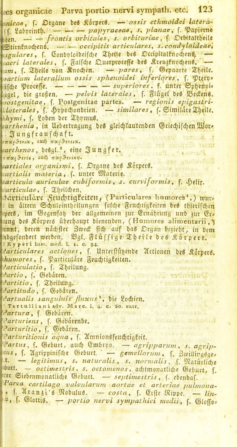 miicae, f. jOtgane Ä6rpfc«. — ossis ethmoidei latära- ff, 2abprintf). — papyraceae, s, planae, f. ^apicrne — —Jrontis orbitales, s, orbitariae, f. £)rbita[tl)cile Stirnfnod;cn6. — — occipitis articulares, s.condylöideaet ugulares, f, (5onbpIoibcifci)e 2^e(le bcö Dccipitalfnocbcn^ — aacri laterales, f. galfd)« Sluerproccjyc beö j?ceujfnocbeti0, — mm, f. 2:()eile bon Änod)«n. — pares, f. ©epaartc 2!f)eile. 'oartium lateralium ossis sphenoidei inferiores, f. *’Pterp» ijifdje ^coceffc'. — — —superiores, f. unter ©pfjenoü ijgcl, bie grofen. — pelvis laterales, f. beS S3ecfenö. 'iWStgenibae, f. Postgenitae partes. — regionis epigastri- Llaterales, .^ppod)onbricn. —similares, f. ©imtliice 2;()eile. hymi, f. goben bec 2^pinu8. .arthenia, in Ueberftogung beS gleic^tautenben ©ric^ifc^enSßoc» , Sungfraufdjaft. •• t, i aud; irot^S-eviix. larthenos, bcögl.*, eine Jungfer, aud; partiales organisrni, f. £)rgnnc beö .Korperd. l arlialis materia, f. unter ?0?aterie. •.articnla auriculae cubiformis, s. curviformis, f. .^elip. articulae, f. Sl)f>lcben. , . ■V.rticulftrc (Particulares hiimoreb*,) rours in dttern ©djuleint^cilungen fofdje geudjligfeiten be« t^ierifeben per6, im ©egenfnb ber allgemeinen jur ©rnabning unb jur (Srs ung beö Äorperö überbaupt bienenben, (Humores alimentarii, -mnt, beren nddjfler Smetf ficb auf bnö £)rgan beliebt, in bem abgefonbert roetben. S3gl. gluffigc Slbfif« beö Äorperts. ' Kyperi iim. nicd. 1. i. c. 34. larticulares actiones, f. Unlerffubenbe 3fctionen beö jtdrpcrö, hujnores, f. ^J)articuli5re Seudjtigfeiten. 'articulatio, f. ^bfilung. ^artio, f. ©ebdren. ?artitio, f. 2:b?ilm)g. ?artitudo, f. ©ebdeen. Partualis sanguinis Jluxns^, bie god)ten. TeT t u 11 i a n i adv. Maic. 1. 4* c* extr. ^artura, f ©ebdten. ^arturiens, f. ©ebdrenbe. ^arturitio, f. ©ebdren. ?arturitionis aqua, f. 3fmnionöfeu(btig6eit. Partus, f. ©eburt, auch ©mbrpo. — agripparum, s. agrip- -us, f. 2rgrippinifd)e ©ebnet. ' — gemcllorum, f. SiniUinggges t. — legitimus, s. naturalis, s. normalis, ,f. 9?aturlid)e -butt. — octimestris, s. octomenos, nd)tmonfltlid)e ©ebutt, f. :er ©iebenmonatlicbe ©eburt. — septimestris, f. ebenbaf. Varva cartilago valvularum aortae et arLerine pulmoita- » f. ^tanji’ö Oiobuluö. — costa, f. ©rfie Stippe. — lin- f. ©lottiö. — portio nervi sympathici mediit, f. ©loffos 1