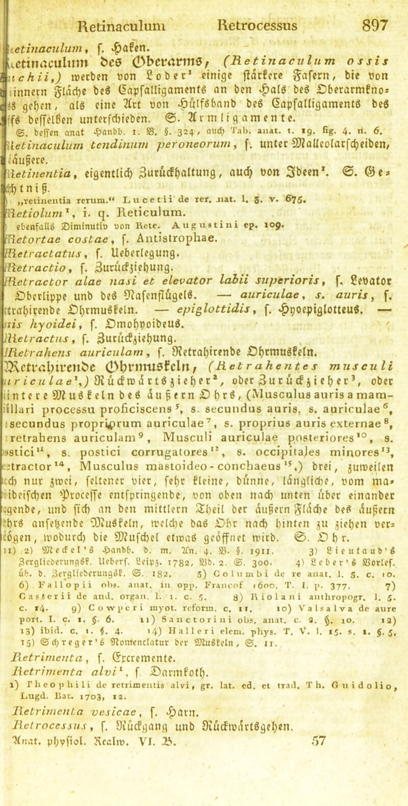 I . J tetmaculum, f. «^afcn. iicttimcultim bes ObcmmS/ (Retinaculum ossis nchii,) ivecbm tton 2ober* einige jtcSrEctc gafern, bie non linnern Jldclje bc« (lapfalligamenfg an ben beö Dberarmfno* «3 gef)en, alS eine 2irt non ^ulföbnnb beS Gapfalliflanientö beS ffö beffelßcn unterfdjieben. 2(rin (ig amentc. ©. bcITen anat ^anbb. i. SS. §. 324/ a»(b »• *9- % 4. n. 6. Wetinaculum tendinum peroneorum, f>. unter SBoUcolatfc^eiben/ cdupece. [ietinentia, cigentli^ 3urucf()altung, auc^ non 3b«en'. @e* t n i §. \ „Tetincutia rcrum.“ Lucetii'de rer. jiat. 1. g. v. 675. fiietiolum', i. q. Reticulum. ' ebenfalls Siminutio uon Kcte. Augintini ep. 109. liietortae costae, f. Antistrophae. IRetractatus, f. Ueberlegung. iiietractio, f. 3urücfjiel)ung. tiietractor alae nasi et elevator lahii superioris, f, 2ettatOC £?bcrlippe unb beö 9?afenflüge(ö. — auriculae, s. auris, f. tfrffl)itenbe £)l)tmuöfeln. — epiglottidis, f. ^poepiglotteuS. — iiis hyoidei, f. £)mof)poibeUÖ. ' llieLractus , f. 3ubllcfii«i)Ung. llietrahens auriculam, f. 9?etra[)itenbe Ä^rmuöfetn. ^ctl'rtl;ivenbc ein ^ (Ret r ahente s musculi urfc?z/£Ee’,j5Rücftt5i5ttöjie^et*, ober 3urütf jie^>ec’, ober untere SÄuöfelnbeö dii§ern£)t)cöi (Musculus auris a mam- illlari processu proficiscens ^ s. secundus auris, s. auriculae®, isecundus propri^>rum auriculae’, s. proprius auris externae ®, iretrahens auriculam^, Musculi auriculae posteriores’®, 8. !»stici”, s. postici corrugatores, s. occipitajes minores’’, L'jtractor, Musculus masioideo- conchaeus ”,) brei, juroeilen icd) nur jinci, fettener nicr, fef)t fleine, bunne, idnglicbe, nom ma» !iibei[d)en ’Procef[e entfpringenbe, non oben nad) unten über einanber agenbe, unb fid) an ben mittlern !Sl)cil ber äußern }5ldd)e beS dupern [•brö anfefjenbe ‘iBJubfeln, inc(d)e baß £)br nad) binten ju Rieben ners ^6gen, inoburd) bie 91?ufd)el cticaß geöffnet mitb. 0. £) b r. 11) 2) SOJecfel’ä .&anbb. b. m. Tfn. 4. Sß. 5. 1911. 3) ßieufaub’S ^crglieberiinflSf. Ueberf. CetPä. 1732. SJb. 2. ©. 300. 4) ßeber’S SSorlef. üb. b. 3evglicberuiigSt. ®. 182. S) CoLumbi de re anat. 1. s. c. 10. 6) Fallopii ol>8. anat. in opp. Francof 1600. T. I. p. 377. 7) CasScrii de and. orpan. 1. i. c. 5. 8) li i o 1 a n i anthropogr. 1. J. c. r4. 9) Cowperi inyot. reform. c. ir. 10) Valsalva de aure port. I. c. I. J. 6. 11) Sanctorini obs. anat. c. 3. §. 10. 13) 13) ibid. c. i. §. 4. 14) Hallcri elem. phys. T. V. I. 15. s. 1. §.5, 15) ©d>reger’S 9?ontencIatur ber SSluSfeln, ©. ii. Retrinieuta, f. (Sreremente. Retrimenta alvi^, f £>arinfotb. l) rheophili de retrimentis alvi, gr. lat. cd. cl trad. Th. GnidoHo, Lngd. IJac. 1703, 12. ReLrimeiiLa vcsicae, f. ^arn. Retrocessus, f. Siucfijang unb Siüdindrtßgeben. 'Jtnat. pbvfiol. Jvcdiv. VI. 2^. 57