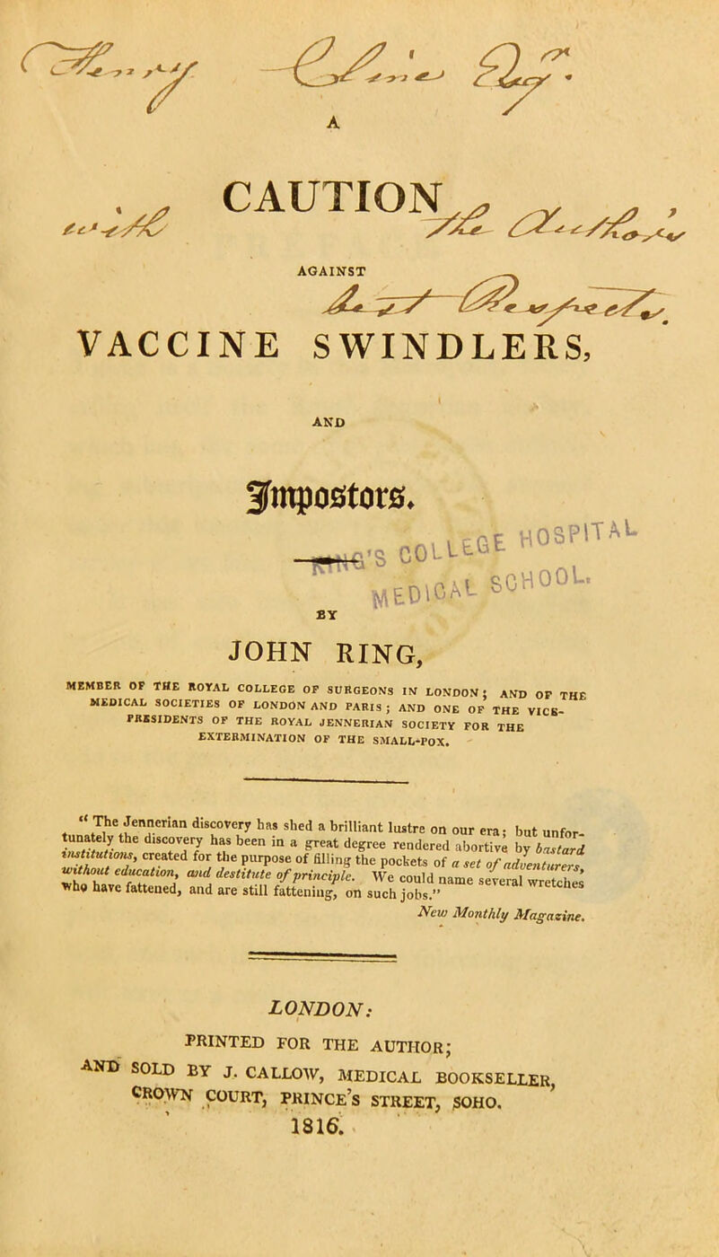 ^ ' C3HS... 7 CAUTION^ VACCINE AGAINST *77 SWINDLERS, I AND fmpostors. •s C0UE.GE HOSPITAL medical school. JOHN RING, MEMBER OF THE ROYAL COLLEGE OF SURGEONS IN LONDON; AND OF THE MEDICAL SOCIETIES OF LONDON AND PARIS ; AND ONE OF THE VICS- PRSSIDENTS OF THE ROYAL JENNERIAN SOCIETY FOR THE EXTERMINATION OF THE SMALL-POX. ♦ , tT,h i a- ®n d,SC°Vfc,ry has shed a briUiant ^re on our era; but unfor- tunately the discovery has been in a great degree rendered abortive by bastard, institutions, created for the purpose of filling the pockets of « „t of adoentJZs *h*hlvdfCHtWnJ “a destitut° °f principle. We could name several wretches who have fattened, and are still fattening, on such jobs.” New Monthly Magazine. LONDON: PRINTED FOR THE AUTHOR; AND SOLD BY J. CALLOW, MEDICAL BOOKSELLER, CROWN COURT, PRINCE’S STREET, SOHO. 1816.