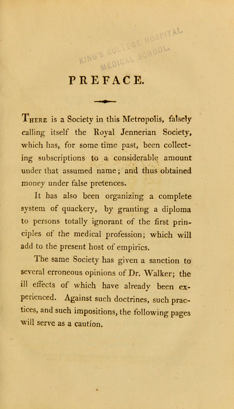 PREFACE. There is a Society in this Metropolis, falsely calling itself the Royal Jennerian Society, which has, for some time past, been collect- ing subscriptions to a considerable amount under that assumed name; and thus obtained money under false pretences. It has also been organizing a complete system of quackery, by granting a diploma to persons totally ignorant of the first prin- ciples of the medical profession; which will add to the present host of empirics. The same Society has given a sanction to several erroneous opinions of Dr. Walker; the ill effects of which have already been ex- perienced. Against such doctrines, such prac- tices, and such impositions, the following pages will serve as a caution.