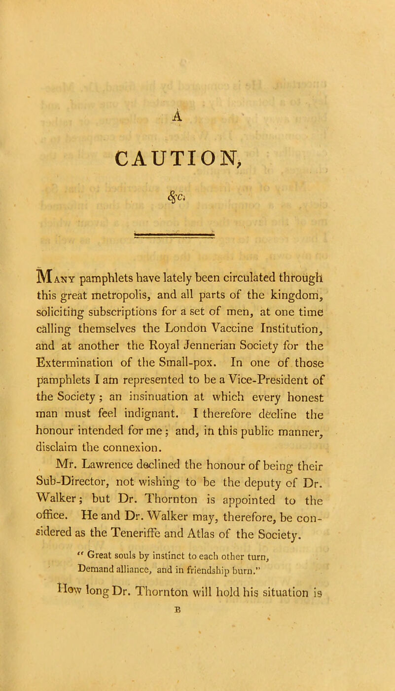 A CAUTION, Many pamphlets have lately been circulated through this great metropolis, and all parts of the kingdom, soliciting subscriptions for a set of men, at one time calling themselves the London Vaccine Institution, and at another the Royal Jennerian Society for the Extermination of the Small-pox. In one of those pamphlets I am represented to be a Vice-President of the Society ; an insinuation at which every honest man must feel indignant. I therefore decline the honour intended for me ; and, in this public manner, disclaim the connexion. Mr. Lawrence declined the honour of being their Sub-Director, not wishing to be the deputy of Dr. Walker; but Dr. Thornton is appointed to the office. He and Dr. Walker may, therefore, be con- sidered as the Teneriffe and Atlas of the Society. ” Great souls by instinct to each other turn. Demand alliance, and in friendship burn. How long Dr. Thornton will hold his situation is B