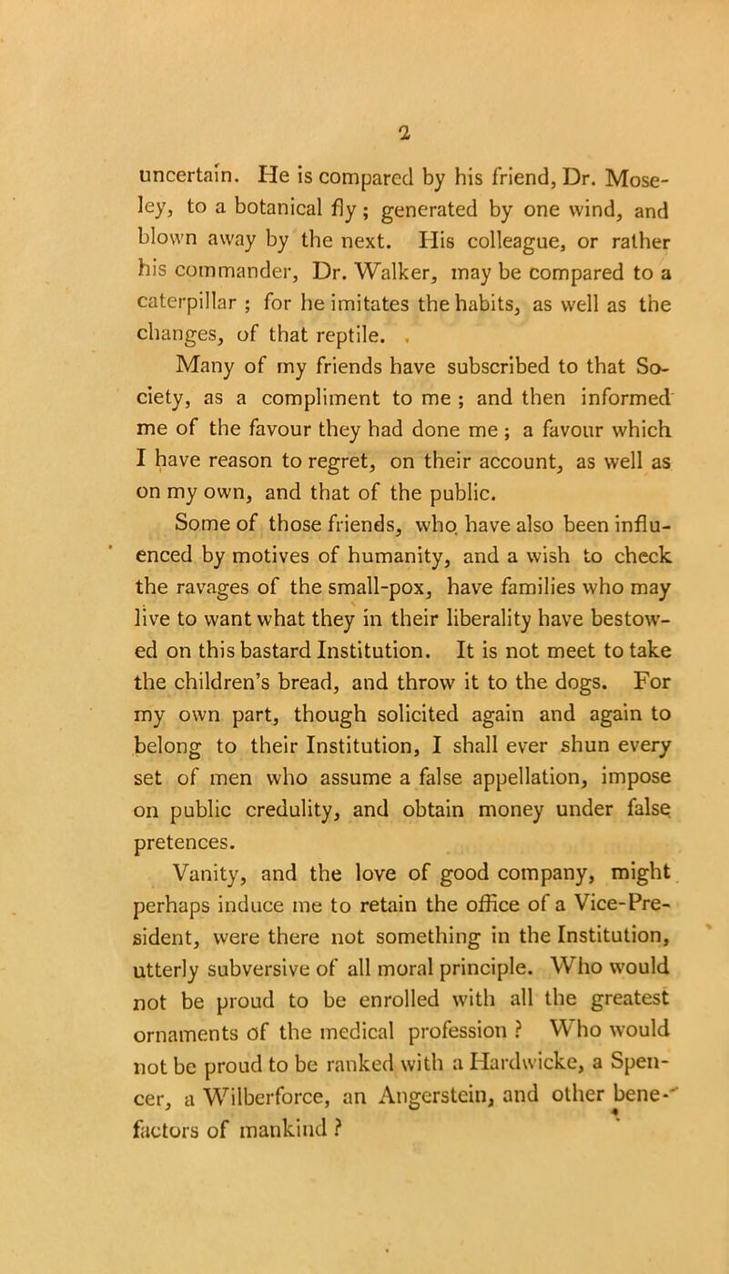 uncertain. He is compared by his friend, Dr. Mose- ley, to a botanical fly; generated by one wind, and blown away by the next. His colleague, or rather his commander, Dr. Walker, may be compared to a caterpillar ; for he imitates the habits, as well as the changes, of that reptile. , Many of my friends have subscribed to that So- ciety, as a compliment to me ; and then informed me of the favour they had done me ; a favour which I have reason to regret, on their account, as well as on my own, and that of the public. Some of those friends, who have also been influ- enced by motives of humanity, and a wish to check the ravages of the small-pox, have families who may live to want what they in their liberality have bestow- ed on this bastard Institution. It is not meet to take the children’s bread, and throw it to the dogs. For my own part, though solicited again and again to belong to their Institution, I shall ever shun every set of men who assume a false appellation, impose on public credulity, and obtain money under false pretences. Vanity, and the love of good company, might perhaps induce me to retain the office of a Vice-Pre- sident, were there not something in the Institution, utterly subversive of all moral principle. Who would not be proud to be enrolled with all the greatest ornaments of the medical profession ? Who would not be proud to be ranked with a Hardwicke, a Spen- cer, a Wilberforce, an Angerstcin, and other bene-- factors of mankind ?