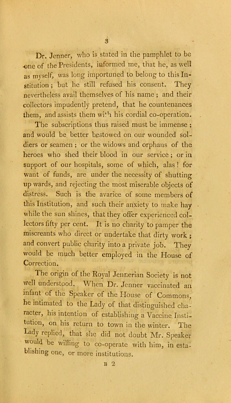 Dr. Jenner, who is stated in the pamphlet to be -one of the Presidents, informed me, that he, as well as myself, was long importuned to belong to this In- stitution ; but he still refused his consent. They nevertheless avail themselves of his name ; and then- collectors impudently pretend, that he countenances them, and assists them wilh his cordial co-operation. The subscriptions thus raised must be immense ; and would be better bestowed on our wounded sol- diers or seamen ; or the widows and orphans of the heroes who shed their blood in our service; or in. support of our hospitals, some of which, alas ! for want of funds, are under the necessity of shutting up wards, and rejecting the most miserable objects of distress. Such is the avarice of some members of this Institution, and such their anxiety to make hay while the sun shines, that they offer experienced col- lectors fifty per cent. It is no charity to pamper the miscreants who direct or undertake that dirty work; and convert public charity into a private job. They would be much better employed in the House of Correction. The origin of the Royal Jennerian Society is not well understood. When Dr. Jenner vaccinated an infant of the Speaker of the Plouse of Commons, he intimated to the Lady of that distinguished cha- racter, his intention of establishing a Vaccine Insti- tution, on his return to town in the winter. The Lady replied, that she did not doubt Mr. Speaker would be willing to co-operate with him, in esta- blishing one, or more institutions.