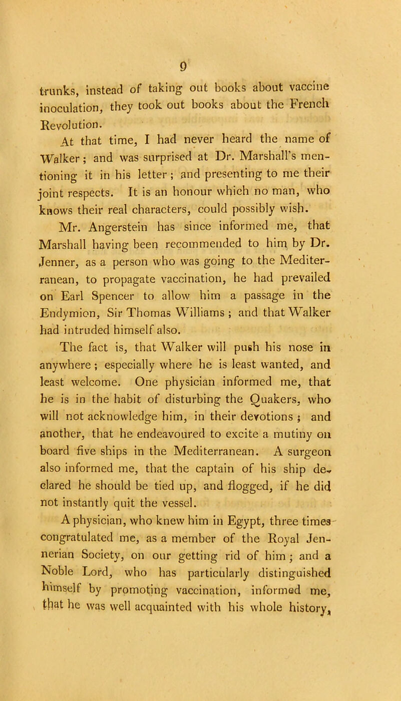 trunks, instead of taking out books about vaccine inoculation, they took out books about the French Revolution. At that time, I had never heard the name of Walker; and was surprised at Dr. Marshall’s men- tioning it in his letter ; and presenting to me their joint respects. It is an honour which no man, who knows their real characters, could possibly wish. Mr. Angerstein has since informed me, that Marshall having been recommended to him by Dr. Jenner, as a person who was going to the Mediter- ranean, to propagate vaccination, he had prevailed on Earl Spencer to allow him a passage in the Endymion, Sir Thomas Williams ; and that Walker had intruded himself also. The fact is, that Walker will push his nose in anywhere; especially where he is least wanted, and least welcome. One physician informed me, that he is in the habit of disturbing the Quakers, who will not acknowledge him, in their devotions ; and another, that he endeavoured to excite a mutiny on board five ships in the Mediterranean. A surgeon also informed me, that the captain of his ship de» clared he should be tied up, and flogged, if he did not instantly quit the vessel. A physician, who knew him in Egypt, three times congratulated me, as a member of the Royal Jen- nerian Society, on our getting rid of him ; and a Noble Lord, who has particularly distinguished himself by promoting vaccination, informed me, that he was well acquainted with his whole history,