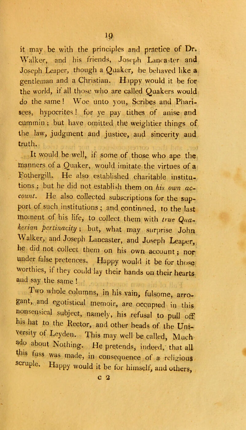 it may be with the principles and practice of Dr* Walker, and his friends, Joseph Lancaster and Joseph Leaper, though a Quaker, he behaved like a gentleman and a Christian. Dippy would it be for the world, if all those who are called Quakers would do the same! Woe unto you, Scribes and Phari- sees, hypocrites ! for ye pay tithes of anise and cummin ; but have omitted the weightier things of the law, judgment and justice, and sincerity and truth. It would be well, if some of those who ape the manners of a Quaker, would imitate the virtues of a Fothergill. He also established charitable institu- tions ; but he did not establish them on his own ac- count. He also collected subscriptions for the sup- port of such institutions ; and continued, to the last moment of his life, to collect them with true Qua- herian pertinacity; but, what may surprise John Walker, and Joseph Lancaster, and Joseph Leaper, he did not collect them on his own account; nor under false pretences. Happy would it be for those worthies, if they could lay their hands on their hearts and say the same ! Two whole columns, in his vain, fulsome, arro- gant, and egotistical memoir, are occupied in this nonsensical subject, namely, his refusal to pull off his hat to the Rector, and other heads of the Uni- versity of Leyden. This may well be called, Much ado about Nothing. He pretends, indeed, that all fuss was made, in consequence of a religious scruple. Happy would it be for himself, and others,