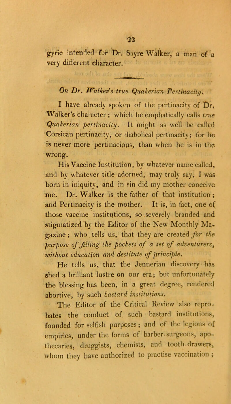 gyrio intended for Dr. Sayre Walker, a man of a very different character. On Dr, ^Talker's true Quaherian Pertinacity. I have already spoken of the pertinacity of Dr, Walker’s character ; which he emphatically calls true Quakerian pertinacity. It might as well be called Corsican pertinacity, or diabolical pertinacity; for he is never more pertinacious, than when he is in the wrong. His Vaccine Institution, by whatever name called, and by whatever title adorned, may truly say, I was born in iniquity, and in sin did my mother conceive me. Dr. Walker is the father of that institution ; and Pertinacity is the mother. It is, in fact, one of those vaccine institutions, so severely branded and stigmatized by the Editor of the New Monthly Mar gazine ; who tells us, that they are created for the purpose of filling the pockets of a set of adventurers, without education and destitute of principle. He tells us, that the Jennerian discovery has shed a brilliant lustre on our era; but unfortunately the blessing has been, in a great degree, rendered abortive, by such bastard institutions. The Editor of the Critical Review also repro- bates the conduct of such bastard institutions, founded for selfish purposes; and of the legions of empirics, under the forms of barber-surgeons, apo- thecaries., druggists, chemists, and tooth drawers, whom they have authorized to practise vaccination ;