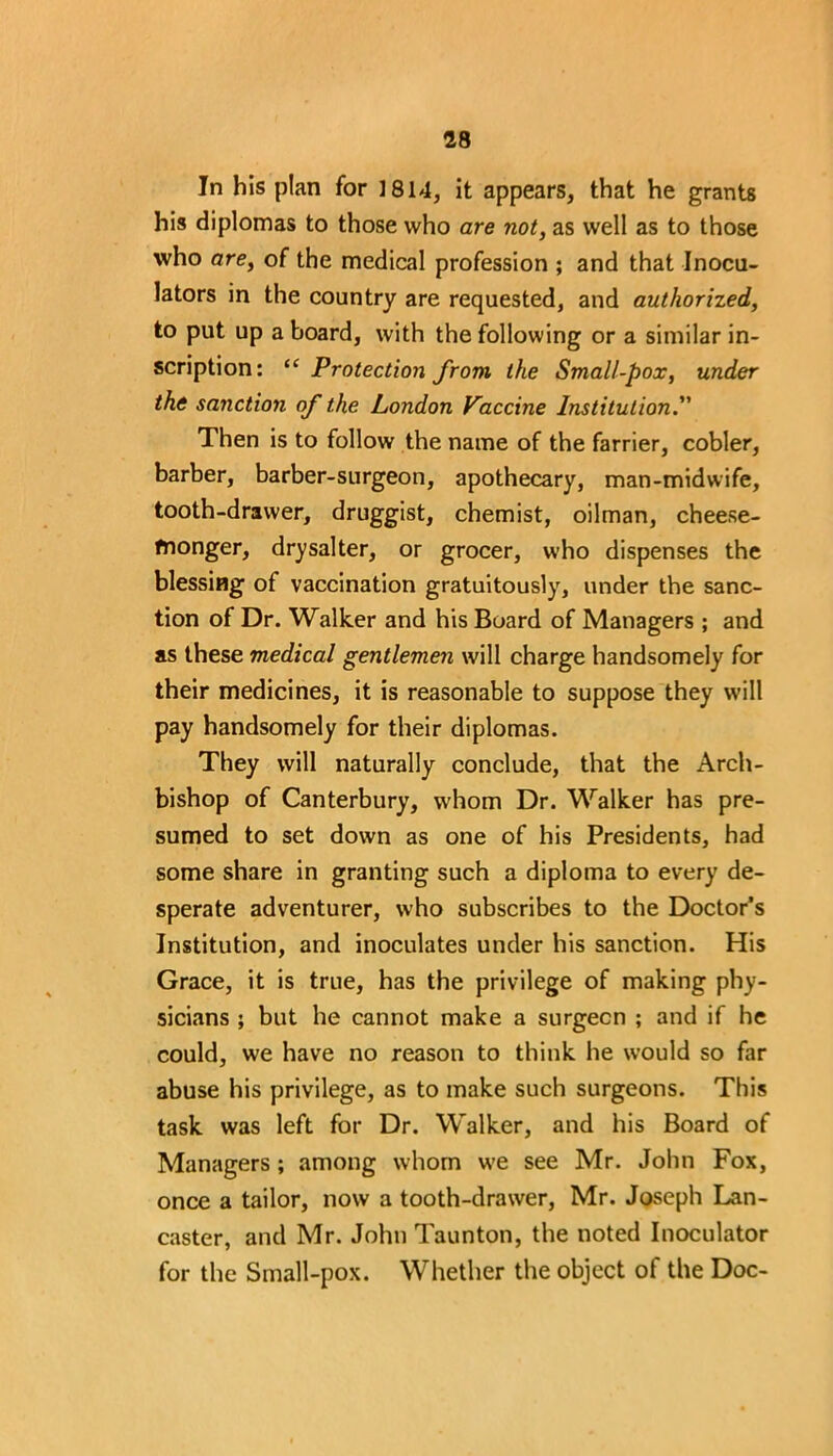 In his plan for 1814, it appears, that he grants his diplomas to those who are not, as well as to those who are, of the medical profession ; and that Inocu- lators in the country are requested, and authorized, to put up aboard, with the following or a similar in- scription: “ Protection from the Small-pox, under the sanction of the London Vaccine Institution.” Then is to follow the name of the farrier, cobler, barber, barber-surgeon, apothecary, man-midwife, tooth-drawer, druggist, chemist, oilman, cheese- monger, drysalter, or grocer, who dispenses the blessing of vaccination gratuitously, under the sanc- tion of Dr. Walker and his Board of Managers ; and as these medical gentlemen will charge handsomely for their medicines, it is reasonable to suppose they will pay handsomely for their diplomas. They will naturally conclude, that the Arch- bishop of Canterbury, w'hom Dr. Walker has pre- sumed to set down as one of his Presidents, had some share in granting such a diploma to every de- sperate adventurer, who subscribes to the Doctor’s Institution, and inoculates under his sanction. His Grace, it is true, has the privilege of making phy- sicians ; but he cannot make a surgecn ; and if he could, we have no reason to think he would so far abuse his privilege, as to make such surgeons. This task was left for Dr. Walker, and his Board of Managers; among whom u'e see Mr. John Fox, once a tailor, now a tooth-drawer, Mr. Joseph Lan- caster, and Mr. John Taunton, the noted Inoculator for the Small-pox. Whether the object of the Doc-