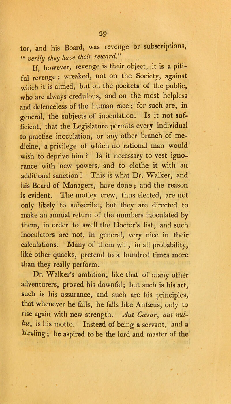 tor, and his Board, was revenge or subscriptions, “ verily they have their reward. If, however, revenge is their object, it is a piti- ful revenge ; wreaked, not on the Society, against which it is aimed, but on the pocket* of the public, who are always credulous, and on the most helpless and defenceless of the human race ; for such are, in general, the subjects of inoculation. Is it not suf- ficient, that the Legislature permits every individual to practise inoculation, or any other branch of me- dicine, a privilege of which no rational man would wish to deprive him ? Is it necessary to vest igno- rance with new powers, and to clothe it with an additional sanction ? This is what Dr. Walker, and his Board of Managers, have done ; and the reason is evident. The motley crew, thus elected, are not only likely to subscribe; but they' are directed to make an annual return of the numbers inoculated by them, in order to swell the Doctor’s list; and such inoculators are not, in general, very nice in their calculations. Many of them will, in all probability, like other quacks, pretend to a hundred times more than they really perform. Dr. Walker’s ambition, like that of many other adventurers, proved his downfal; but such is his art, such is his assurance, and such are his principles, that whenever he falls, he falls like Antseus, only to rise again with new strength. Aut Ccernr, aut nul- fas, is his motto. Instead of being a servant, and a hireling; he aspired to be the lord and master of the