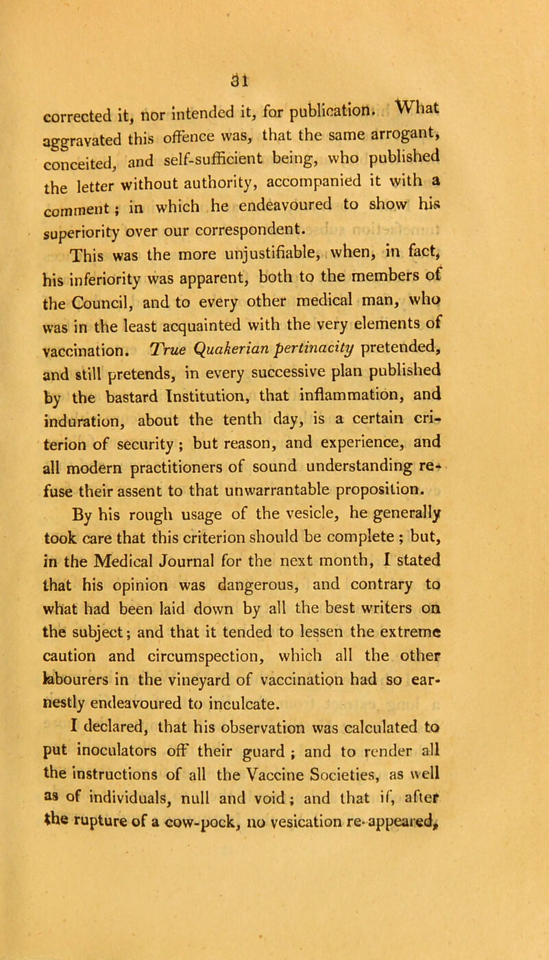 corrected it, nor intended it, for publication. What aggravated this offence was, that the same arrogant, conceited, and self-sufficient being, who published the letter without authority, accompanied it with a comment; in which he endeavoured to show his superiority over our correspondent. This was the more unjustifiable, when, in fact, his inferiority was apparent, both to the members of the Council, and to every other medical man, who was in the least acquainted with the very elements of vaccination. True Quakerian pertinacity pretended, and still pretends, in every successive plan published by the bastard Institution, that inflammation, and induration, about the tenth day, is a certain cri- terion of security; but reason, and experience, and all modern practitioners of sound understanding re- fuse their assent to that unwarrantable proposition. By his rough usage of the vesicle, he generally took care that this criterion should be complete ; but, in the Medical Journal for the next month, I stated that his opinion was dangerous, and contrary to what had been laid down by all the best writers on the subject; and that it tended to lessen the extreme caution and circumspection, which all the other labourers in the vineyard of vaccination had so ear- nestly endeavoured to inculcate. I declared, that his observation was calculated to put inoculators off their guard ; and to render all the instructions of all the Vaccine Societies, as well as of individuals, null and void; and that if, after the rupture of a cow-pock, no vesication re- appeared.