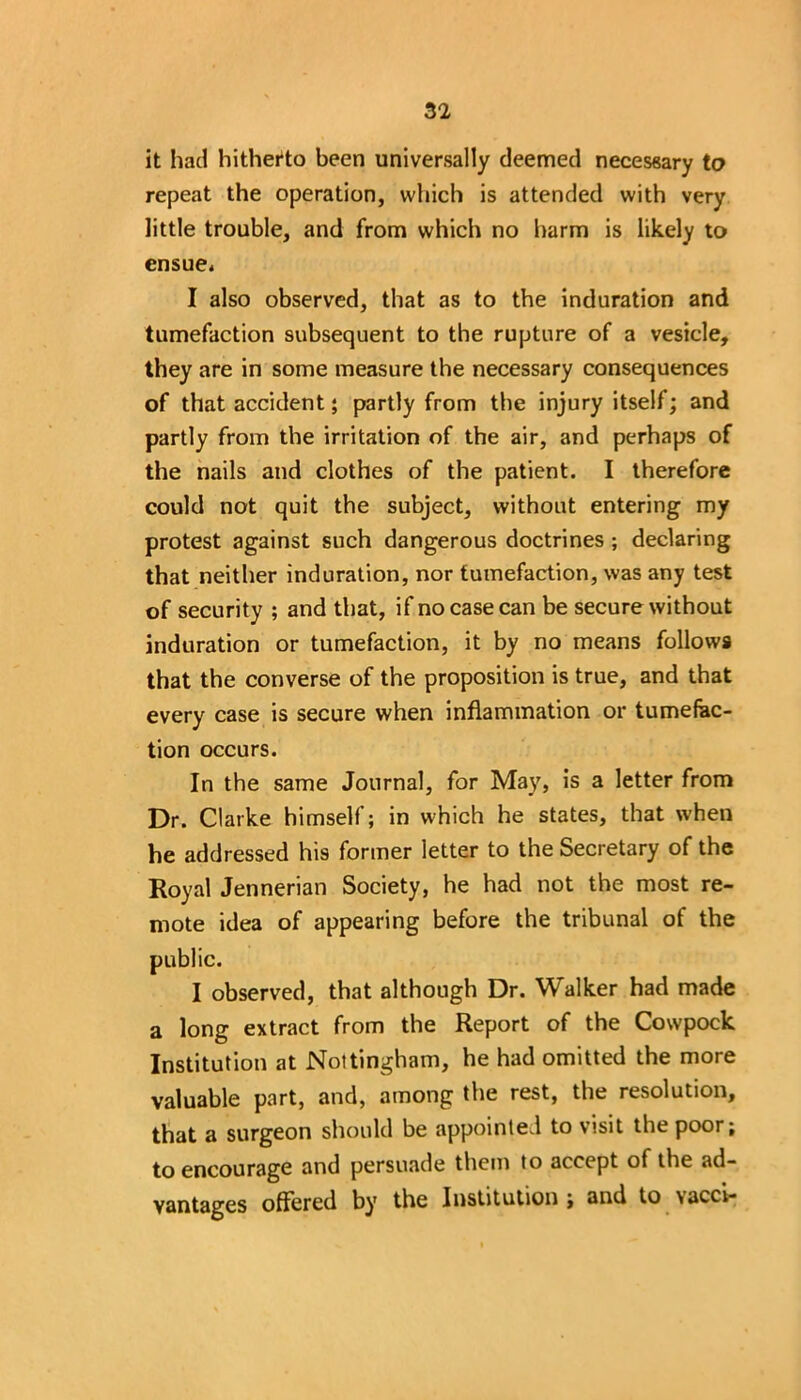 it had hitherto been universally deemed necessary to repeat the operation, which is attended with very little trouble, and from which no harm is likely to ensue* I also observed, that as to the induration and tumefaction subsequent to the rupture of a vesicle, they are in some measure the necessary consequences of that accident; partly from the injury itself; and partly from the irritation of the air, and perhaps of the nails and clothes of the patient. I therefore could not quit the subject, without entering my protest against such dangerous doctrines ; declaring that neither induration, nor tumefaction, was any test of security ; and that, if no case can be secure without induration or tumefaction, it by no means follows that the converse of the proposition is true, and that every case is secure when inflammation or tumefac- tion occurs. In the same Journal, for May, is a letter from Dr. Clarke himself; in which he states, that when he addressed his former letter to the Secretary of the Royal Jennerian Society, he had not the most re- mote idea of appearing before the tribunal of the public. I observed, that although Dr. Walker had made a long extract from the Report of the Cowpock Institution at Nottingham, he had omitted the more valuable part, and, among the rest, the resolution, that a surgeon should be appointed to visit the poor; to encourage and persuade them to accept of the ad- vantages offered by the Institution; and to vacci-