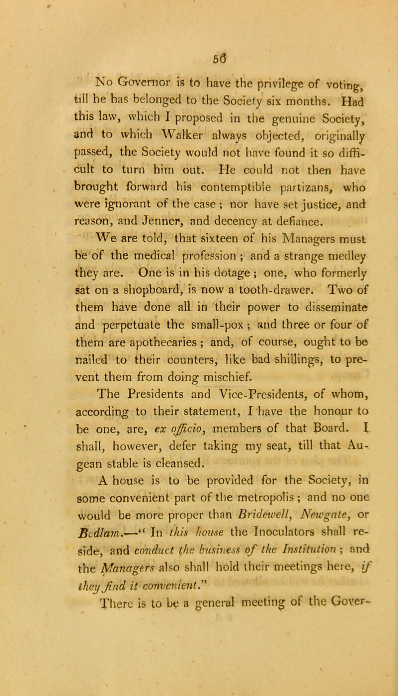 50 » No Governor is to have the privilege of voting, till he has belonged to the Society six months. Had this law, which I proposed in the genuine Society, and to which Walker always objected, originally passed, the Society would not have found it so diffi- cult to turn him out. He could not then have brought forward his contemptible partizans, who were ignorant of the case ; nor have set justice, and reason, and Jenner, and decency at defiance. We are told, that sixteen of his Managers must be of the medical profession ; and a strange medley they are. One is in his dotage ; one, who formerly sat on a shopboard, is now a tooth-drawer. Two of them have done all in their power to disseminate and perpetuate the small-pox; and three or four of them are apothecaries ; and, of course, ought to be nailed to their counters, like bad shillings, to pre- vent them from doing mischief. The Presidents and Vice-Presidents, of whom, according to their statement, I have the honour to be one, are, ex officio, members of that Board. I shall, however, defer taking my seat, till that Au- gean stable is cleansed. A house is to be provided for the Society, in some convenient part of the metropolis; and no one would be more proper than Bridewell, Newgate, or Bedlam.—“ In this house the Inoculators shall re- side, and conduct the business of the Institution ; and the Managers also shall hold their meetings here, if they find it convenient.” There is to be a general meeting of the Qover-