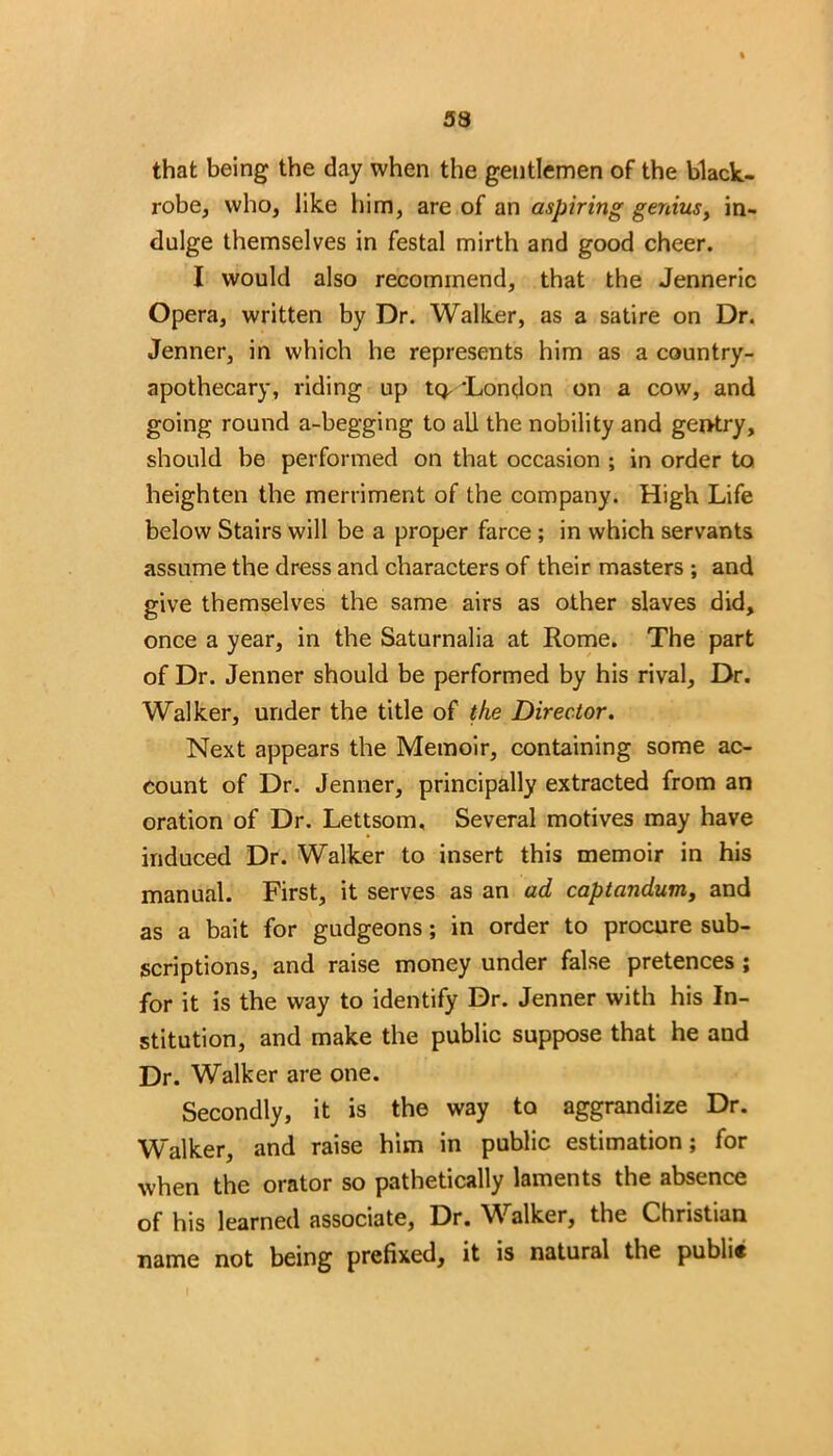 that being the day when the gentlemen of the black- robe, who, like him, are of an aspiring genius, in- dulge themselves in festal mirth and good cheer. I would also recommend, that the Jenneric Opera, written by Dr. Walker, as a satire on Dr. Jenner, in which he represents him as a country- apothecary, riding up tQ, London on a cow, and going round a-begging to all the nobility and gentry, should be performed on that occasion ; in order to heighten the merriment of the company. High Life below Stairs will be a proper farce ; in which servants assume the dress and characters of their masters ; and give themselves the same airs as other slaves did, once a year, in the Saturnalia at Rome. The part of Dr. Jenner should be performed by his rival. Dr. Walker, under the title of the Director. Next appears the Memoir, containing some ac- count of Dr. Jenner, principally extracted from an oration of Dr. Lettsom, Several motives may have induced Dr. Walker to insert this memoir in his manual. First, it serves as an ad captandum, and as a bait for gudgeons; in order to procure sub- scriptions, and raise money under false pretences ; for it is the way to identify Dr. Jenner with his In- stitution, and make the public suppose that he and Dr. Walker are one. Secondly, it is the way to aggrandize Dr. Walker, and raise him in public estimation; for when the orator so pathetically laments the absence of his learned associate, Dr. Walker, the Christian name not being prefixed, it is natural the publi«