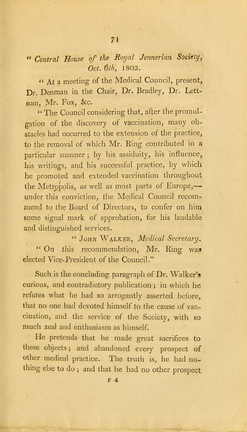 « Central House of the Royal Jennerian Society, Oct. 6th, 1803. « At a meeting of the Medical Council, present, Dr. Denman in the Chair, Dr. Bradley, Dr. Lett- som, Mr. Fox, See. “The Council considering that, after the promul- gation of the discovery of vaccination, many ob- stacles had occurred to the extension of the practice, ✓ to the removal of which Mr. Ring contributed in a particular manner ; by his assiduity, his influence, his writings, and his successful practice, by which he promoted and extended vaccination throughout the Metropolis, as well as most parts of Europe,—• under this conviction, the Medical Council recom- mend to the Board of Directors, to confer on him some signal mark, of approbation, for his laudable and distinguished services. “ John Walked, Medical Secretary. “ On this recommendation, Mr. Ring was elected Vice-President of the Council.” Such is the concluding paragraph of Dr. Walker’s curious, and contradictory publication ; in which he refutes what he had so arrogantly asserted before, that no one had devoted himself to the cause of vac- cination, and the service of the Society, with so much zeal and enthusiasm as himself. Pie pretends that he made great sacrifices to these objects; and abandoned every prospect of other medical practice. The truth is, he had no- thing else to do ; and that he had no other prospect