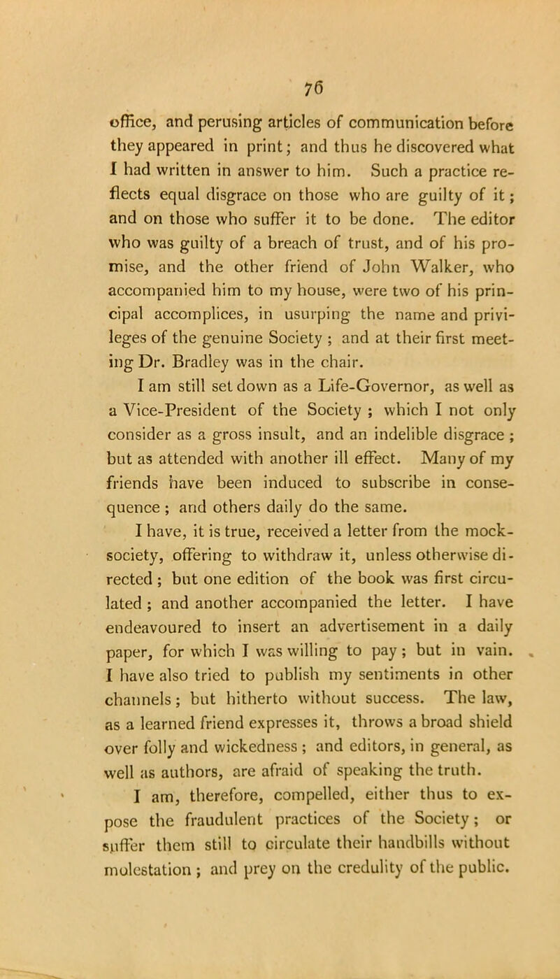 office, and perusing articles of communication before they appeared in print; and thus he discovered what I had written in answer to him. Such a practice re- flects equal disgrace on those who are guilty of it; and on those who suffer it to be done. The editor who was guilty of a breach of trust, and of his pro- mise, and the other friend of John Walker, who accompanied him to my house, were two of his prin- cipal accomplices, in usurping the name and privi- leges of the genuine Society ; and at their first meet- ing Dr. Bradley was in the chair. I am still set down as a Life-Governor, as well as a Vice-President of the Society ; which I not only consider as a gross insult, and an indelible disgrace ; but as attended with another ill effect. Many of my friends have been induced to subscribe in conse- quence ; and others daily do the same. I have, it is true, received a letter from the mock- society, offering to withdraw it, unless otherwise di- rected ; but one edition of the book was first circu- lated ; and another accompanied the letter. I have endeavoured to insert an advertisement in a daily paper, for which I was willing to pay; but in vain. % I have also tried to publish my sentiments in other channels; but hitherto without success. The law, as a learned friend expresses it, throws a broad shield over folly and wickedness ; and editors, in general, as well as authors, are afraid of speaking the truth. I am, therefore, compelled, either thus to ex- pose the fraudulent practices of the Society; or suffer them still to circulate their handbills without molestation ; and prey on the credulity of the public.