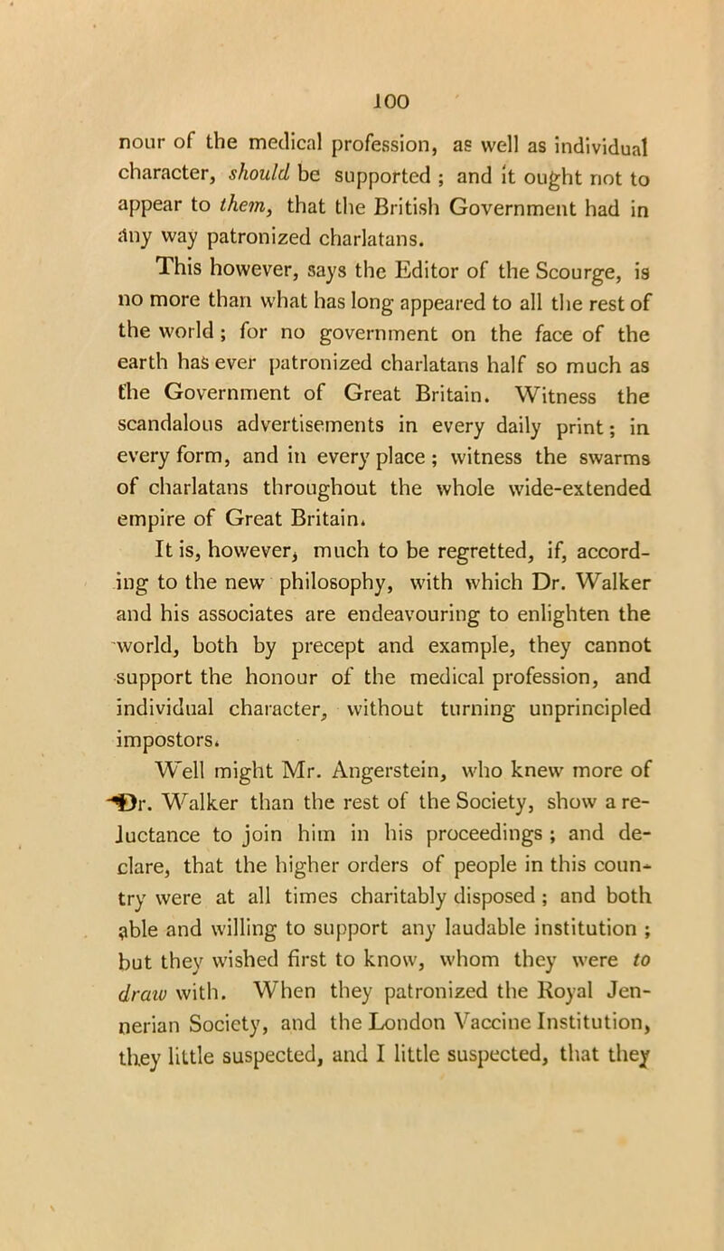 nour of the medical profession, as well as individual character, should be supported ; and it ought not to appear to them, that the British Government had in any way patronized charlatans. This however, says the Editor of the Scourge, is no more than what has long appeared to all the rest of the world; for no government on the face of the earth has ever patronized charlatans half so much as the Government of Great Britain. Witness the scandalous advertisements in every daily print; in every form, and in everyplace; witness the swarms of charlatans throughout the whole wide-extended empire of Great Britain. It is, howeverj much to be regretted, if, accord- ing to the newT philosophy, with which Dr. Walker and his associates are endeavouring to enlighten the world, both by precept and example, they cannot support the honour of the medical profession, and individual character, without turning unprincipled impostors. Well might Mr. Angerstein, who knew more of -'Dr. Walker than the rest of the Society, show a re- luctance to join him in his proceedings ; and de- clare, that the higher orders of people in this coun- try were at all times charitably disposed; and both able and willing to support any laudable institution ; but they wished first to know, whom they were to draw with. When they patronized the Royal Jen- nerian Society, and the London Vaccine Institution, they little suspected, and I little suspected, that they