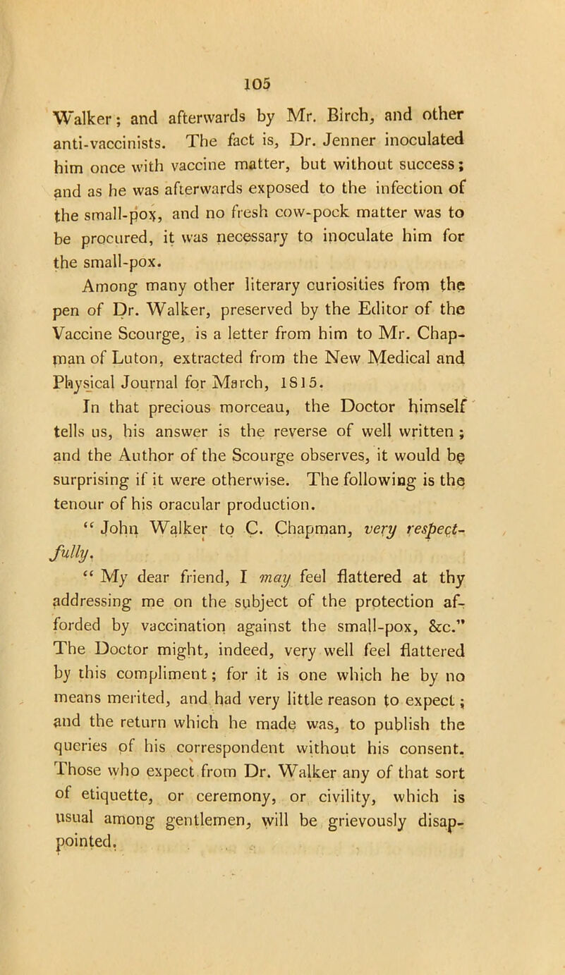 Walker; and afterwards by Mr. Birch, and other anti-vaccinists. The fact is, Dr. Jenner inoculated him once with vaccine matter, but without success; and as he was afterwards exposed to the infection of the small-po*, and no fresh cow-pock matter was to be procured, it was necessary to inoculate him for the small-pox. Among many other literary curiosities from the pen of Dr. Walker, preserved by the Editor of the Vaccine Scourge, is a letter from him to Mr. Chap- man of Luton, extracted from the New Medical and Physical Journal for March, IS 15. In that precious morceau, the Doctor himself tells us, his answer is the reverse of well written ; and the Author of the Scourge observes, it would bp surprising if it were otherwise. The following is the tenour of his oracular production. “ John Walker to C. Chapman, very respect- fully. “ My dear friend, I may feel flattered at thy addressing me on the subject of the protection af- forded by vaccination against the small-pox, Scc.” The Doctor might, indeed, very well feel flattered by this compliment; for it is one which he by no means merited, and had very little reason to expect; and the return which he made was, to publish the queries of his correspondent without his consent. Those who expect from Dr. Walker any of that sort of etiquette, or ceremony, or civility, which is usual among gentlemen, will be grievously disap- pointed.