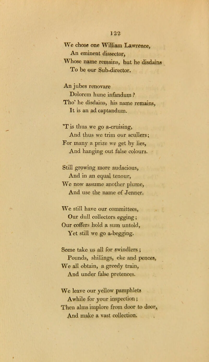 We chose one William Lawrence, An eminent dissector. Whose name remains, but he disdains To be our Sub-director. An jubes renovare Dolorem hunc infandum ? Tho’ he disdains, his name remains. It is an ad captandum. ’T is thus we go a-cruising, And thus we trim our scullers; For many a prize we get by lies. And hanging out false colours. Still growing more audacious, And in an equal tenour, We now assume another plume, And use the name of Jenner. We still have our committees, Our dull collectors egging; Our coffers hold a sum untold, Yet still we go a-begging. Some take us all for swindlers ; Pounds, shillings, eke and pences, We all obtain, a greedy train. And under false pretences. We leave our yellow pamphlets Awhile for your inspection; Then alms implore from door to door. And make a vast collection.