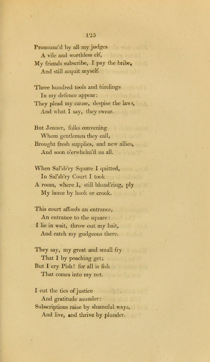 1*23 Fronounc d by nil my judges A vile and worthless ell. My friends subscribe, I pay the bribe, And still acquit myself. Three hundred tools and hirelings In my defence appeal-: They plead my cause, despise the laws. And what I say, they swear. But Jenner, folks convening Whom gentlemen they call, Brought fresh supplies, and new allies, And soon o’erwhelm’d us all. When SaTsb’ry Square I quitted, In Sal’sb’ry Court I took A room, where I, still blund’ring, ply My lance by hook or crook. This court affords an entrance, An entrance to the square: I lie in wait, throw out my bait, And catch my gudgeons there. They say, my great and small fry That I by poaching get; But I cry Pish! for all is fish That comes into my net. I cut the ties of justice And gratitude asunder: Subscriptions raise by shameful ways, And live, and tlirive by plunder.
