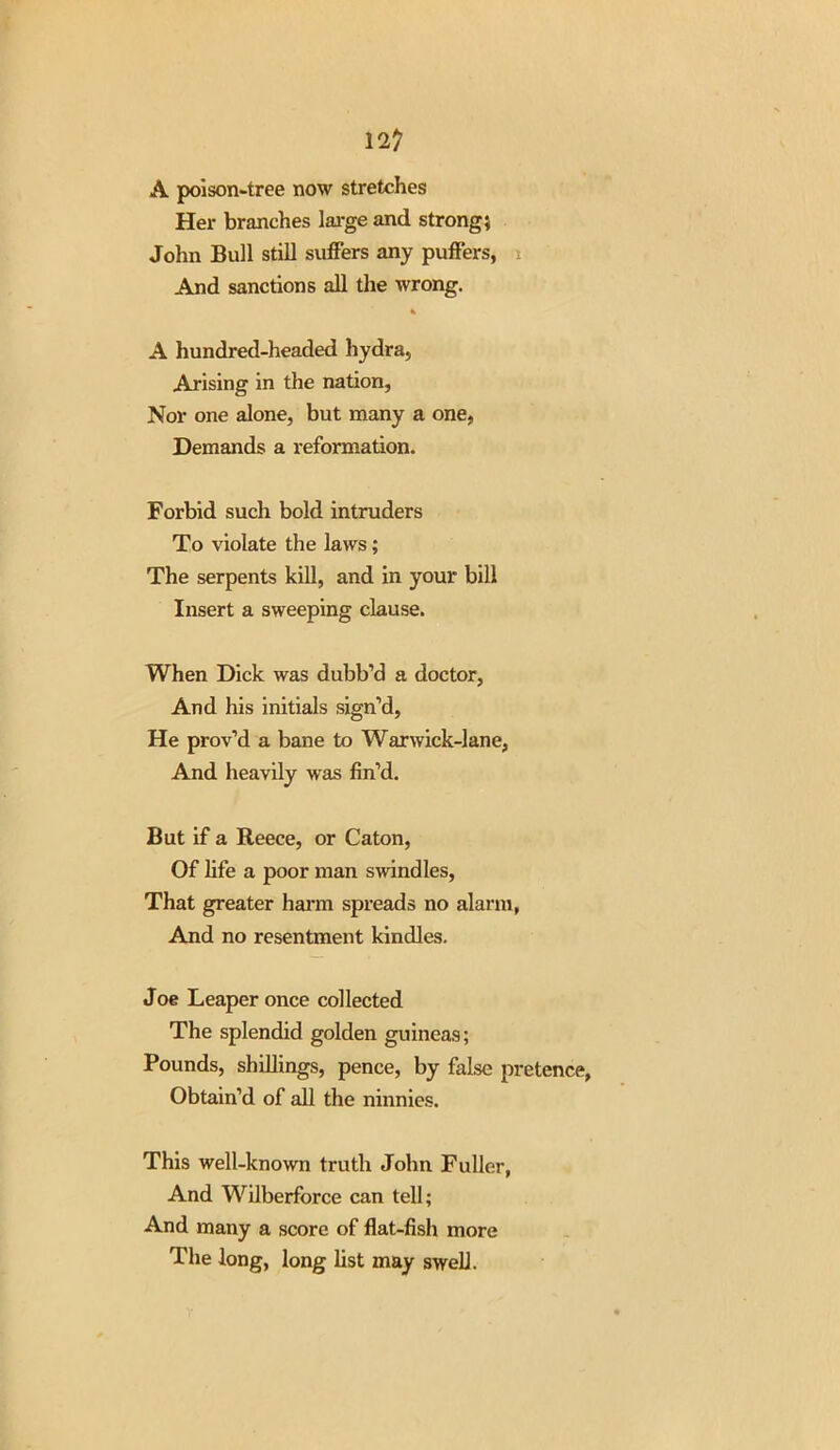 12? A poison-tree now stretches Her branches large and strong} John Bull still suffers any puffers, i And sanctions all the wrong. % A hundred-headed hydra, Arising in the nation, Nor one alone, but many a one, Demands a reformation. Forbid such bold intruders To violate the laws; The serpents kill, and in your bill Insert a sweeping clause. When Dick was dubb’d a doctor, And his initials sign’d, He prov’d a bane to Warwick-lane, And heavily was fin’d. But if a Reece, or Caton, Of life a poor man swindles, That greater harm spreads no alarm, And no resentment kindles. Joe Leaper once collected The splendid golden guineas; Pounds, shillings, pence, by false pretence, Obtain’d of all the ninnies. This well-known truth John Fuller, And Wilberforce can tell; And many a score of flat-fish more The long, long list may swell.