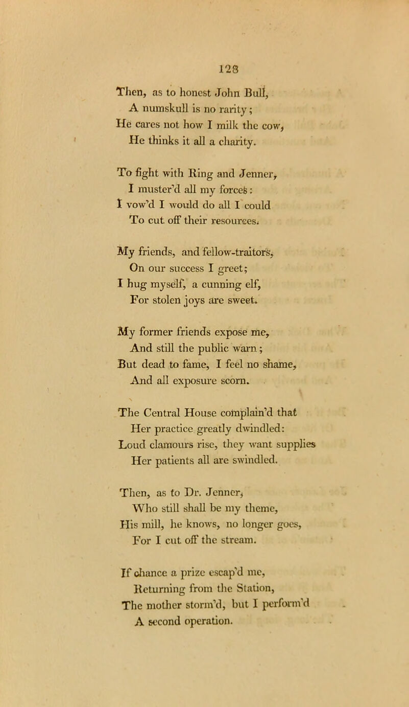 Then, as to honest John Bull, A numskull is no rarity; He cares not how I milk the cow, He thinks it all a charity. To fight with Bing and Jenner, I muster’d all my foreefc: I vow’d I would do all I could To cut off their resources,. My friends, and fellow-traitors. On our success I greet; I hug myself, a cunning elf, For stolen joys are sweet. My former friends expose me. And still the public warn; But dead to fame, I feel no shame, And all exposure scorn. The Central House colnplain’d that Her practice greatly dwindled: Loud clamours rise, they want supplies Her patients all are swindled. Then, as to Dr. Jenner, Who still shall be my theme, His mill, he knows, no longer goes, For I cut off the stream. If chance a prize escap’d me, Returning from the Station, The mother storm’d, but I perform’d A second operation.